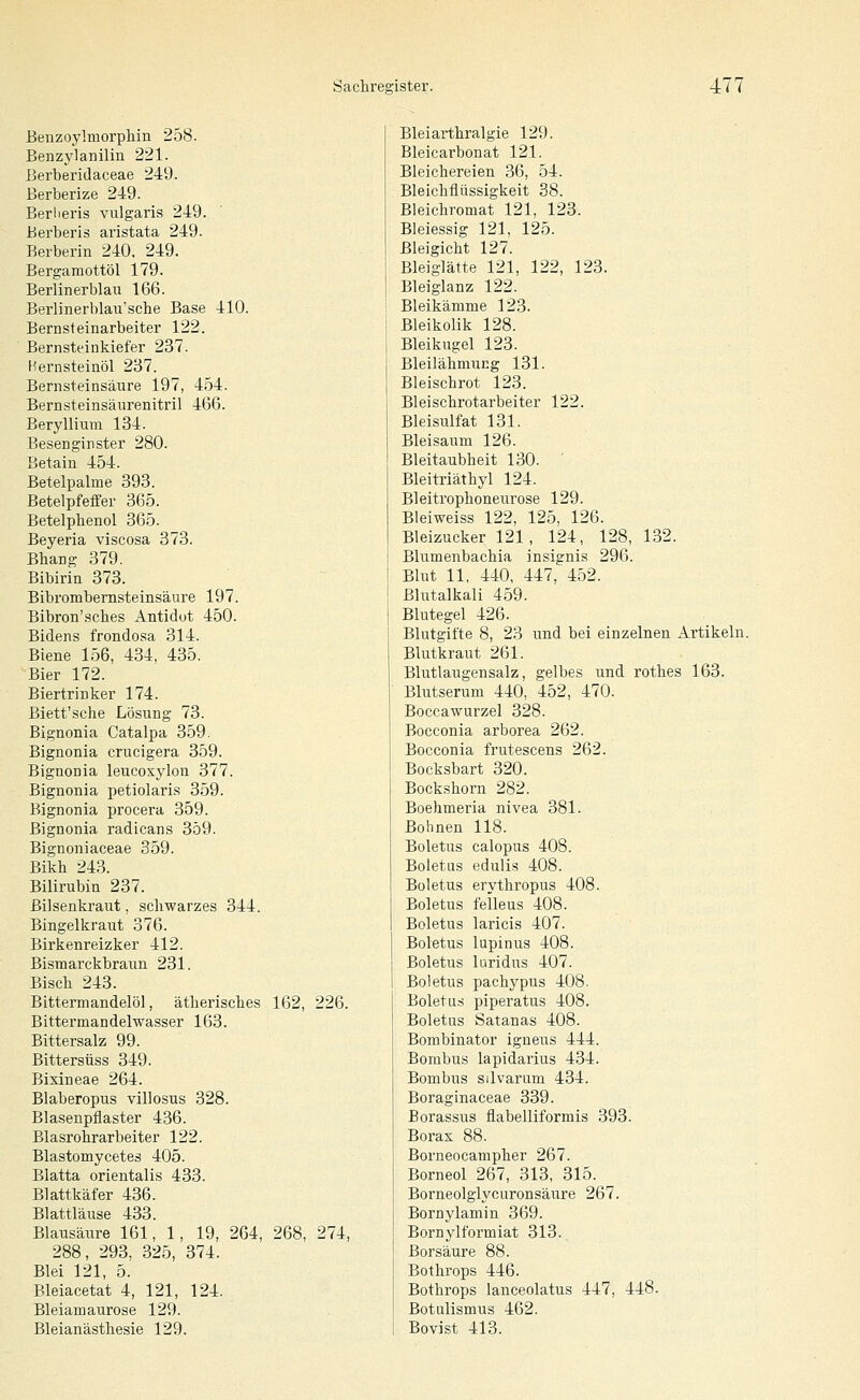 Beiizoylmorphin 258. Benzylanilin 221. Berberidaceae 249. Berberize 249. Berlieris vulgaris 249. Berberis aristata 249. Berberin 240, 249. Bergamottöl 179. Berlinerblau 166. Berlinerblau'sche Base 410. Bernsteinarbeiter 122. Bernsteinkiefer 237. Hernsteinöl 237. Bernsteinsäure 197, 454. Bernsteinsäurenitril 466. Beryllium 184. Besenginster 280. Betain 454. Betelpalme 393. Betelpfeffer 365. Betelphenol 365. Beyeria viscosa 373. Bhang 379. Bibirin 373. Bibrombernsteinsäure 197. Bibron'sches Antidot 450. Bidens frondosa 314. Biene 156, 434, 435. Bier 172. Biertrinker 174. Biett'sche Lösung 73. Bignonia Catalpa 359. Bignonia crucigera 359. Bignonia leucoxylon 377. Bignonia petiolaris 359. Bignonia procera 359. Bignonia radicans 359. Bignoniaceae 359. Bikh 243. Bilirubin 237. Bilsenkraut, schwarzes 344. Bingelkraut 376. Birkenreizker 412. Bismarckbraun 231. Bisch 243. Bittermandelöl, ätherisches 162, 226. Bittermandelwasser 163. Bittersalz 99. Bittersüss 349. Bixineae 264. Blaberopus villosus 328. Blasenpflaster 436. Blasrohr arbeiter 122. Blastomycetes 405. Blatta Orientalis 433. Blattkäfer 436. Blattläuse 433. Blausäure 161, 1, 19, 264, 268, 274, 288, 293, 325, 374. Blei 121, 5. Bleiacetat 4, 121, 124. Bleiamaurose 129. Bleianästhesie 129. Bleiarthralgie 129. Bleicarbonat 121. Bleichereien 36, 54. Bleichflüssigkeit 38. Bleichromat 121, 123. Bleiessig 121, 125. ßleigicht 127. Bleiglätte 121, 122, 123. Bleiglanz 122. Bleikämme 123. Bleikolik 128. Bleikugel 123. Bleilähmung 131. Bleischrot 123. Bleischrotarbeiter 122. Bleisulfat 131. Bleisaum 126. Bleitaubheit 130. ' Bleitriäthyl 124. Bleitrophoneurose 129. Bleiweiss 122, 125, 126. Bleizucker 121, 124, 128, 132. Blumenbachia insignis 296. Blut 11, 440, 447, 452. Blutalkali 459. Blutegel 426. Blutgifte 8, 23 und bei einzelnen Artikeln. Blutkraut 261. Blutlaugensalz, gelbes und rothes 163. Blutserum 440, 452, 470. Boccawurzel 328. Bocconia arborea 262. Bocconia frutescens 262. Bocksbart 320. Bockshorn 282. Boehmeria nivea 381. Bohnen 118. Boletus calopus 408. Boletus edulis 408. Boletus erythropus 408. Boletus feileus 408. Boletus laricis 407. Boletus lupin US 408. Boletus luridus 407. Boletus pachypus 408. Boletus piperatus 408. Boletus Satanas 408. Bombinator igneus 444. Bombus lapidarius 434. Bombus silvarum 434. Boraginaceae 339. Borassus flabelliformis 393. Boras 88. Borneocampher 267. Borneol 267, 313, 315. Borneolglycuronsäure 267. Bornylamin 369. Bornylformiat 313. Borsäure 88. Bothrops 446. Bothrops lanceolatus 447, 448. Botulismus 462. Bovist 413.