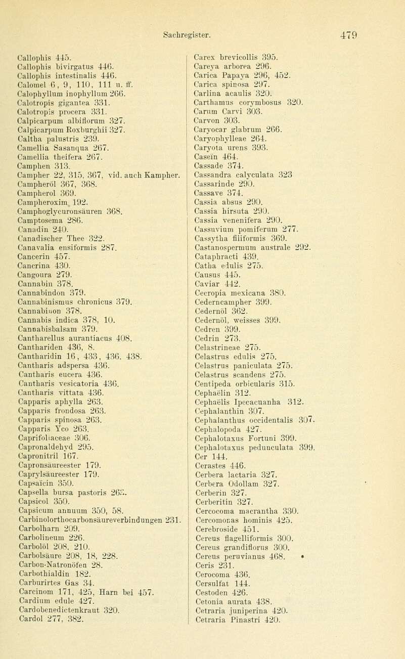 Callophis 445. Callophis bivirgatus 446. Callophis intestinalis 446. Calomel ß, 9, 110, 111 u. ff. Calophyllum inophyllum 266. Calotropls gigantea 331. Calotropis procera 331. Calpicarpum albiflorum 327. Calpicarpnm Roxburghii 327. Caltha palustris 239. Camellia Sasanqua 267. Camellia theifera 267. Camphen 313. Campher 22, 315, 367, A'id. auch Kampher. Campheröl 367, 368. Campherol 369. Campheroxim 192. Camphoglyciironsäuren 368. Camptosema 286. Canadin 240. Canadischer Thee 322. Canavalia ensiformis 287. Cancerin 457. Cancrina 430. Cangonra 279. Cannabin 378. Cannabindon 379. Cannabinismus chronicus 379. Cannabinon 378. Cannabis indica 378, 10. Cannabisbalsam 379. Cantharellus aurantiacus 408. Canthariden 436, 8. Cantharidin 16, 433, 436, 438. Cantliaris adspersa 436. Cantharis eucera 436. Cantharis vesicatoria 436. Cantharis vittata 436. Capparis aphylla 263. Capparis frondosa 263. Capparis spinosa 263. Capparis Yco 263. Caprifoliaceae 306. Capronaldehyd 295. Capronitril 167. Capronsäureester 179. Caprylsäureester 179. Capsa'icin .350. Capsella bursa pastoris 26?-. Capsicol 350. Capsicum annuum 350, 58. Carbinolorthocarbonsäureverblndungen 231. Carbolharn 209. Carbolineum 226. Carbolöl 208, 210. Carbolsäure 208, 18, 228. Carbon-Natronöfeu 28. Carbothialdin 182. Carburirtes Gas 34. Carcinom 171, 425, Harn bei 457. Cardium edule 427. Cardobenedictenkraut 320. Cardol 277, 382. Carex brevicollis 395. Careya arborea 296. Carica Papaya 296, 452. Carica spinosa 297. Carlina acaulis 320. Carthamus corymbosus 320. Canim Carvi 303. Carvon 303. Caryocar glabrum 266. Caryophylleae 264. Caryota urens 393. Casein 464. Cassade 374. Cassandra calyculata 323 Cassarinde 290. Cassave 374. Cassia absus 290. Cassia hirsuta 290. Cassia venenifera 290. Casstrvium pomiferum 277. Cassytha fiiiformis 369. Castanospermum australe 292. Cataphracti 439. Catba eiulis 275. Causus 445. Caviar 442. Cecropia mexicana 380. Cederncampher 399. Cedernöl 362. Cedernöl, weisses 399. Cedren 399. Cedrin 273. Celastrineae 275. Celastrus eduli.s 275. Celastrus paniculata 275. Celastrus scandens 275. Centipeda orbicularis 315. Cephaelin 312. Cephaelis Ipecacuanha 312. Cephalanthin 307. Cephalanthus occidentalis 307. Cephalopoda 427. Cephalotaxus Fortuni 399. Cephalotasus pedunculata 399. Ger 144. Cerastes 446. Cerbera lactaria 327. Cerbera OdoUam 327. Cerberin 327. Cerberitin 327. Cercocoma macrantha 330. Cercomonas hominis 425. Cerebroside 451. Cereus flagelliformis 300. Cereus grandiflorus 300. Cereus peruvianus 468. • Ceris 231. Cerocoma 436. Cersulfat 144. Cestoden 426. Cetonia aurata 438. Cetraria juniperina 420. Cetraria Pinastri 420.