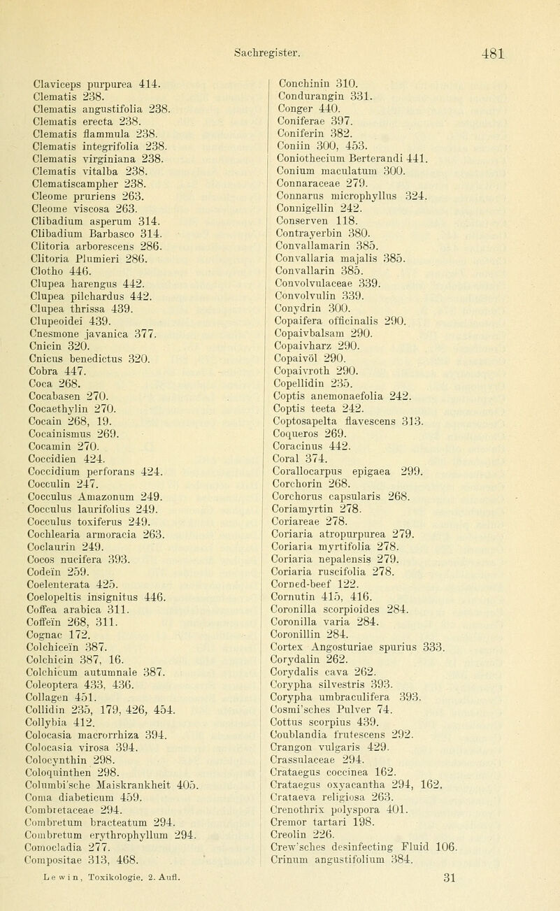 Claviceps pnrpurea 414. Clematis 238. Clematis angustifolia 238. Clematis erecta 238. Clematis flammula 238. Clematis integrifolia 238. Clematis virginiana 238. Clematis vitalba 238. Clematiscamplier 238. Cleome pniriens 263. Cleome viscosa 263. Clibadium asperum 314. Clibadium Barbasco 314. Clitoria arborescens 286. Clitoria Plumieri 286. Clotho 446. Clupea harengiis 442. Clupea pilchardus 442. Clupea thrissa 439. Clupeoidei 439. Cnesmone javanica 377. Cnicin 320. Cnicus benedictus 320. Cobra 447. Coca 268. Cocabasen 270. Cocaethylin 270. Cocain 268, 19. Cocainismus 269. Cocamin 270. Coccidien 424. Coccidium perforans 424. Cocculin 247. Cocculus Amazonum 249. CocculiTS laurifolius 249. Cocculus toxiferus 249. Cochlearia armoracia 263. Coclaurin 249. Cocos nucifera 393. Code'in 259. Coeleuterata 42.5. Coelopeltis insignitus 446. Coffea arabica 311. CoflVin 268, 311. Cognac 172. Colchicein .387. Colchicin 387, 16. Colchicum autumnaie 387. Coleoptera 433. 436. Collagen 451. Collidin 235, 179, 426, 454. Collybia 412. Colocasia macrorrhiza 394. Colocasia virosa 394. Colocynthin 298. Coloquinthen 298. Columbi'sche Maiskrankheit 405. Coma diabeticum 459. Combi etaceae 294. Combretum bracteatum 294. Coinbretum erythrophyllum 294. Comocladia 277. Compositae 313, 468. Lew in, Toxikologie. 2. Aufl. Conchiniu 310. Condurangin 331. Conger 440. Coniferae 397. Coniferin 382. Coniin 300, 453. Coniothecium Berterandi 441. Conium maculatum 300. Connaraceae 279. Connarus microphyllus 324. Connigellin 242. Conserven 118. Contrayerbin 380. Convallamarin 385. Convallaria majalis 385. Convallarin 385. Convolvulaceae 339. Convolvulin 339. Conydrin 300. Copaifera officinalis 290. Copaivbalsam 290. Copaivharz 290. Copaivöl 290. Copaivroth 290. Copellidin 235. Coptis anemonaefolia 242. Coptis teeta 242. Coptosapelta flavescens 313. Coqueros 269. Coracinus 442. Coral 374. Corallocarpus epigaea 299. Corchorin 268. Corchorus capsularis 268. Coriamyrtin 278. Coriareae 278. Coriaria atropurpurea 279. Coriaria myrtifolia 278. Coriaria nepalensis 279. Coriaria ruscifolia 278. Corned-beef 122. Cornutin 415, 416. Coronilla scorpioides 284. Coronilla varia 284. Coronillin 284. Cortex Angosturiae spurius 333. Corydalin 262. Corydalis cava 262. Corypha silvestris 393. Corypha umbraculifera 393. Cosmi'sches Pulver 74. Cottus scorpius 439. Coublandia frutescens 292. Crangon vulgaris 429. Crassulaceae 294. Crataegus coccinea 162. Crataegus oxyacantha 294, 162. Crataeva religiosa 263. Crenothris pulyspora 401. Cremor tartari 198. Creolin 226. Crew'sches desinfecting Fluid 106. Crinum angustifolium 384. 31