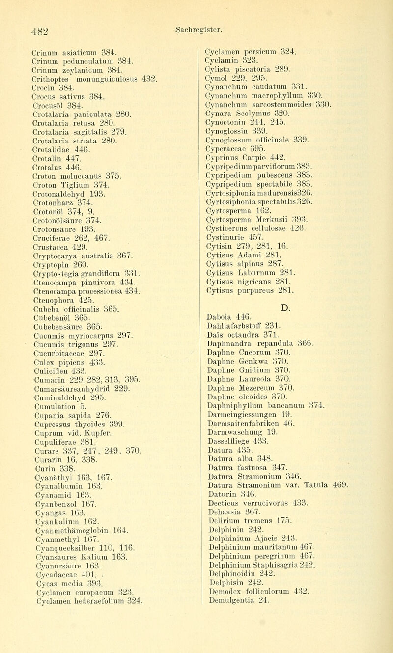 Crinum asiaticmu 384. Crinum pedunculatum 384. Crinum zeylanicmn 384. Crithoptes monunguiculosus 432. Crocin 384. Crocus sativus 384. Crocusöl 384. Crotalaria paniculata 280. Crotalaria retusa 280. Crotalaria sagittalis 279. Crotalaria striata 280. Crütalidae 446. Crotalin 447. Crotalus 446. Croton moluccanus 375. Croton Tiglium 374. Crotonaldeliyd 193. Crotonharz 374. Crotonöl 374, 9. Crotonölsäure 374. Crotonsäure 193. Cruciferae 262, 467. Crustacea 429. Cryptocarya australis 367. Cryptopin 260. Cryptostegiagrandiflora 331. Ctenocarapa pinnivora 434. Cteiiocampa processionea 434. Cteuophora 425. Cubeba officinalis 365. Cubebenöl 365. ■Cubebensäure 365. Cucumis myrioearpns 297. Cucumis trigonus 297. ■Cucurbitaceae 297. Culex pipiens 433. Culiciden 433. Cumarin 229, 282, 313, 395. Cumarsäureanhydrid 229. Cuminaldehyd 295. Cumulation 5. Cupania sapida 276. Cupressus thyoides 399. Cuprum vid. Kupfer. Cupuliferae 381. Curare 337, 247, 249, 370. Curarin 16, 338. Curin 338. •Cyanäthyl 163, 167. Cyanalbumin 163. Cyanamid 163. Cyanbenzol 167. Cyangas 163. Cyankalium 162. Cyanmethämoglobin 164. Cyanmethyl 167. Cyanquecksilber 110, 116. Cyansaures Kalium 163. Cyanursäure 163. Cycadaceae 401. > Cycas media 393. Cyclamen europaeum 323. Cyclamen liederaefolium 324. Cyclamen persicum 324. Cyclamin 323. Cvlista piscatoria 289. Cymol 229, 295. Cynanchum caudatum 331. Cynanchum macrophyllum 330. Cynanchum sarcostemmoides 330. Cynara Scolymus 320. Cynoctonin 244, 245. Cj'noglossin 339. Cynoglossum officinale 339. Cyperaceae 395. Cyprinus Carpio 442. Cypripediumparviflorum 383. Cypripedium pubescens 383. Cypripedium spectabile 383. Cyrtosiphonia madurensis326. Cyrtosiphonia spectabilis 326. Cyrtosperma 162. Cyrtosperma Merkusii 393. Cysticercus cellulosae 426. Cystinurie 457. Cytisin 279, 281, 16. Cytisus Adami 281. Cytisus alpinus 287. Cytisus Laburnum 281. Cytisus nigricans 281. Cytisus purpureus 281. D. Daboia 446. Dahliafarbstoif 231. Dais octandra 371. Daphnandra repandula 366. Daphne Cneorum 370. Daphne Genkwa 370. Daphne Gnidium 370. Daphne Laureola 370. Daphne Mezereum 370. Daphne oleoides 370. Daphniphyllum bancanum 374. Darmeingiessungen 19. Darmsaitenfabriken 46. Darmwascliung 19. Dasselfliege 433. Datura 435. Datura alba 348. Datura fastuosa 347. Datura Stramonium 346. Datura Stramonium var. Tatula 469. Daturin 346. Decticus verrucivorus 433. Dehaasia 367. Delirium tremens 175. Delphinin 242. Delphinium Ajacis 243. Delphinium mamitanum 467. Delphinium peregrinum 467. Delphinium Staphisagria 242. Delphinoidin 242. Delphisin 242. Demodex folliculorum 432. Demulgentia 24.