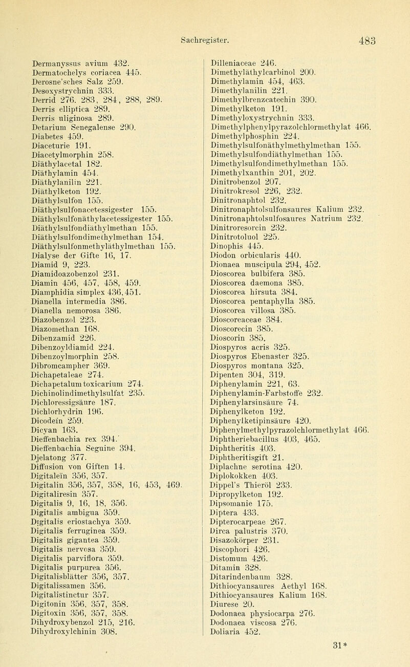Dermanyssus avium 432. Dermatochelys coriacea 445. Derosne'sches Salz 259. Desoxystryolinin 333. Derrid 276, 283, 284, 288, 289. Derris elliptica 289. Derris uliginosa 289. Detarium Senegalense 290. Diabetes 459. Diaceturie 191. Diacetylmorphin 258. Diäthylacetal 182. Diäthylamin 454. Diäthylanilin 221. Diäthylketon 192. Diäthylsulfon 155. Diäthylsulfonacetessigester 155. Diäthylsulfonäthylacetessigester 155. Diäthylsulfondiäthylmethan 155. Diäthylsulfondimethylmethan 154. Diäthylsulfonmethyläthylmethau 155. Dialyse der Gifte 16, 17. Diamid 9, 223. Diamidoazobenzol 231. Diamin 456, 457, 458, 459. Diamphidia simplex 436,451. Dianella intermedia 386. Dianella nemorosa 386. Diazobenzol 223. Diazomethan 168. Dibenzamid 226. Dibenzoyldiamid 224. Dibenzoylmorphin 258. Dibromcampher 369. Dichapetaleae 274. Diehapetalumtoxicarium 274. Dichinolindimethylsulfat 235. Dichloressigsäure 187. Dichlorhydrin 196. Dicodein 259. Dieyan 163. Dietfenbacbia rex 394.' Dieffenbachia Seguine 394. Djelatong 377. Diffusion von Giften 14. Digitalein 356, 357. Digitalin 356, 357, 358, 16, 453, 469. Digitaliresin 357. Digitalis 9, 16, 18, 356. Digitalis ambigua 359. Dtgitalis eriostachya 359. Digitalis ferruginea 359. Digitalis gigantea 359. Digitalis nervosa 359. Digitalis parviflora 359. Digitalis purpurea 356. Digitalisblätter 356, 357. Digitalissamen 356. Digitalistinctur 357. Digitonin 356, 357, 358. Digitoxin 356, 357, 358. Dihydroxybenzol 215, 216. Dihydroxylchinin 308. Dilleniaceae 246. Dimethylälhylcarbinol 200. Dimethylamin 454, 463. Dimethylanilin 221. Dimethylbrenzcatechin 390. Dimethylketon 191. Dimethyloxystrycbnin 333. Dimetliylpbenylpyrazolchlormetbylat 466. Dimethylphosphin 224. Dimethylsulfonäthylmethylmetlian 155. Dimethylsulfondiäthylmethan 155. Dimethylsulfondimethylmethan 155. Dimethylxantbin 201, 202. Dinitrobenzol 207. Dinitrokresol 226, 232. Dinitronaphtol 232. Dinitronapbtolsulfonsaures Kalium 232. Dinitronaphtolsulfosaures Natrium 232. Dinitroresorcin 232. Dinitrotoluol 225. Dinophis 445. Diodon orbicularis 440. Dionaea muscipula 294, 452. Dioscorea bulbifera 385. Dioscorea daemona 385. Dioscorea birsuta 384. Dioscorea pentapbylla 385. Dioscorea villosa 385. Dioscoreaceae 384. Dioscorecin 385. Dioscorin 385. Diospyros acris 325. Diospyros Ebenaster 325. Diospyros montana 325. Dipenten 304, 319. Diphenylamin 221, 63. Dipbenylamin-Farbstoffe 232. Diphenylarsinsäure 74. Dipbenylketon 192. Diphenyiketipinsäure 420. Diphenylmethylpyrazolchlormetbylat 466. Dipbtheriebacillus 403, 465. Diphtheritis 403. Diphtheritisgift 21. Diplachne serotina 420. Diplokokken 403. Dippel's Thieröl 233. Dipropylketon 192. Dipsomanie 175. Diptera 433. Dipterocarpeae 267. Dirca palustris 370. Disazokörper 231. Discopbori 426. Distomum 426. Ditamin 328. Ditarindenbaum 328. Dithiocyansaures Aethyl 168. Dithiocyansaures Kalium 168. Diurese 20. Dodonaea pbysiocarpa 276. Dodonaea viscosa 276. Doliaria 452. 31*