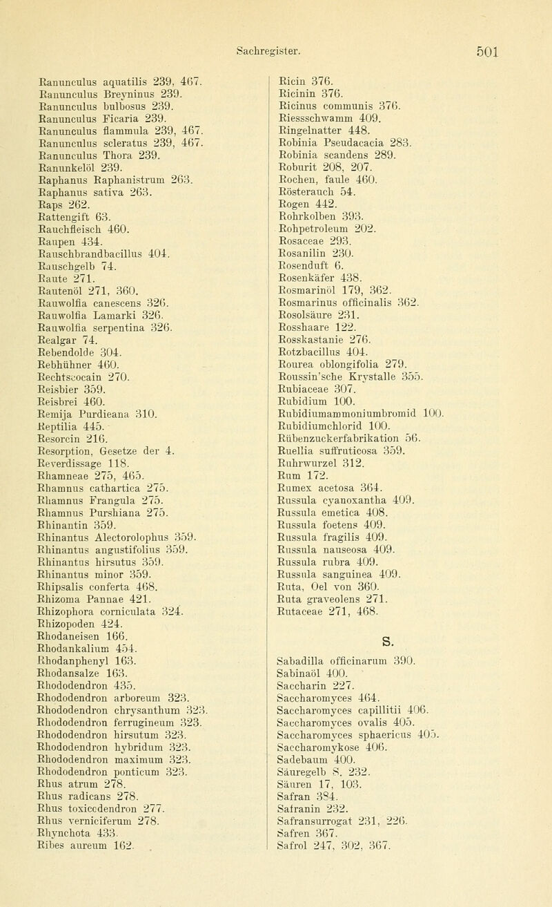Ranunculus aquatilis 239, 467. Ranunculus Breyninus 2.39. Eanunculus bulbosus 239. Ranunculus Ficaria 239. Ranunculus flammula 239, 467. Ranunculus scleratus 239, 467. Ranunculus Thora 239. Ranunkelöl 239. Raplianus Raphanistrum 263. Raphanus sativa 263. Raps 262. Rattengift 63. Rauchfleisch 460. Raupen 434. Rauschbrandbacillus 404. Rauschgelb 74. Raute 271. Rautenöl 271, 360. Rauwolfia canescens 326. Rauwolfia Lamarki 326. Rauwolfia serpentina 326. Realgar 74. Rebendolde 304. Rebhühner 460. Rechtseocain 270. Reisbier 359. Reisbrei 460. Remija Purdieana 310. Reptilia 445. Resorcin 216. Resorption, Gesetze der 4. Reverdissage 118. Rhamneae 275, 465. Rhamnus cathartica 275. Rhamnus Frangula 275. Rhamnus Purshiana 275. Rhinantin 359. Rhinantus Alectorolophus 359. Rhinantus angustifolius 359. Rhinantus hirsutus 359. Rhinantus minor 359. Rhipsalis conferta 468. Rhizoma Pannae 421. Rhizophora corniculata 324. Riiizopoden 424. Rhodaneisen 166. Rhodankalium 4.54. ßhodanphenyl 163. Rhodansalze 163. Rhododendron 435. Rhododendron arboreuni 323. Rhododendron chrysanthum 323. Rhododendron ferrugineum 323. Rhododendron hirsutum 323. Rhododendron hybridum 323. Rhododendron maximum 323. Rhododendron ponticum 323. Rhus atrum 278. Rhus radicans 278. Rhus toxiccdendron 277. Rhus Yerniciferum 278. Rhynchota 433. Ribes aureum 162. Ricin 376. Ricinin 376. Ricinus communis 376. Riessschwamm 409. Ringelnatter 448. Robinia Pseudacacia 283. Robinia scandens 289. Roburit 208, 207. Rochen, faule 460. Rösterauch 54. Rogen 442. Rohrkolben 393. Rohpetroleum 202. Rosaceae 293. Eosanilin 230. Rosenduft 6. Rosenkäfer 438. Rosmarinöl 179, 362. Rosmarinus officinalis 362. Rosolsäure 231. Rosshaare 122. Rosskastanie 276. Rotzbacillus 404. Rourea oblongifolia 279. Roussin'sche Krystalle 355. Rubiaceae 307. Rubidium 100. Rubidiumammoniumbromid 100. Rubidiumchlorid 100. Rübenzuckerfabrikation 56. Ruellia suflruticosa 359. Ruhrwurzel 312. Rum 172. Rumex acetosa 364. Russula cyanoxantha 409. Russula emetica 408. Russula foetens 409. Russula fragilis 409. Russula nauseosa 409. Russula rubra 409. Russula sanguinea 409. Ruta, Oel von 360. Ruta graveolens 271. Rutaceae 271, 468. Sabadilla ofiicinarum 390. Sabinaöl 400. Saccharin 227. Saccharomyces 464. Saccharomyces capillitii 406. Saccharomyces ovalis 405. Saccharomyces sphaericus 403. Saccharomykose 406. Sadebaum 400. Säiiregelb S. 232. Säuren 17, 103. Safran 384. Safranin 232. Safransurrogat 231, 226. Safren .367. Safrol 247, 302, 367.