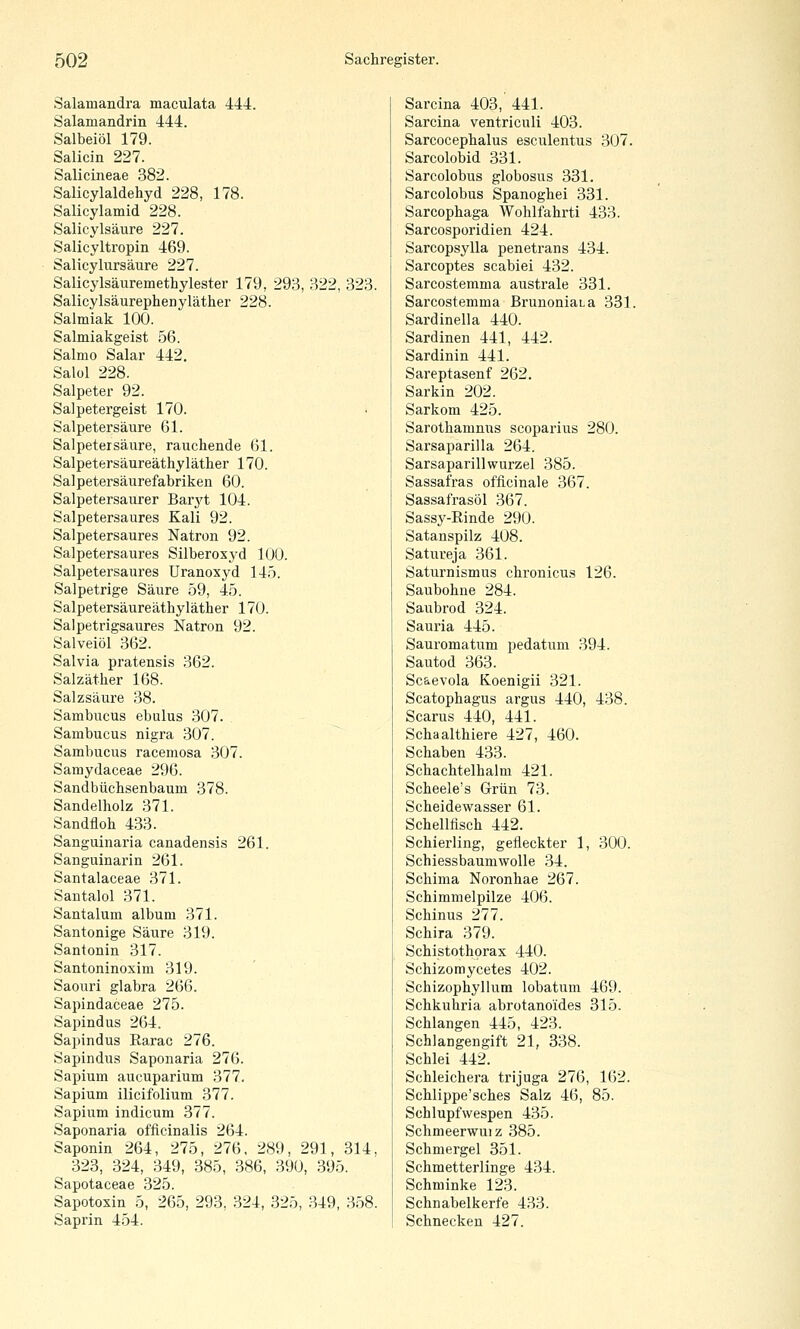 Salamandra maculata 444. Salamandrin 444. Salbeiöl 179. Salicin 227. Salicineae 382. Salicylaldehyd 228, 178. Salicylamid 228. Salicylsäure 227. Salicyltropin 469. Salicylursäure 227. Salicylsäuremethylester 179, 293, 322, 323. Salicylsäurephenyläther 228. Salmiak 100. Salmiakgeist 56. Salmo Salar 442, Salül 228. Salpeter 92. Salpetergeist 170. Salpetersäure 61. Salpetersäure, rauchende 61. Salpetersäureäthyläther 170. Salpetersäurefabriken 60. Salpetersaurer Barj^t 104. Salpetersaures Kali 92. Salpetersaures Natron 92. Salpetersaures Silberoxyd 100. Salpetersaures Uranoxyd 14.5. Salpetrige Säure 59, 45. Salpetersäureäthyläther 170. Salpetrigsaures Natron 92. Salveiöl 362. Salvia pratensis 362. Salzäther 168. Salzsäure 38. Sambucus ebulus 307. Sambucus nigra 307. Sambucus racemosa 307. Samydaceae 296. Sandbüchsenbaum 378. Sandelholz 371. Sandfloh 433. Sanguinaria canadensis 261. Sanguinarin 261. Santalaceae 371. Santalol 371. Santalum album 371. Santonige Säure 319. Santonin 317. Santoninoxim 319. Saouri glabra 266. Sapindaceae 275. Sapindus 264. Sapindus Rarac 276. Sapindus Saponaria 276. Sapium aucuparium 377. Sapium ilicifolium 377. Sapium indicum 377. Saponaria officinalis 264. Saponin 264, 275, 276, 289, 291, 314, 323, 324, 349, 385, 386, 390, 395. Sapotaceae 325. Sapotoxin 5, 265, 293, 324, 325, .349, 358. Saprin 454. Sarcina 403, 441. Sarcina ventriculi 403. Sarcocephalus esculentus 307. Sarcolobid 331. Sarcolobus globosus 331. Sarcolobus Spanoghei 331. Sarcophaga Wohlfahrti 433. Sarcosporidien 424. Sarcopsylla penetrans 434. Sarcoptes scabiei 432. Sarcostemma australe 331. Sarcostemma Brunoniata 331. Sardinella 440. Sardinen 441, 442. Sardinin 441. Sareptasenf 262. Sarkin 202. Sarkom 425. Sarothamnus scoparius 280. Sarsaparilla 264. SarsaparillWurzel 385. Sassafras offlcinale 367. Sassafrasöl 367. Sassy-Rinde 290. Satanspilz 408. Satureja 361. Saturnismus chronicus 126. Saubohne 284. Saubrod 324. Sauria 445. Sauromatum pedatum 394. Sautod 363. Scaevola Koenigii 321. Scatophagus argus 440, 438. Scarus 440, 441. Schaalthiere 427, 460. Schaben 433. Schachtelhalm 421. Scheele's Grün 73. Scheidewasser 61. Schellfisch 442. Schierling, gefleckter 1, 300. Schiessbaum wolle 34. Schima Noronhae 267. Schimmelpilze 406. Schinus 277. Schira 379. Schistothorax 440. Schizomycetes 402. Schizophyllum lobatum 469. Schkuhria abrotanoides 315. Schlangen 445, 423. Schlangengift 21, 338. Schlei 442. Schleichera trijuga 276, 162. Schlippe'sches Salz 46, 85. Schlupfwespen 435. Schmeerwuiz 385. Schmergel 351. Schmetterlinge 434. Schminke 123. Schnabelkerfe 4.33. Schnecken 427.