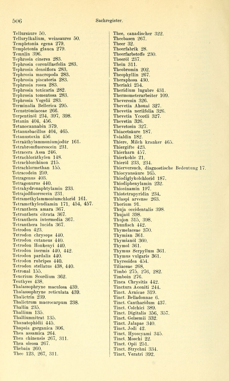 Tellursäure 50. Tellurylkalium, weinsaures 50. Templetonia egena 279. Templetonia glauca 279. Tem.ulin 396. Tephrosia cinerea 283. Tephrosia coronUlaefolia 283. Tephrosia densiflora 283. Tephrosia macropoda 283. Tephrosia piscatoria 283. Tephrosia rosea 283. Tephrosia toxicaria 282. Tephrosia tomentosa 283. Tephrosia Vogelii 283. Terminalia Bellerica 295. Ternströmiaceae 266. Terpentinöl 234, 397, 398. Tetanin 404, 456. Tetanocannabin 379. Tetanusbacillus 404, 465. Tetanustoxin 456. Tetraäthylammoniumjodür 161. Tetrabromfluorescein 231. Tetracera Assa 246. Tetrachloräthylen 148. Tetrachlorchinon 215. Tetrachlormethan 155. Tetracodein 259. Tetragenus 403. Tetragonurus 440. Tetrahydronaphtylamin 233. Tetrajodfluorescein 231. Tetramethylammoniumchlorid 161. Tetramethylendiamin 171, 454, 457. Tetranthera amara 367. Tetranthera citrata 367. Tetranthera intermedia 367. Tetranthera lucida 367. Tetrodon 423. Tetrodon chrysops 440. Tetrodon cutaneus 440. Tetrodon Honkenyi 440. Tetrodon inermis 440, 442. Tetrodon pardalis 440. Tetrodon rubripes 440. Tetrodon stellatus 438, 440. Tetronal 155. Teucrium Scordium 362. Teuthyes 438. Thalassophryne maculosa 439. Thalassophryne reticulata 439. Thalictrin 239. Thalictrum macrocarpum 238. Thaliin 235. Thallium 135. Thalliumnitrat 135. Thanatophidii 445. Thapsia garganica 306. Thea assamica 264. Thea chinensis 267, 311. Thea oleosa 267. Thebain 260. Thee 123, 267, 311. Thee, canadischer 322. Theebasen 267. Theer 32. Theerfabrik 28. Theerfarbstoffe 230. Theeröl 237. Them 311. Theobromin 202. Theophyllin 267. Theraphosa 430. Theriaki 254. Theridium lugubre 431. Thermometerarbeiter 109. Theveresin 326. Thevetia Ahouai 327. Thevetia neriifolia 326. Thevetia Yccotli 327. Thevetin 326. Thevetosin 327. Thiacetsäure 187. Tfiialdin 182. Thiere, Milch kranker 465. Thiergifte 423. Thierharn 457. Thierkohle 21. Thieröl 233, 234. Thiervei'such, diagnostische Bedeutung 17. Thiocyansäure 165. Thiodiglykolchlorid 187. Thiodiphenylamin 232. Thiosinamin 197. Thiotetrapyridin 234. Thlaspi arvense 263. Thorium 91. Thuja occidentalis 398. Thujaöl 398. Thujon 315, 398. Thunfisch 442. Thymelaceae 370. Thymian 361. Thymianöl 360. Thymol 361. Thymus Serpyllum 361. Thymus vulgaris 361. Thyreoidea 454. Tiliaceae 268. Timbö 275, 276, 282. Timboin 276. Tinea Chrysitis 442. Tinctura Aconiti 244. Tinct. Arnicae 319. Tinct. Belladonnae 6. Tinct. Cantharidum 437. Tinct. Colchici 389. Tinct. Digitalis 356, 357. Tinct. Gelsemii 332. Tinct. Jalapae 340. Tinct. Jodi 42. Tinct. Hyoscyami 345. Tinct. Moschi 22. Tinct. Opii 251. Tinct. Strychni 334. Tinct. Veratri 392.