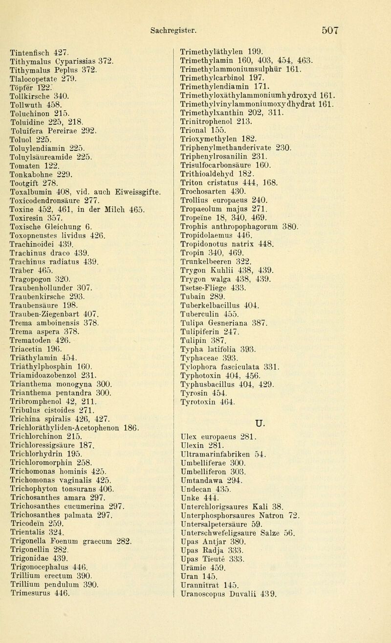 Tintenfisch 427. Tithymalus Cyparissias 372. Tithymalus Pephis 372. Tlalocopetate 279. Töpfer 1^2. Tollkirsche 340. ToUwuth 458. Toluchinon 215. Toluidine 225, 218. Toluifera Pereirae 292. Toluol 225. Toluylendiamin 225. Toluylsäurearaide 225. Tomaten 122. Tonkahohne 229. Tootgift 278. Toxalbumin 408, vid. auch Eiweissgifte. Toxicodendronsäure 277. Toxine 452, 461, in der Milch 465. Toxiresin 357. Toxische Gleichung 6. Toxopneustes lividus 426. Trachinoidei 439. Trachinus draco 439. Trachinus radiatus 439. Traber 465. Tragopogon 320. Traubenhollunder 307. Traubenkirsche 293. Traubensäure 198. Trauben-Ziegenbart 407. Trema amboinensis 378. Trema aspera 378. Trematoden 426. Triacetin 196. Triäthylamin 454. Triäthylphosphin 160. Triamidoazobenzol 231. Trianthema monogyna 300. Trianthema pentandra 300. Tribromphenol 42, 211. Tribulus cistoides 271. Trichina spiralis 426, 427. Trichloräthyliden-Acetophenon 186. Trichlorchinon 215. Trichloressigsäure 187. Trichlorhydrin 195. Trichloromorphin 258. Trichomonas hominis 425. Trichomonas vaginalis 425. Trichophyton tonsurans 406. Trichosanthes amara 297. Trichosanthes cucumerina 297. Trichosanthes palmata 297. Tricodein 259. Trientalis 324. Trigonella Foenum graecum 282. Trigonellin 282. Trigonidae 439. Trigonocephalus 446. TrilUum erectum 390. TrilUum pendulum 390. Trimesurus 446. Trimethyläthylen 199. Trimethylamin 160, 403, 454, 463. Trimethylammoniumsulphür 161. Trimethylcarbinol 197. Trimethylendiamin 171. Trimethyloxäthylammoniumhydroxyd 161. Trimethylvinylammoniumoxydhydrat 161. Trimethylxanthin 202, 311. Trinitrophenol 213. Trional 155. Trioxymethylen 182. Triphenylmethanderivate 230. Triphenylrosanilin 231. Trisulfocarbonsäure 160. Trithioaldehyd 182. Triton cristatus 444, 168. Trochosarten 430. TroUius europaeus 240. Tropaeolum majus 271. Tropeine 18, 340, 469. Trophis anthropophagorum 380. Tropidolaemus 446. Tropidonotus natrix 448. Tropin 340, 469. Trunkelbeeren 322. Trygon Kuhlii 438, 439. Trygon walga 438, 439. Tsetse-Fliege 433. Tubain 289. Tuberkelbacillus 404. Tuberculin 455. Tulipa Gesneriana 387. Tulipiferin 247. Tulipin 387. Typha latitblia 393. Typhaceae 393. Tvlophora fasciculata 331. Typhotoxin 404, 456. Typhusbacillus 404, 429. Tyrosin 454. Tyrotoxin 464. u. Ulex europaeus 281. Ulexin 281. Ultramarinfabriken 54. Umbelliferae 300. Umbelliferon 303. Umtandawa 294. Uodecan 435. Unke 444.^ Unterchlorigsaures Kali 38. Unterphosphorsaures Natron 72. Untersalpetersäure 59. Unterschwefeligsaure Salze 56. Upas Antjar 380. Upas Radja 333. Upas Tieute 333. Urämie 459. Uran 145. Urannitrat 145. Uranoscopus Duvalii 439.