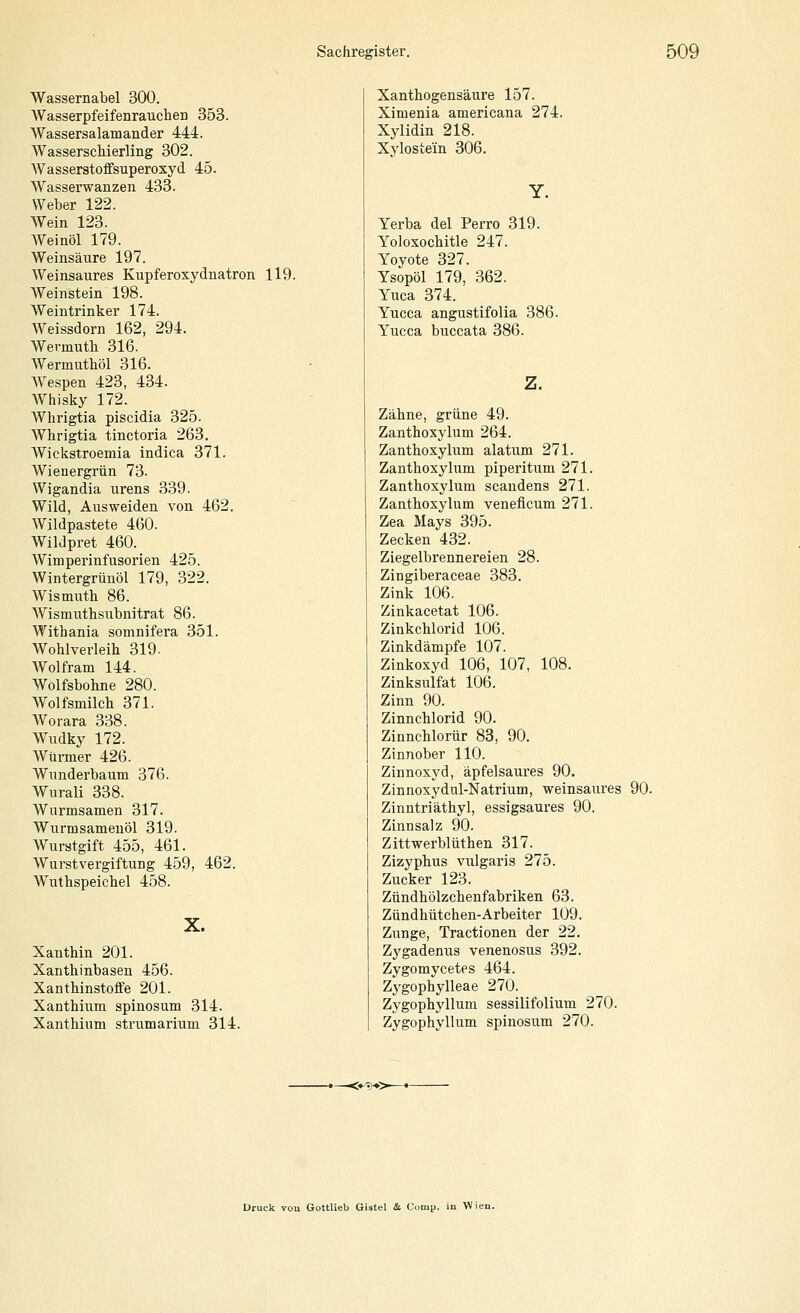 Wassernabel 300. Wasserpfeifenrauchen 353. Wassersalamander 444. Wasserschierling 302. Wasserstoffsuperoxyd 45. Wasserwanzen 433, Weber 122. Wein 123. Weinöl 179. Weinsäure 197. Weinsaures Kupferoxydnatron 119. Weinstein 198. Weintrinker 174. Weissdorn 162, 294. Wermuth 316. Wermuthöl 316. AVespen 423, 434. Whisky 172. Whrigtia piscidia 325. Whrigtia tinctoria 263. Wickstroemia indica 371. Wienergrün 73. Wigandia urens 339. Wild, Ausweiden von 462. Wildpastete 460. Wildpret 460. Wimperinfusorien 425. Wintergrünöl 179, 322. Wismuth 86. Wismuthsubnitrat 86. Witbania somnifera 351. Wohlverleih 319- Wolfram 144. Wolfsbohne 280. Wolfsmilch 371. Worara 338. Wudky 172. Würmer 426. Wunderbaum 376. Wurali 338. Wurmsamen 317. Wurmsamenöl 319. Wurstgift 455, 461. Wurstvergiftung 459, 462. Wuthspeichel 458. X. Xanthin 201. Xanthinbasen 456. Xanthinstoffe 201. Xanthium spinosum 314. Xanthium strumarium 314. Xanthogensäure 157. Ximenia americana 274. Xylidin 218. Xylostein 306. Yerba del Perro 319. Yoloxochitle 247. Yoyote 327. Ysopöl 179, 362. Yuca 374. Yucca angustifolia 386. Yucca buccata 386. Zähne, grüne 49. Zanthoxylum 264. Zanthoxylum alatum 271. Zanthoxylum piperitum 271. Zanthoxylum scandens 271. Zanthoxylum veneficum 271. Zea Mays 395. Zecken 432. Ziegelbrennereien 28. Zingiberaceae 383. Zink 106. Zinkacetat 106. Zinkchlorid 106. Zinkdämpfe 107. Zinkoxyd 106, 107, 108. Zinksulfat 106. Zinn 90. Zinnchlorid 90. Zinnchlorür 83, 90. Zinnober 110. Zinnoxyd, äpfelsaures 90. Zinnoxydul-Natrium, weinsaures 90. Zinntriäthyl, essigsaures 90. Zinnsalz 90. Zittwerblüthen 317. Zizyphus vulgaris 275. Zucker 123. Zündhölzchenfabriken 63. Zündhütchen-Arbeiter 109. Zunge, Tractionen der 22. Zygadenus venenosus 392. Zygomycetes 464. Zygophylleae 270. Zygophyllum sessilifolium 270. Zygophyllum spinosum 270. Druck rou GottUeb Gistel & Comp, in Wien.