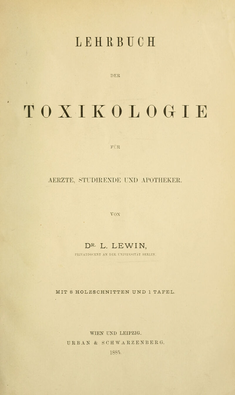 LEHRBUCH DER TOXIKOLOGIE FÜR AERZTE, STUDIRENDE UND APOTHEKER. VON DR L. LEWIN, PRIVATDOCENl AX DER UNIVERSITÄT BERLIN. MIT 8 HOLZSCHNITTEN UND 1 TAFEL. WIEN UND LEIPZIG. URBAN & SC H WARZENBERG. 1885.