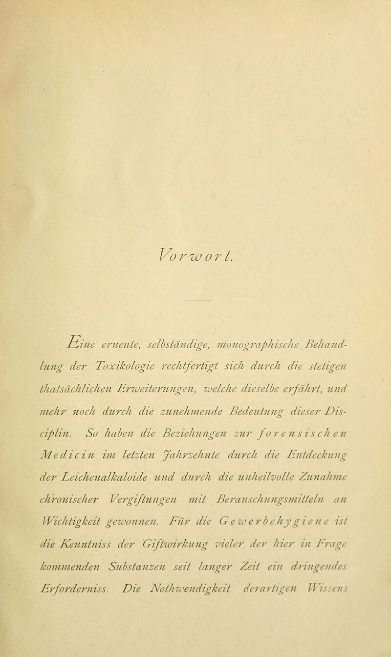 Vorw o r t. IlLine ernetUe, selbständige, monographische Behand- lung der Toxikologie rechtfertigt sich durch die stetigen ^tatsächlichen Erweiterungen, welche dieselbe erfährt, und mehr noch durch die zunehmende Bedeutung dieser Dis- ciplin. So haben die Beziehungen ztcr fo r e n sis ch en Medicin im letzten Jahrzehnte durch die Entdeckung der Leichenalkaloide und durch die unheilvolle Zunahme chronischer Vergiftungen mit Berauschungsmitteln an Wichtigkeit gewonnen. Für die Geiverbehygieue ist die Kenntniss der Giftwirkung vieler der hier in Frage kommenden Substanzen seit langer Zeit ein dringendes Erforderniss. Die Nothwendigkeit derartigen Wissens