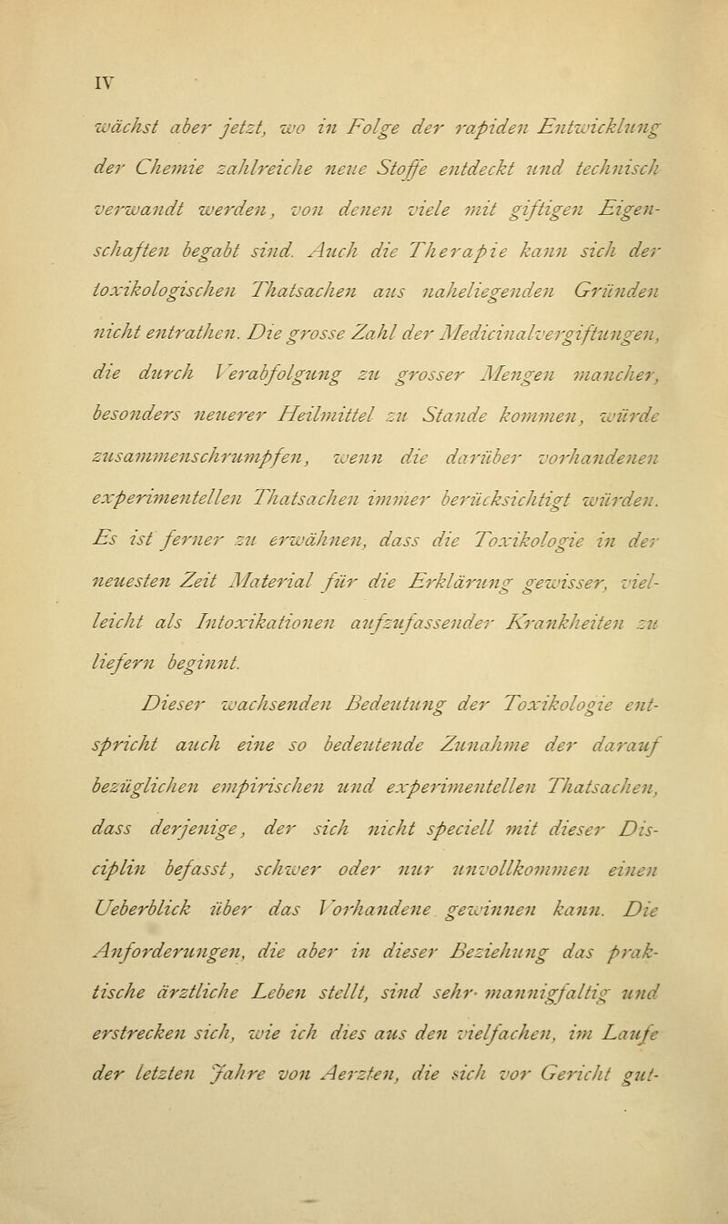 wächst aber jetzt, wo in Folge der rapiden Entwicklung der Chemie zahlreiche neue Stoffe entdeckt und technisch verwandt werden, von denen viele mit giftigen Eigen- schaften begabt sind. Auch die Therapie kann sich der toxikologischen Thatsachen aus naheliegenden Gründen nicht entrathen. Die grosse Zahl der Mediein alVergiftungen, die durch Verabfolgung zu grosser Giengen mancher, besonders neuerer Heilmittel zu Stande kommen, würde zusammenschrumpfen, zvenn die darüber vorhandenen experimentellen Thatsachen immer berücksichtigt würden. Es ist ferner zu erwähnen, dass die Toxikologie in der neuesten Zeit Material für die Erklärung gewisser, viel- leicht als Intoxikationen aufzufassender Krankheiten zu liefern beginnt. Dieser wachsenden Bedeutuno; der Toxikologie ent- spricht auch eine so bedeutende Zunahme der darauf bezüglichen empirischen und experimentellen Thatsachen, dass derjenige, der sich nicht speciell mit dieser Dis- ciplin befasst, schwer oder nur unvollkommen einen Ueberblick über das Vorhandene gewinnen kann. Die Anforderungen, die aber in dieser Beziehung das prak- tische ärztliche Leben stellt, sind sehr- mannigfaltig und erstrecken sich, wie ich dies aus den vielfachen, im Laufe der letzten Jahre von Aerzten, die »ich vor Gericht gut-