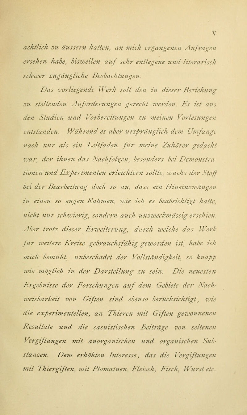 achtlich zu äussern hatten, an mich ergangenen Anfragen ersehen habe, bisweilen auf sehr entlegene und literarisch schwer zugängliche Beobachtungen. Das vorliegende Werk soll den in dieser Beziehung zu stellenden Anforderungen gerecht werden. Es ist aus den Studien und Vorbereitungen zu meinen Vorlesungen entstanden. Während es aber ursprünglich dem Umfange nach nur als ein Leitfaden für meine Zuhörer gedacht war, der ihnen das Nachfolgen, besonders bei Demonstra- tionen und Experimenten erleichtern sollte, wuchs der Stoff bei der Bearbeitung doch so an, dass ein Hineinzwängen in einen so engen Rahmen, wie ich es beabsichtigt hatte, nicht nur schwierig, sondern auch unzweckmässig erschien. Aber trotz dieser Erweiterung, durch welche das Werk für weitere Kreise gebrauchsfähig geworden ist, habe ich mich bemüht, unbeschadet der Vollständigkeit, so knapp wie möglich in der Darstellung zu sein. Die neuesten Ergebnisse der Forschungen auf dem Gebiete der Nach- weisbarkeit von Giften sind ebenso berücksichtigt, wie die experimentellen, an Thieren mit Giften gewonnenen Resultate und die casuistischen Beiträge von seltenen Vergiftungen mit anorganischen und organischen Sub- stanzen. Dem erhöhten Interesse, das die Vergiftungen mit Thiergiften, mit Ptoma'inen, Fleisch, Fisch, Wurst de.
