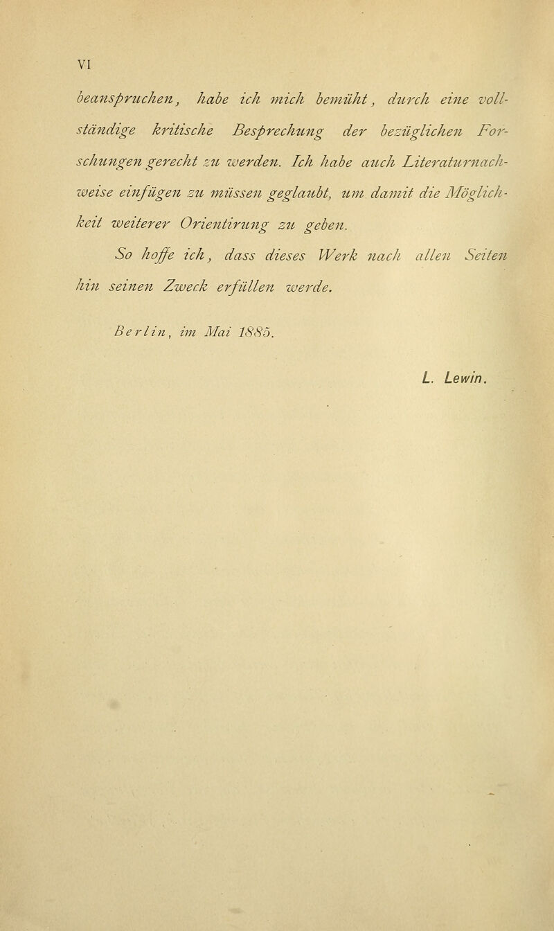 beanspruchen, habe ich mich bemüht, durch eine voll- ständige kritische Besprechung der bezüglichen For- schungen gerecht zu werden. Ich habe auch Literaturnach- zueise einfügen zu müssen geglaubt, tun damit die Möglich- keit weiterer Orientirung zu geben. So hoffe ich, dass dieses Werk nach allen Seiten hin seinen Zweck erfüllen werde. Berlin, im Mai 1885. L. Lewin.