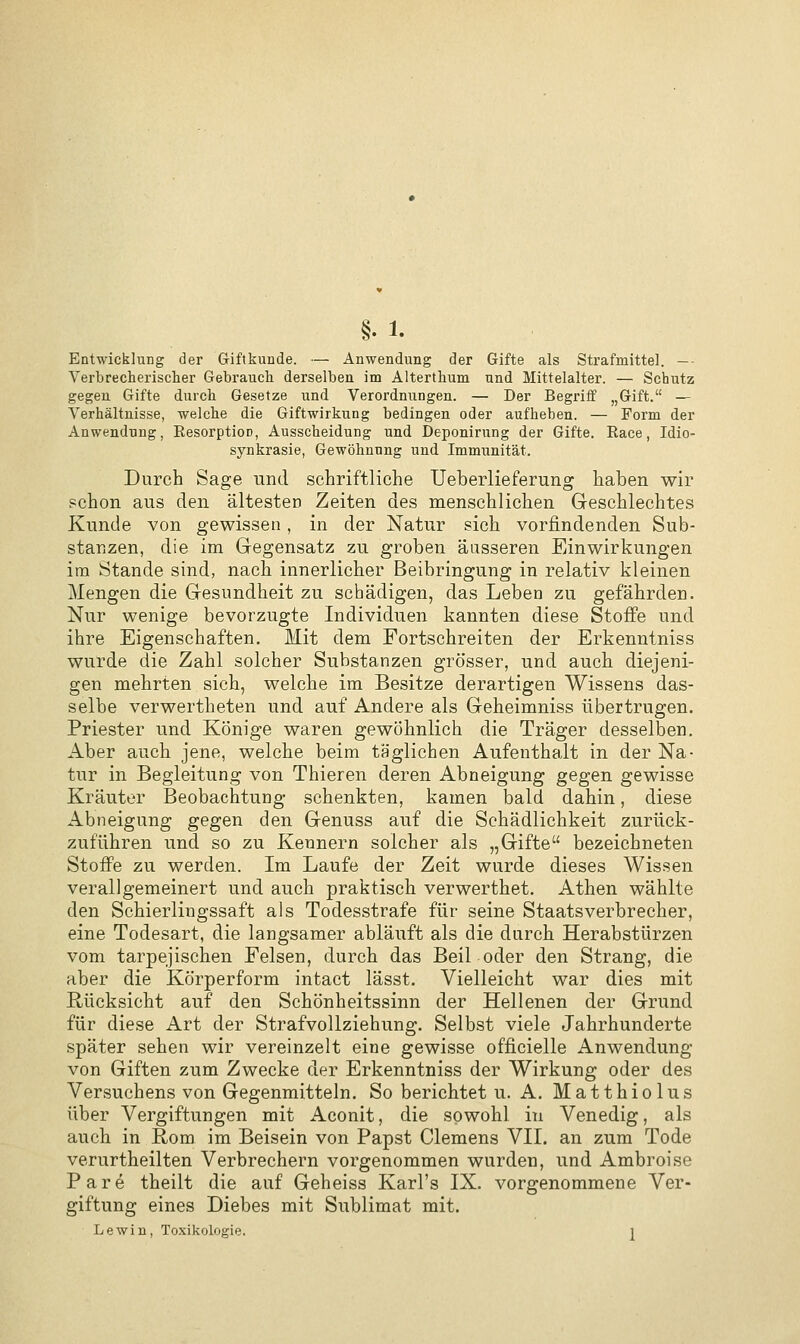 Entwicklung der Giftkunde. — Anwendung der Gifte als Strafmitte]. —• Verbrecherischer Gebrauch derselben im Alterthum und Mittelalter. — Schutz gegen Gifte durch Gesetze und Verordnungen. — Der Begriff „Gift. — Verhältnisse, welche die Giftwirkung bedingen oder aufheben. — Form der Anwendung, EesorptioD, Ausscheidung und Deponirung der Gifte. Race, Idio- synkrasie, Gewöhnung und Immunität. Durch Sage und schriftliche Ueberlieferung haben wir schon aus den ältesten Zeiten des menschlichen Geschlechtes Kunde von gewissen, in der Natur sich vorfindenden Sub- stanzen, die im Gegensatz zu groben äusseren Einwirkungen im Stande sind, nach innerlicher Beibringung in relativ kleinen Mengen die Gesundheit zu schädigen, das Leben zu gefährden. Nur wenige bevorzugte Individuen kannten diese Stoffe und ihre Eigenschaften. Mit dem Fortschreiten der Erkenntniss wurde die Zahl solcher Substanzen grösser, und auch diejeni- gen mehrten sich, welche im Besitze derartigen Wissens das- selbe verwertheten und auf Andere als Geheimniss übertrugen. Priester und Könige waren gewöhnlich die Träger desselben. Aber auch jene, welche beim täglichen Aufenthalt in der Na- tur in Begleitung von Thieren deren Abneigung gegen gewisse Kräuter Beobachtung schenkten, kamen bald dahin, diese Abneigung gegen den Genuss auf die Schädlichkeit zurück- zuführen und so zu Kennern solcher als „Gifte bezeichneten Stoffe zu werden. Im Laufe der Zeit wurde dieses Wissen verallgemeinert und auch praktisch verwerthet. Athen wählte den Schierlingssaft als Todesstrafe für seine Staatsverbrecher, eine Todesart, die langsamer abläuft als die durch Herabstürzen vom tarpejischen Felsen, durch das Beil oder den Strang, die aber die Körperform intact lässt. Vielleicht war dies mit Rücksicht auf den Schönheitssinn der Hellenen der Grund für diese Art der Strafvollziehung. Selbst viele Jahrhunderte später sehen wir vereinzelt eine gewisse officielle Anwendung von Giften zum Zwecke der Erkenntniss der Wirkung oder des Versuchens von Gegenmitteln. So berichtet u. A. Matthiolus über Vergiftungen mit Aconit, die sowohl in Venedig, als auch in Rom im Beisein von Papst Clemens VII. an zum Tode verurtheilten Verbrechern vorgenommen wurden, und Ambroise P a r e theilt die auf Geheiss Karl's IX. vorgenommene Ver- giftung eines Diebes mit Sublimat mit. Lewin, Toxikologie. i