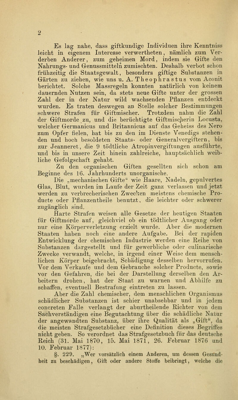 Es lag nahe, dass giftkundige Individuen ihre Kenntniss leicht in eigenem Interesse verwertheten, nämlich zum Ver- derben Anderer, zum geheimen Mord, indem sie Gifte den Nahrungs- und Genussmitteln zumischten. Deshalb verbot schon frühzeitig die Staatsgewalt, besonders giftige Substanzen in Gärten zu ziehen, wie uns u. A. Theophrastus vom Aconit berichtet. Solche Massregeln konnten natürlich von keinem dauernden Nutzen sein, da stets neue Gifte unter der grossen Zahl der in der Natur wild wachsenden Pflanzen entdeckt wurden. Es traten deswegen au Stelle solcher Bestimmungen schwere Strafen für Giftmischer. Trotzdem nahm die Zahl der Giftmorde zu, und die berüchtigte Giftmiscjierin Locusta, welcher Germanicus und Britannicus auf das Geheiss des Nero zum Opfer fielen, hat bis zu den im Dienste Venedigs stehen- den und hoch besoldeten Staats- oder Generalvergiftern, bis zur Jeanneret, die 9 tödtliche Atropinvergiftungen ausführte, und bis in unsere Zeit hinein zahlreiche, hauptsächlich weib- liche Gefolgschaft gehabt. Zu den organischen Giften gesellten sich schon am Beginne des 16. Jahrhunderts unorganische. Die „mechanischen Gifte wie Haare, Nadeln, gepulvertes Glas, Blut, wurden im Laufe der Zeit ganz verlassen und jetzt werden zu verbrecherischen Zwecken meistens chemische Pro- ducte oder Pflanzentheile benutzt, die leichter oder schwerer zugänglich sind. Harte Strafen weisen alle Gesetze der heutigen Staaten für Giftmorde auf, gleichviel ob ein tödtlicher Ausgang oder nur eine Körperverletzung erzielt wurde. Aber die modernen Staaten haben noch eine andere Aufgabe. Bei der rapiden Entwicklung der chemischen Industrie werden eine Reihe von Substanzen dargestellt und für gewerbliche oder culinarische Zwecke verwandt, welche, in irgend einer Weise dem mensch- lichen Körper beigebracht, Schädigung desselben hervorrufen. Vor dem Verkaufe und dem Gebrauche solcher Producte, sowie vor den Gefahren, die bei der Darstellung derselben den Ar- beitern drohen, hat der Staat zu warnen und Abhilfe zu schaffen, eventuell Bestrafung eintreten zu lassen. Aber die Zahl chemischer, dem menschlichen Organismus schädlicher Substanzen ist schier unabsehbar und in jedem concreten Falle verlangt der aburtheilende Richter von dem Sachverständigen eine Begutachtung über die schädliche Natur der angewandten Substanz, über ihre Qualität als „Gift, da die meisten Strafgesetzbücher eine Definition dieses Begriffes nicht geben. So verordnet das Strafgesetzbuch für das deutsche Reich (31. Mai 1870, 15. Mai 1871, 26. Februar 1876 und 10. Februar 1877): §. 229. „Wer vorsätzlich einem Anderen, um dessen Gesund- heit zu beschädigen, Gift oder andere Stoffe beibringt, welche die
