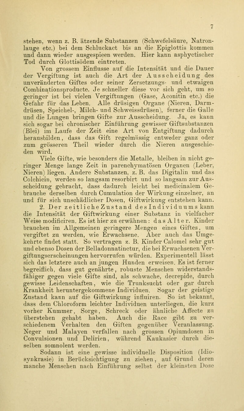 stehen, wenn z. B. ätzende Substanzen (Schwefelsäure, Natron- lauge etc.) bei dem Schluckact bis an die Epiglottis kommen und dann wieder ausgespieen werden. Hier kann asphyctischer Tod durch Glottisödem eintreten. Von grossem Einflüsse auf die Intensität und die Dauer der Vergiftung ist auch die Art der Ausscheidung des unveränderten Giftes oder seiner Zersetzungs- und etwaigen Combinationsproducte. Je schneller diese vor sich geht, um so geringer ist bei vielen Vergiftungen (Gase, Aconitin etc.) die Gefahr für das Leben. Alle drüsigen Organe (Nieren, Darm- drüsen, Speichel-, Milch- und Schweissdrüsen), ferner die Galle und die Lungen bringen Gifte zur Ausscheidung. Ja, es kann sich sogar bei chronischer Einführung gewisser Giftsubstanzen (Blei) im Laufe der Zeit eine Art von Entgiftung dadurch herausbilden, dass das Gift regelmässig entweder ganz oder zum grösseren Theil wieder durch die Nieren ausgeschie- den wird. Viele Gifte, wie besonders die Metalle, bleiben in nicht ge- ringer Menge lange Zeit in parenchymatösen Organen (Leber, Nieren) liegen. Andere Substanzen, z. B. das Digitalin und das Colchicin, werden so langsam resorbirt und so langsam zur Aus- scheidung gebracht, dass dadurch leicht bei medicinalem Ge- brauche derselben durch Cumulation der Wirkung einzelner, an und für sich unschädlicher Dosen, Giftwirkung entstehen kann. 2. Der zeitlicheZustand des Individuums kann die Intensität der Giftwirkung einer Substanz in vielfacher Weise modificiren. Es ist hier zu erwähnen : dasAlter. Kinder brauchen im Allgemeinen geringere Mengen eines Giftes, um vergiftet zu werden, wie Erwachsene. Aber auch das Umge- kehrte findet statt. So vertragen z. B. Kinder Calomel sehr gut und ebenso Dosen der Belladonnatinctur, die bei Erwachsenen Ver- giftungserscheinungen hervorrufen würden. Experimentell lässt sich das letztere auch an jungen Hunden erweisen. Es ist ferner begreiflich, dass gut genährte, robuste Menschen widerstands- fähiger gegen viele Gifte sind, als schwache, decrepide, durch gewisse Leidenschaften, wie die Trunksucht oder gar durch Krankheit heruntergekommene Individuen. Sogar der geistige Zustand kann auf die Giftwirkung influiren. So ist bekannt, dass dem Chloroform leichter Individuen unterliegen, die kurz vorher Kummer, Sorge, Schreck oder ähnliche Affecte zu überstehen gehabt haben. Auch die Race gibt zu ver- schiedenem Verhalten den Giften gegenüber Veranlassung. Neger und Malayen verfallen nach grossen Opiumdosen in Convulsionen und Delirien, während Kaukasier durch die- selben somnolent werden. Sodann ist eine gewisse individuelle Disposition (Idio- synkrasie) in Berücksichtigung zu ziehen, auf Grund deren manche Menschen nach Einführung selbst der kleinsten Dose