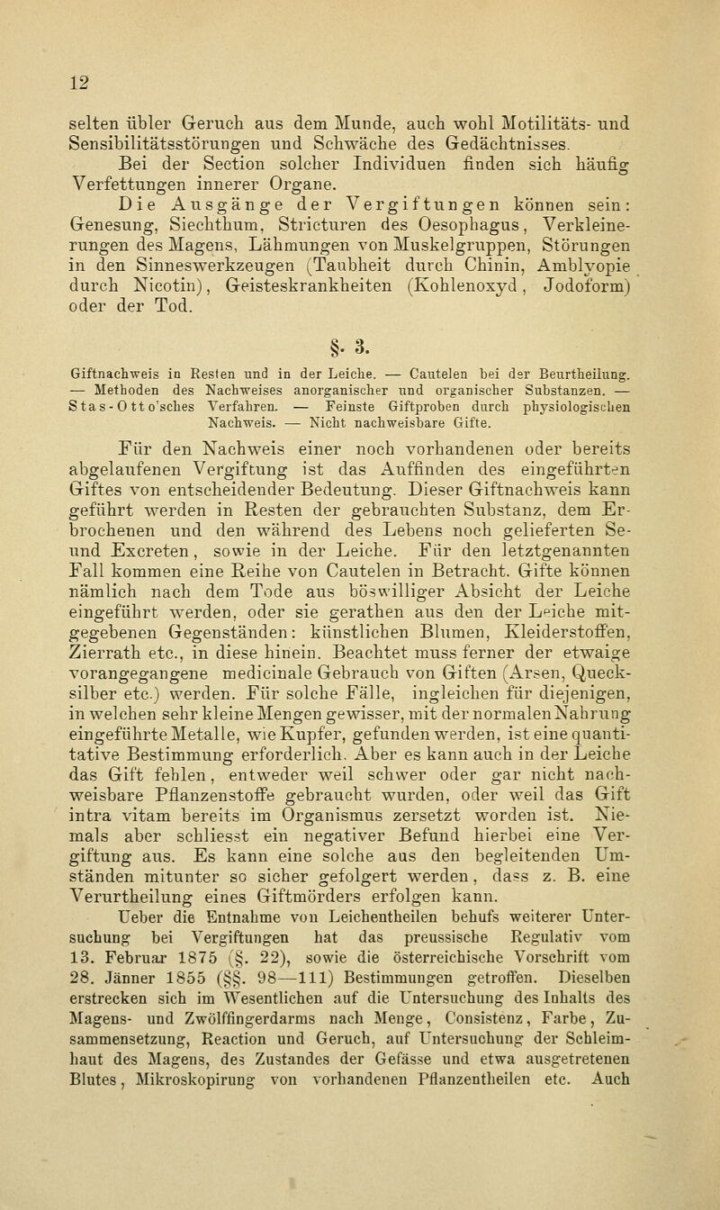 selten übler Geruch aus dem Munde, auch wohl Motilitäts- und Sensibilitätsstörungen und Schwäche des Gedächtnisses. Bei der Section solcher Individuen finden sich häufig Verfettungen innerer Organe. Die Ausgänge der Vergiftungen können sein: Genesung, Sieckthum. Stricturen des Oesophagus, Verkleine- rungen des Magens, Lähmungen von Muskelgruppen, Störungen in den Sinneswerkzeugen (Taubheit durch Chinin, Amblyopie durch Nicotin), Geisteskrankheiten (Kohlenoxyd, Jodoform) oder der Tod. §•3. Giftnachweis in Resten und in der Leiche. — Cautelen bei der Beurtheilung. -— Methoden des Nachweises anorganischer und. organischer Substanzen. — S ta s - 0 tt o'sches Verfahren. — Feinste Giftproben durch physiologischen Nachweis. — Nicht nachweisbare Gifte. Für den Nachweis einer noch vorhandenen oder bereits abgelaufenen Vergiftung ist das Auffinden des eingeführten Giftes von entscheidender Bedeutung. Dieser Giftnachweis kann geführt werden in Resten der gebrauchten Substanz, dem Er- brochenen und den während des Lebens noch gelieferten Se- und Excreten, sowie in der Leiche. Für den letztgenannten Fall kommen eine Reihe von Cautelen in Betracht. Gifte können nämlich nach dem Tode aus böswilliger Absicht der Leiche eingeführt werden, oder sie gerathen aus den der Leiche mit- gegebenen Gegenständen: künstlichen Blumen, Kleiderstoffen, Zierrath etc., in diese hinein. Beachtet muss ferner der etwaige vorangegangene medicinale Gebrauch von Giften (Arsen, Queck- silber etc.) werden. Für solche Fälle, ingleichen für diejenigen, in welchen sehr kleine Mengen gewisser, mit der normalen Nahrung eingeführte Metalle, wie Kupfer, gefunden werden, ist eine quanti- tative Bestimmung erforderlich. Aber es kann auch in der Leiche das Gift fehlen, entweder weil schwer oder gar nicht nach- weisbare Pflanzenstoffe gebraucht wurden, oder weil das Gift intra vitam bereits im Organismus zersetzt worden ist. Nie- mals aber schliesst ein negativer Befund hierbei eine Ver- giftung aus. Es kann eine solche aas den begleitenden Um- ständen mitunter so sicher gefolgert werden, dass z. B. eine Verurtheilung eines Giftmörders erfolgen kann. lieber die Entnahme von Leichentheilen behufs weiterer Unter- suchung bei Vergiftungen hat das preussische Regulativ vom 13. Februar 1875 (§. 22), sowie die österreichische Vorschrift vom 28. Jänner 1855 (§§. 98—111) Bestimmungen getroffen. Dieselben erstrecken sich im Wesentlichen auf die Untersuchung des Inhalts des Magens- und Zwölffingerdarms nach Menge, Consistenz, Farbe, Zu- sammensetzung, Reaction und Geruch, auf Untersuchung der Schleim- haut des Magens, des Zustandes der Gefässe und etwa ausgetretenen Blutes, Mikroskopirung von vorhandenen Pflanzentheilen etc. Auch
