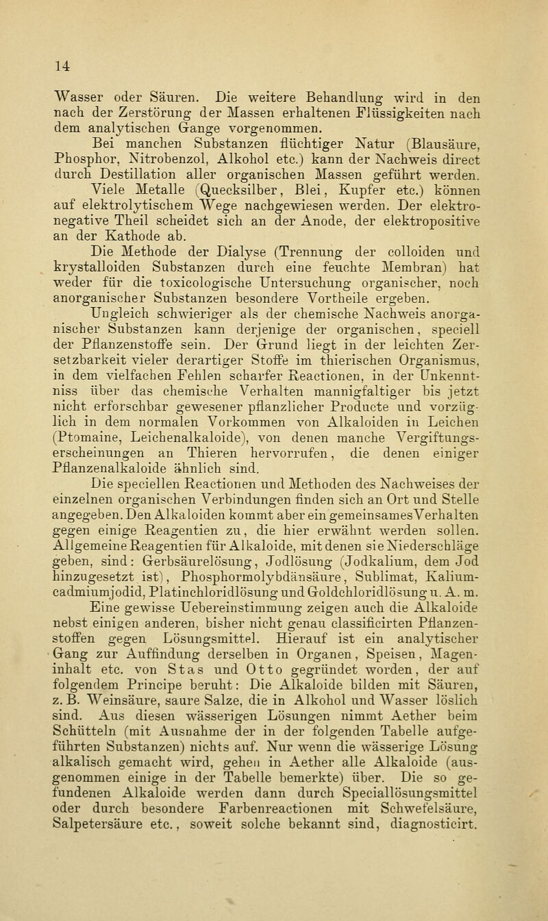 Wasser oder Säuren. Die weitere Behandlung wird in den nach der Zerstörung der Massen erhaltenen Flüssigkeiten nach dem analytischen Gange vorgenommen. Bei manchen Substanzen flüchtiger Natur (Blausäure, Phosphor, Nitrobenzol, Alkohol etc.) kann der Nachweis direct durch Destillation aller organischen Massen geführt werden. Viele Metalle (Quecksilber, Blei, Kupfer etc.) können auf elektrolytischem Wege nachgewiesen werden. Der elektro- negative Theil scheidet sich an der Anode, der elektropositive an der Kathode ab. Die Methode der Dialyse (Trennung der colloiden und krystalloiden Substanzen durch eine feuchte Membran) hat weder für die toxicologiscke Untersuchung organischer, noch anorganischer Substanzen besondere Vortheile ergeben. Ungleich schwieriger als der chemische Nachweis anorga- nischer Substanzen kann derjenige der organischen, speciell der Pflanzenstoffe sein. Der Grund liegt in der leichten Zer- setzbarkeit vieler derartiger Stoffe im thierischen Organismus, in dem vielfachen Fehlen scharfer Reactionen, in der Unkennt- niss über das chemische Verhalten mannigfaltiger bis jetzt nicht erforschbar gewesener pflanzlicher Producte und vorzüg- lich in dem normalen Vorkommen von Alkaloiden in Leichen (Ptomaine, Leichenalkaloide), von denen manche Vergiftungs- erscheinungen an Thieren hervorrufen, die denen einiger Pflanzenalkaloide ähnlich sind. Die speciellen Reactionen und Methoden des Nachweises der einzelnen organischen Verbindungen finden sich an Ort und Stelle angegeben. Den Alkaloiden kommt aber ein gemeinsamesVerhalten gegen einige Reagentien zu, die hier erwähnt werden sollen. Allgemeine Reagentien für Alkaloide, mit denen sie Niederschläge geben, sind: Gerbsäurelösung, Jodlösung (Jodkalium, dem Jod hinzugesetzt ist), Phosphormolybdänsäure, Sublimat, Kalium- cadmiumjodid, Platinchloridlösung und Goldchloridlösung u. A. m. Eine gewisse Uebereinstimmung zeigen auch die Alkaloide nebst einigen anderen, bisher nicht genau classificirten Pflanzen- stoffen gegen Lösungsmittel. Hierauf ist ein analytischer Gang zur Auffindung derselben in Organen, Speisen, Magen- inhalt etc. von Stas und Otto gegründet worden, der auf folgendem Principe beruht: Die Alkaloide bilden mit Säuren, z. B. Weinsäure, saure Salze, die in Alkohol und Wasser löslich sind. Aus diesen wässerigen Lösungen nimmt Aether beim Schütteln (mit Ausnahme der in der folgenden Tabelle aufge- führten Substanzen) nichts auf. Nur wenn die wässerige Lösung alkalisch gemacht wird, gehen in Aether alle Alkaloide (aus- genommen einige in der Tabelle bemerkte) über. Die so ge- fundenen Alkaloide werden dann durch Speciallösungsmittel oder durch besondere Farbenreactionen mit Schwefelsäure, Salpetersäure etc., soweit solche bekannt sind, diagnosticirt.