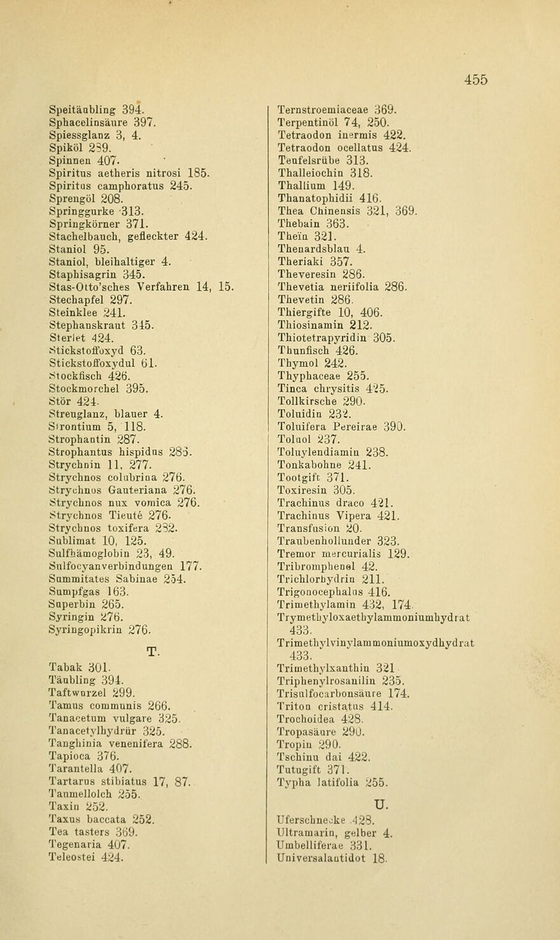 Speitäabling 394. Sphacelinsäure 397. Spiessglanz 3, 4. Spiköl 239. Spinnen 407- Spiritus aetheris nitrosi 185. Spiritus camphoratus 245. Sprengöl 208. Springgurke -313. Springkörner 371. Stachelbauch, gefleckter 424. Staniol 95. Staniol, bleihaltiger 4. Staphisagrin 345. Stas-Otto'sches Verfahren 14, 15. Stechapfel 297. Steinklee 241. Stephanskraut 315. Sterlet 424. Stickstoffoxyd 63. Stickstoffoxydul 61. Stockfisch 426. Stockmorchel 395. Stör 424. Streuglanz, blauer 4. Sirontium 5, 118. Strophantin 287. Strophantus hispidns 283. Strychnin 11, 277. Strychnos colubrina 276. Strychnos Gauteriana 276. Strychnos nux vomica 276. Strychnos Tieute 276. Strychnos toxifera 232. Sublimat 10, 125. Sulfhämoglobin 23, 49. Sulfocyanverbindungen 177. Summitates Sabinae 254. Sumpfgas 163. Saperbin 265. Syringin 276. Syringopikrin 276- T. Tabak 301. Täubling 394. Taftwnrzel 299. Tamus communis 266. Tanacetum vulgare 325. Tanacetylhydrür 325. Tanghinia venenifera 288. Tapioca 376. Tarantella 407. Tartarus stibiatus 17, 87. Taumellolch 255. Taxin 252. Taxus baccata 252. Tea tasters 369. Tegenaria 407. Teleostei 424. Ternstroemiaceae 369. Terpentinöl 74, 250. Tetraodon inermis 422. Tetraodon ocellatus 424. Teufelsrübe 313. Thalleiochin 318. Thallium 149. Thanatophidii 416. Thea Chinensis 321, 369. Thebain 363. Them 321. Thenardsblau 4. Theriaki 357. Theveresin 286. Thevetia neriifolia 286. Thevetin 286. Thiergifte 10, 406. Thiosinamin 212. Thiotetrapyridin 305. Thunfisch 426. Thymol 242. Thyphaceae 255. Tinea chrysitis 425. Tollkirsche 290- Toluidin 232. Toluifera Pereirae 390. Toluol 237. Toluylendiamin 238. Tonkabohne 241. Tootgift 371. Toxiresin 305. Trachinus draco 421. Trachinus Vipera 421. Transfusion 20. Traubenhollunder 323. Tremor mercurialis 129. Tribromphenel 42. Trichlorbydrin 211. Trigonocephalns 416. Trimethylamin 432, 174. Trymethyloxaethylammoniumhydrat 433. Trimethvlvinylammoniumoxydhydrat 433. Trimethylxanthin 321 Triphenylrosanilin 235. Trisulfocarbonsäure 174. Triton cristatus 414. Trochoidea 428. Tropasäure 29ll. Tropiu 290. Tschinu dai 422. Tutugift 371. Typha latifolia I>55. u. Uferschneoke -123. Ultramarin, gelber 4. Umbelliferae 331. Universalautidot 18.