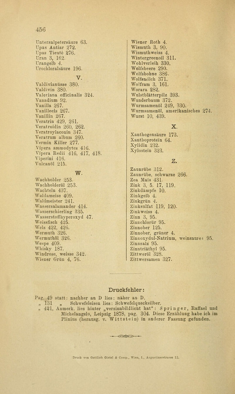 Untersalpetersäure 63. Upas Antiar 272. Upas Tieute 276. Uran 3, 162. Urangelb 4. Urochloralsäure 196. Valdivianüsse 380. Yaldivin 380. Valeriana officinalis 324. Vanadium 92. Vanilla 267. Vanilleeis 267. Vanillin 267. Veratrin 429, 261. Veratroidin 260, 262. Veratroylaconin 347. Veratrum albuni 260. Vermin Killer 277. Vipera ammodytes 416. Vipera Eedii 416, 417, 418. Viperini 416. Vulcanöl 2L5. w. Wacliholder 253- Wachholderöl 253. Wachteln 437. Waldameise 409. Waldmeister 241. Wassersalamander 414. Wasserschierling 335. Wasserstoffhyperoxyd 47. Weissfisch 425. Wels 422, 426. Wermuth 326. Wermuthöl 326. Wespe 409. Whisky 187. Windrose, weisse 342. Wiener Grün 4, 76. Wiener Roth 4. Wismnth 3, 90. Wisnmthweiss 4. Wintergreenoil 311. Wohlverleih 330. Wolfsbeere 290. Wolfsbohne 386. Wolfsmilch 371. Wolfram 3, 161. Worara 282. Wulstblätterpilz 393. Wunderbaum 372. Wurmsamenöl 249, 330. Wurmsamenöl, amerikanisches 274. Wurst 10, 439. X. Xanthogensäure 173. Xanthoprote'in 64. Xylidin 232. Xyloste'in 323. Z. Zaunrübe 312. Zaunrübe, schwarze 266. Zea Mals 431. Zink 3, 5, 17, 119. Zinkdämpfe 10. Zinkgelb 4. Zinkgrün 4. Zinksulfat 119, 120- Zinkweiss 4. Zinn 3, 95. Zinnchlorür 95. Zinnober 125. Zinnober, grüner 4. Zinnoxydul-Natrium, weinsaures 95. Zinnsalz 95. Zinntriäthyl 95. Zittweröl 328. Zittwersamen 327. Druckfehler Pag. 49 statt: nachher an D lies: näher an D. ., 131 „ Schwefeleisen lies: Schwefelquecksilber. „ 421, Anmerk. lies hinter „versinnbildlicht hat: Springer, Eaffael und Michelangelo, Leipzig 1878, pag. 304. Diese Erzählung habe ich im Plinius (herausg. v. Witt st ein) in anderer Fassung gefunden. Druck von Gottlieb Gistel & Comp., Wien, I., Augustinerstrasse 12.