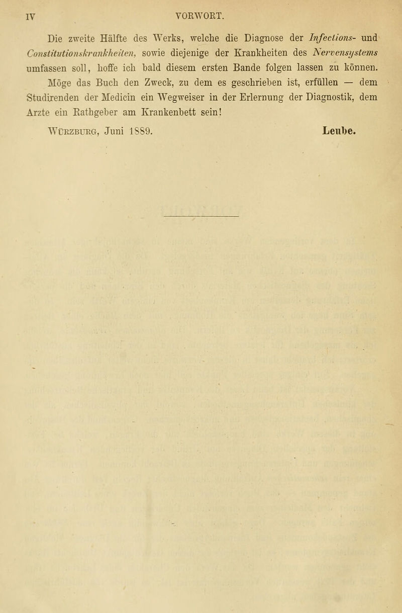 Die zweite Hälfte des Werks, welche die Diagnose der Infeclions- und ConstüutionskTankheäen, sowie diejenige der Krankheiten des Net^vensystems umfassen soll, hoffe ich bald diesem ersten Bande folgen lassen zu können. Möge das Buch den Zweck, zu dem es geschrieben ist, erfüllen — dem Studirenden der Medicin ein Wegweiser in der Erlernung der Diagnostik, dem Arzte ein Eathgeber am Krankenbett sein! WüEZBURG, Juni 1S89. Leiibe.