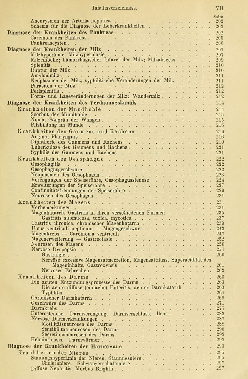 Seite Aneurysmen der Arteria hepatica 202 Schema für die Diagnose der Leberkrankheiten 202 Diagnose der Krankheiten des Pankreas 202 Carcinom des Pankreas. . . • 205 Pankreascysten 206 Diagnose der Krankheiten der Milz 207 Milzhyperämie, Milzhyperplasie 207 Milzembolie; hämorrhagischer Infarct der Milz; Milzabscess 209 Splenitis 210 Ruptur der Milz 210 Amyloidmilz 211 Neoplasmen der Milz, syphilitische Veränderungen der Milz. . . . . .211 Parasiten der Milz 212 Perisplenitis 212 Form- und Lageveränderungen der Milz; Wandermilz 212 Diagnose der Krankheiten des Terdauungskanals 214 Krankheiten der Mundhöhle 214 Scorbut der Mundhöhle 215 Noma, Gangrän der Wangen 215 Pilzbildung im Munde 216 Krankheiten des Gaumens und Rachens 216 Angina, Pharyngitis 216 Diphtherie des Gaumens und Rachens 219 Tuberkulose des Gaumens und Rachens 221 Syphilis des Gaumens und Rachens 221 Krankheiten des Oesophagus 222 Oesophagitis 222 Oesophagusgeschwüre 222 Neoplasmen des Oesophagus 223 Verengungen der Speiseröhre, Oesophagusstenose 224 Erweiterungen der Speiseröhre 227 Continuitätstrennungen der Speiseröhre 229 Neurosen des Oesophagus 231 Krankheiten des Magens 231 Vorbemerkungen 231 Magenkatarrh, Gastritis in ihren verschiedenen Formen 235 Gastritis submucosa, toxica, mycotica 237 Gastritis chronica, chronischer Magenkatarrh 239 Ulcus ventriculi pepticum — Magengeschwür 242 Magenkrebs — Carcinoma ventriculi 247 Magenerweiterung — Gastrectasie 252 Neurosen des Magens 256 Nervöse Dyspepsie 257 Gastralgie 260 Nervöse excessive Magensaftsecretion, Magensaftüuss, Superacidität des Mageninhalts, Gastroxynsis 261 Nervöses Erbrechen 262 Krankheiten des Darms 263 Die acuten Entzünduugsprocesse des Darms 263 Die acute diffuse (einfache) Enteritis, acuter Darmkatarrh .... 263 Typhlitis 267 Chronischer Darmkatarrh 269 Geschwüre des Darms 271 Darmkrebs '. 277 Enterostenose. Darmverengung. Darmverschluss. Ileus 282 Nervöse Darmerkrankungen 287 Motilitätsneurosen des Darms 288 Sensibilitätsneurosen des Darms 290 Secretionsneurosen des Darms 292 Helmin thiasis. Darmwürmer 292 Diagnose der Krankheiten der Harnorgane 293 Krankheiten der Nieren 295 Stauungshyperämie der Nieren, Stauungsniere 295 Choleraniere. Schwangerschaftsniere 297 Diffuse Nephritis, Morbus ßrightii 297