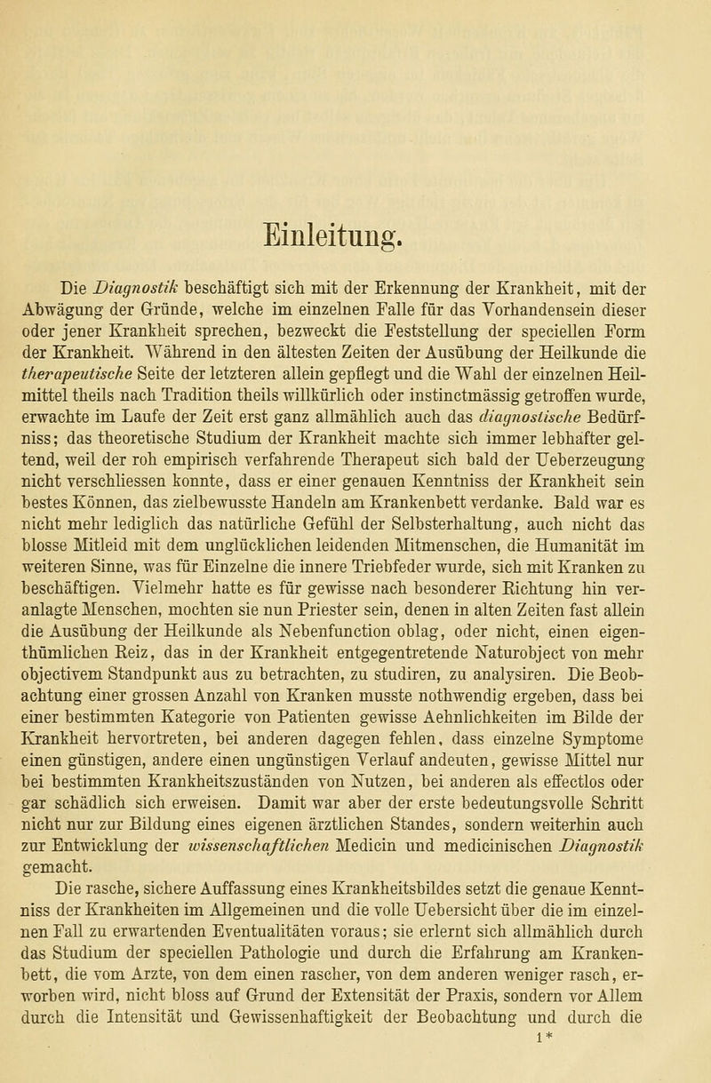 Einleitung. Die Diagnostik beschäftigt sich mit der Erkennung der Krankheit, mit der Abwägung der Gründe, welche im einzelnen Falle für das Vorhandensein dieser oder jener Krankheit sprechen, bezweckt die Feststellung der speciellen Form der Krankheit. AVährend in den ältesten Zeiten der Ausübung der Heilkunde die therapeutische Seite der letzteren allein gepflegt und die Wahl der einzelnen Heil- mittel theils nach Tradition theils willkürlich oder instinctmässig getroffen wurde, erwachte im Laufe der Zeit erst ganz allmählich auch das diagnostische Bedürf- niss; das theoretische Studium der Krankheit machte sich immer lebhafter gel- tend, weil der roh empirisch verfahrende Therapeut sich bald der TJeberzeugung nicht verschliessen konnte, dass er einer genauen Kenntniss der Krankheit sein bestes Können, das zielbewusste Handeln am Krankenbett verdanke. Bald war es nicht mehr lediglich das natürliche Gefühl der Selbsterhaltung, auch nicht das blosse Mitleid mit dem unglücklichen leidenden Mitmenschen, die Humanität im weiteren Sinne, was für Einzelne die innere Triebfeder wurde, sich mit Kranken zu beschäftigen. Vielmehr hatte es für gewisse nach besonderer Kichtung hin ver- anlagte Menschen, mochten sie nun Priester sein, denen in alten Zeiten fast allein die Ausübung der Heilkunde als Nebenfunction oblag, oder nicht, einen eigen- thümlichen Keiz, das in der Krankheit entgegentretende Naturobject von mehr objectivem Standpunkt aus zu betrachten, zu studiren, zu analysiren. Die Beob- achtung einer grossen Anzahl von Kranken musste nothwendig ergeben, dass bei einer bestimmten Kategorie von Patienten gewisse Aehnlichkeiten im Bilde der Krankheit hervortreten, bei anderen dagegen fehlen, dass einzelne Symptome einen günstigen, andere einen ungünstigen Verlauf andeuten, gewisse Mittel nur bei bestimmten Krankheitszuständen von Nutzen, bei anderen als effectlos oder gar schädlich sich erweisen. Damit war aber der erste bedeutungsvolle Schritt nicht nur zur Bildung eines eigenen ärztlichen Standes, sondern weiterhin auch zur Entwicklung der wissenschaftlichen Medicin und medicinischen Diagnostik gemacht. Die rasche, sichere Auffassung eines Krankheitsbildes setzt die genaue Kennt- niss der Krankheiten im Allgemeinen und die volle Uebersicht über die im einzel- nen Fall zu erwartenden Eventualitäten voraus; sie erlernt sich allmählich durch das Studium der speciellen Pathologie und durch die Erfahrung am Kranken- bett, die vom Arzte, von dem einen rascher, von dem anderen weniger rasch, er- worben wird, nicht bloss auf Grund der Extensität der Praxis, sondern vor Allem durch die Intensität und Gewissenhaftigkeit der Beobachtung und durch die 1*