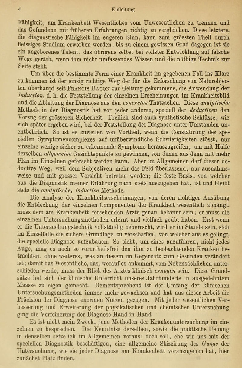 Fähigkeit, am Krankenbett Wesentliches vom Unwesentlichen zu trennen und das Gefundene mit früheren Erfahrungen richtig zu vergleichen. Diese letztere, die diagnostische Fähigkeit im engeren Sinn, kann zum grössten Theil durch fleissiges Studium erworben werden, bis zu einem gewissen Grad dagegen ist sie ein angeborenes Talent, das übrigens selbst bei vollster Entwicklung auf falsche Wege geräth, wenn ihm nicht umfassendes Wissen und die nöthige Technik zur Seite steht Um über die bestimmte Form einer Krankheit im gegebenen Fall ins Klare zu kommen ist der einzig richtige Weg der für die Erforschung von Naturobjec- ten überhaupt seit Francis Bacon zur Geltung gekommene, die Anwendung der Induction, d. h. die Feststellung der einzelnen Erscheinungen im Krankheitsbild und die Ableitung der Diagnose aus den concreten Thatsachen. Diese analytische Methode in der Diagnostik hat vor jeder anderen, speciell der deductiven den Vorzug der grösseren Sicherheit. Freilich sind auch synthetische Schlüsse, wie sich später ergeben wird, bei der Feststellung der Diagnose unter Umständen un- entbehrlich. So ist es zuweilen von Yortheil, wenn die Constatiiung des spe- ciellen Sjmptomencomplexes auf unüberwindliche Schwierigkeiten stösst, nur einzelne wenige sicher zu erkennende Symptome herauszugreifen, um mit Hülfe derselben allgemeine Gesichtspunkte zu gewinnen, von denen aus dann mit mehr Plan im Einzelnen geforscht werden kann. Aber im Allgemeinen darf dieser de- ductive Weg, weil dem Subjectiven mehr das Feld überlassend, nur ausnahms- weise und mit grosser Vorsicht betreten werden; die feste Basis, von welcher aus die Diagnostik meiner Erfahrung nach stets auszugehen hat, ist und bleibt stets die analytische, inductive Methode. Die Analyse der Krankheitserscheinungen, von deren richtiger Ausübung die Entdeckung der einzelnen Componenten der Krankheit wesentlich abhängt, muss dem am Krankenbett forschenden Arzte genau bekannt sein; er muss die einzelnen Untersuchungsmethoden erlernt und vielfach geübt haben. Erst wenn er die Untersuchungstechnik vollständig beherrscht, wird er im Stande sein, sich im Einzelfalle die sichere Grundlage zu verschaffen, von welcher aus es gelingt, die specielle Diagnose aufzubauen. So sieht, um eines anzuführen, nicht jedes Auge, mag es noch so vorurtheilsfrei den ihm zu beobachtenden Kranken be- trachten , ohne weiteres, was an diesem im Gegensatz zum Gesunden verändert ist; damit das Wesentliche, das, worauf es ankommt, vom Nebensächlichen unter- schieden werde, muss der Blick des Arztes klinisch erzocjen sein. Diese Grund- sätze hat sich der klinische Unterricht unseres Jahrhunderts in ausgedehntem Maasse zu eigen gemacht. Dementsprechend ist der Umfang der klinischen Untersuchungsmethoden immer mehr gewachsen und hat aus dieser Arbeit die Präcision der Diagnose enormen Nutzen gezogen. Mit jeder wesentlichen Ver- besserung und Erweiterung der physikalischen und chemischen Untersuchung ging die Verfeinerung der Diagnose Hand in Hand. Es ist nicht mein Zweck, jene Methoden der Krankenuntersuchung im ein- zelnen zu besprechen. Die Kenntniss derselben, sowie die praktische Uebung in denselben setze ich im Allgemeinen voraus; doch soll, ehe wir uns mit der speciellen Diagnostik beschäftigen, eine allgemeine Skizziruug des Gangs der Untersuchung, wie sie jeder Diagnose am Krankenbett voranzugehen hat, hier zunächst Platz finden.