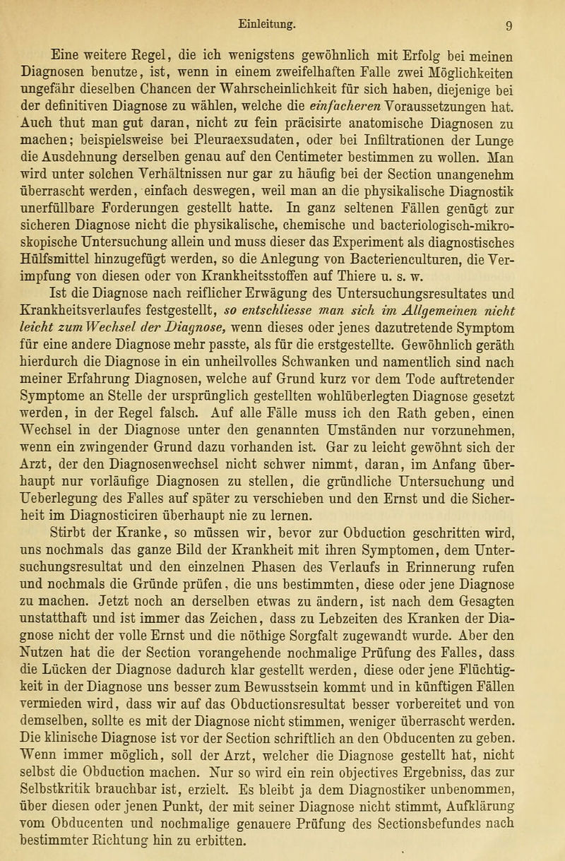 Eine weitere Eegel, die ich wenigstens gewöhnlich mit Erfolg bei meinen Diagnosen benutze, ist, wenn in einem zweifelhaften Ealle zwei Möglichkeiten ungefähr dieselben Chancen der Wahrscheinlichkeit für sich haben, diejenige bei der definitiven Diagnose zu wählen, welche die einfacheren Voraussetzungen hat. Auch thut man gut daran, nicht zu fein präcisirte anatomische Diagnosen zu machen; beispielsweise bei Pleuraexsudaten, oder bei Infiltrationen der Lunge die Ausdehnung derselben genau auf den Centimeter bestimmen zu wollen. Man wird unter solchen Verhältnissen nur gar zu häufig bei der Section unangenehm überrascht werden, einfach deswegen, weil man an die physikalische Diagnostik unerfüllbare Forderungen gestellt hatte. In ganz seltenen Fällen genügt zur sicheren Diagnose nicht die physikahsche, chemische und bacteriologisch-mikro- skopische Untersuchung allein und muss dieser das Experiment als diagnostisches Hülfsmittel hinzugefügt werden, so die Anlegung von Bacterienculturen, die Ver- impfung von diesen oder von Krankheitsstoffen auf Thiere u. s. w. Ist die Diagnose nach reiflicher Erwägung des TJntersuchungsresultates und Krankheitsverlaufes festgestellt, so entschliesse man sich im Allgemeinen nicht leicht zumWechsel der Diagnose, wenn dieses oder jenes dazutretende Symptom für eine andere Diagnose mehr passte, als für die erstgestellte. Gewöhnlich geräth hierdurch die Diagnose in ein unheilvolles Schwanken und namentlich sind nach meiner Erfahrung Diagnosen, welche auf Grund kurz vor dem Tode auftretender Symptome an Stelle der ursprünglich gestellten wohlüberlegten Diagnose gesetzt werden, in der Regel falsch. Auf alle Fälle muss ich den Rath geben, einen Wechsel in der Diagnose unter den genannten Umständen nur vorzunehmen, wenn ein zwingender Grund dazu vorhanden ist. Gar zu leicht gewöhnt sich der Arzt, der den Diagnosenwechsel nicht schwer nimmt, daran, im Anfang über- haupt nur vorläufige Diagnosen zu stellen, die gründliche Untersuchung und Ueberlegung des Falles auf später zu verschieben und den Ernst und die Sicher- heit im Diagnosticiren überhaupt nie zu lernen. Stirbt der Kranke, so müssen wir, bevor zur Obduction geschritten wird, uns nochmals das ganze Bild der Krankheit mit ihren Symptomen, dem Unter- suchungsresultat und den einzelnen Phasen des Verlaufs in Erinnerung rufen und nochmals die Gründe prüfen, die uns bestimmten, diese oder jene Diagnose zu machen. Jetzt noch an derselben etwas zu ändern, ist nach dem Gesagten unstatthaft und ist immer das Zeichen, dass zu Lebzeiten des Kranken der Dia- gnose nicht der volle Ernst und die nöthige Sorgfalt zugewandt wurde. Aber den Nutzen hat die der Section vorangehende nochmalige Prüfung des Falles, dass die Lücken der Diagnose dadurch klar gestellt werden, diese oder jene Flüchtig- keit in der Diagnose uns besser zum Bewusstsein kommt und in künftigen Fällen vermieden wird, dass wir auf das Obductionsresultat besser vorbereitet und von demselben, sollte es mit der Diagnose nicht stimmen, weniger überrascht werden. Die klinische Diagnose ist vor der Section schriftlich an den Obducenten zu geben. Wenn immer möglich, soll der Arzt, welcher die Diagnose gestellt hat, nicht selbst die Obduction machen. Nur so wird ein rein objectives Ergebniss, das zur Selbstkritik brauchbar ist, erzielt. Es bleibt ja dem Diagnostiker unbenommen, über diesen oder jenen Punkt, der mit seiner Diagnose nicht stimmt, Aufklärung vom Obducenten und nochmalige genauere Prüfung des Sectionsbefundes nach hestimmter Richtung hin zu erbitten.