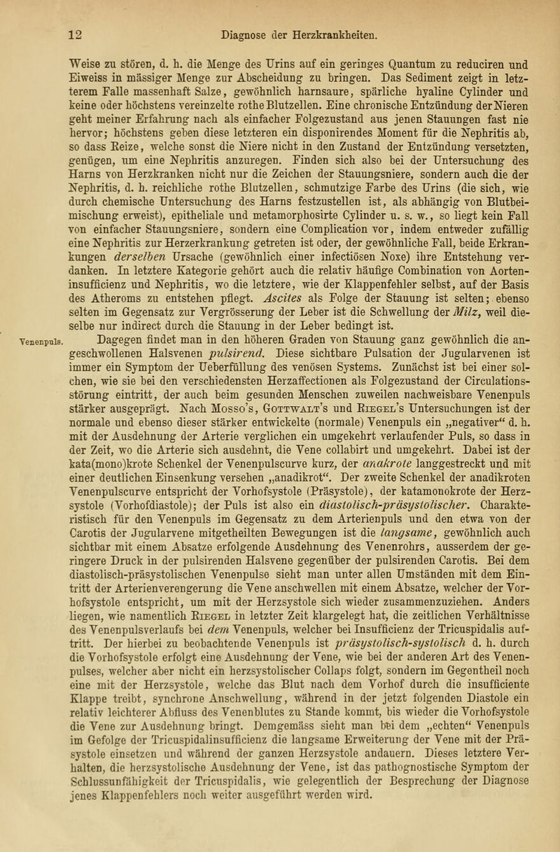 Weise zu stören, d. h. die Menge des Urins auf ein geringes Quantum zu reduciren und Eiweiss in massiger Menge zur Abscheidung zu bringen. Das Sediment zeigt in letz- terem Falle massenhaft Salze, gewöhnlich harnsaure, spärliche hyaline Cylinder und keine oder höchstens vereinzelte rothe Blutzellen. Eine chronische Entzündung der Nieren geht meiner Erfahrung nach als einfacher Folgezustand aus jenen Stauungen fast nie hervor; höchstens geben diese letzteren ein disponirendes Moment für die Nephritis ab, so dass Eeize, welche sonst die Niere nicht in den Zustand der Entzündung versetzten, genügen, um eine Nephritis anzuregen. Finden sich also bei der Untersuchung des Harns von Herzkranken nicht nur die Zeichen der Stauungsniere, sondern auch die der Nephritis, d. h. reichliche rothe Blutzellen, schmutzige Farbe des Urins (die sich, wie durch chemische Untersuchung des Harns festzustellen ist, als abhängig von Blutbei- mischung erweist), epitheliale und metamorphosirte Cylinder u. s. w., so liegt kein Fall von einfacher Stauungsniere, sondern eine Complication vor, indem entweder zufällig eine Nephritis zur Herzerkrankung getreten ist oder, der gewöhnliche Fall, beide Erkran- kungen derselben Ursache (gewöhnlich einer infectiösen Noxe) ihre Entstehung ver- danken. In letztere Kategorie gehört auch die relativ häufige Combination von Aorten- insufficienz und Nephritis, wo die letztere, wie der Klappenfehler selbst, auf der Basis des Atheroms zu entstehen pflegt. Ascites als Folge der Stauung ist selten; ebenso selten im Gegensatz zur Vergrösserung der Leber ist die Schwellung der Milz, weil die- selbe nur indirect durch die Stauung in der Leber bedingt ist. Venenpnis. Dagegen findet man in den höheren Graden von Stauung ganz gewöhnlich die an- geschwollenen Halsvenen pulsirend. Diese sichtbare Pulsation der Jugularvenen ist immer ein Symptom der Ueberfüllung des venösen Systems. Zunächst ist bei einer sol- chen, wie sie bei den verschiedensten Herzaffectionen als Folgezustand der Circulations- störung eintritt, der auch beim gesunden Menschen zuweilen nachweisbare Venenpuls stärker ausgeprägt. Nach Mosso's, Gottwalt's und Eiegel's Untersuchungen ist der normale und ebenso dieser stärker entwickelte (normale) Venenpuls ein „negativer d. h. mit der Ausdehnung der Arterie verglichen ein umgekehrt verlaufender Puls, so dass in der Zeit, wo die Arterie sich ausdehnt, die Vene collabirt und umgekehrt. Dabei ist der kata(mono)krote Schenkel der Venenpulscurve kurz, der anakrote langgestreckt und mit einer deutlichen Einsenkung versehen „anadikrot. Der zweite Schenkel der anadikroten Venenpulscurve entspricht der Vorhofsystole (Präsystole), der katamonokrote der Herz- systole (Vorhofdiastole); der Puls ist also &m diastolisch-präsystolischer. Charakte- ristisch für den Venenpuls im Gegensatz zu dem Arterienpuls und den etwa von der Carotis der Jugularvene mitgetheilten Bewegungen ist die langsame, gewöhnlich auch sichtbar mit einem Absätze erfolgende Ausdehnung des Venenrohrs, ausserdem der ge- ringere Druck in der pulsirenden Halsvene gegenüber der pulsirenden Carotis. Bei dem diastolisch-präsystolischen Venenpulse sieht man unter allen Umständen mit dem Ein- tritt der Arterienverengerung die Vene anschwellen mit einem Absätze, welcher der Vor- hofsystole entspricht, um mit der Herzsystole sich wieder zusammenzuziehen. Anders liegen, wie namentlich Riegel in letzter Zeit klargelegt hat, die zeitlichen Verhältnisse des Venenpulsverlaufs bei de7n Venenpuls, welcher bei Insufficienz der Tricuspidalis auf- tritt. Der hierbei zu beobachtende Venenpuls ist präsystolisch-systolisch d. h. durch die Vorhofsystole erfolgt eine Ausdehnung der Vene, wie bei der anderen Art des Venen- pulses, welcher aber nicht ein herzsystolischer CoUaps folgt, sondern im Gegentheil noch eine mit der Herzsystole, welche das Blut nach dem Vorhof durch die insufficiente Klappe treibt, synchrone Anschwellung, während in der jetzt folgenden Diastole ein relativ leichterer Abfluss des Venenblutes zu Stande kommt, bis wieder die Vorhofsystole die Vene zur Ausdehnung bringt. Demgemäss sieht man b^i dem „echten Venenpuls im Gefolge der Tricuspidalinsufficienz die langsame Erweiterung der Vene mit der Prä- systole einsetzen und während der ganzen Herzsystole andauern. Dieses letztere Ver- halten, die herzsystolische Ausdehnung der Vene, ist das pathognostische Symptom der Schlussunfähigkeit der Tricuspidalis, wie gelegentlich der Besprechung der Diagnose jenes Klappenfehlers noch weiter ausgeführt werden wird.