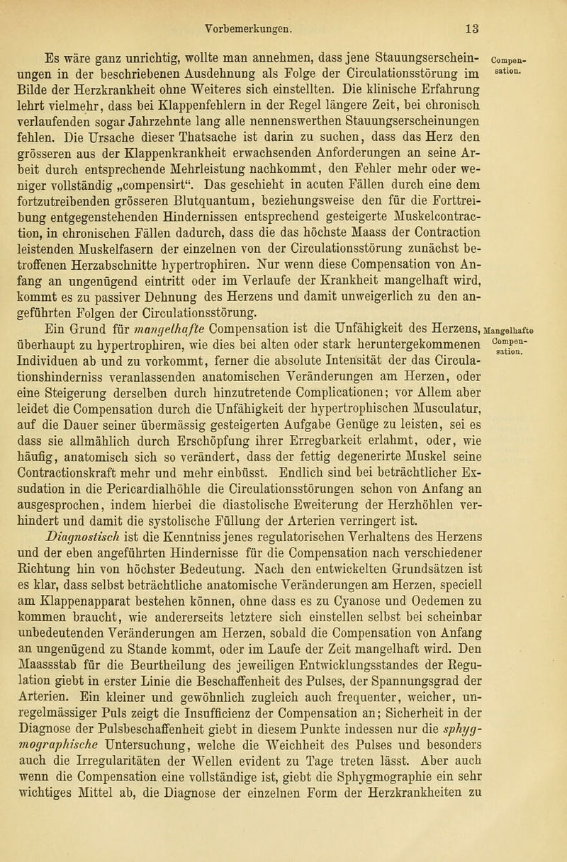 Es wäre ganz unricMig, wollte man annehmen, dass jene Stauungserschein- compea- ungen in der beschriebenen Ausdehnung als Folge der Circulationsstörung im ^*^'*'^- Bilde der Herzkrankheit ohne Weiteres sich einstellten. Die klinische Erfahrung lehrt vielmehr, dass bei Klappenfehlern in der Regel längere Zeit, bei chronisch verlaufenden sogar Jahrzehnte lang alle nennenswerthen Stauungserscheinungen fehlen. Die Ursache dieser Thatsache ist darin zu suchen, dass das Herz den grösseren aus der Klappenkrankheit erwachsenden Anforderungen an seine Ar- beit durch entsprechende Mehrleistung nachkommt, den Fehler mehr oder we- niger vollständig „compensirt. Das geschieht in acuten Fällen durch eine dem fortzutreibenden grösseren Blutquantum, beziehungsweise den für die Forttrei- bung entgegenstehenden Hindernissen entsprechend gesteigerte Muskelcontrac- tion, in chronischen Fällen dadurch, dass die das höchste Maass der Contraction leistenden Muskelfasern der einzelnen von der Circulationsstörung zunächst be- troffenen Herzabschnitte hypertrophiren. Nur wenn diese Compensation von An- fang an ungenügend eintritt oder im Verlaufe der Krankheit mangelhaft wird, kommt es zu passiver Dehnung des Herzens und damit unweigerlich zu den an- geführten Folgen der Circulationsstörung. Ein Grund für mangelhafte Compensation ist die Unfähigkeit des Herzens, Mangoikafte überhaupt zu hypertrophiren, wie dies bei alten oder stark heruntergekommenen ^l^^^^' Individuen ab und zu vorkommt, ferner die absolute Intensität der das Circula- tionshinderniss veranlassenden anatomischen Veränderungen am Herzen, oder eine Steigerung derselben durch hinzutretende Complicationen; vor Allem aber leidet die Compensation durch die Unfähigkeit der hypertrophischen Musculatur, auf die Dauer seiner übermässig gesteigerten Aufgabe Genüge zu leisten, sei es dass sie allmählich durch Erschöpfung ihrer Erregbarkeit erlahmt, oder, wie häufig, anatomisch sich so verändert, dass der fettig degenerirte Muskel seine Contractionskraft mehr und mehr einbüsst. Endlich sind bei beträchtlicher Ex- sudation in die Pericardialhöhle die Circulationsstörungen schon von Anfang an ausgesprochen, indem hierbei die diastolische Eweiterung der Herzhöhlen ver- hindert und damit die systolische Füllung der Arterien verringert ist. Diagnostisch ist die Kenntniss jenes regulatorischen Verhaltens des Herzens und der eben angeführten Hindernisse für die Compensation nach verschiedener Richtung hin von höchster Bedeutung. Nach den entwickelten Grundsätzen ist es klar, dass selbst beträchtliche anatomische Veränderungen am Herzen, speciell am Klappenapparat bestehen können, ohne dass es zu Cyanose und Oedemen zu kommen braucht, wie andererseits letztere sich einstellen selbst bei scheinbar unbedeutenden Veränderungen am Herzen, sobald die Compensation von Anfang an ungenügend zu Stande kommt, oder im Laufe der Zeit mangelhaft wird. Den Maassstab für die Beurtheilung des jeweiligen Entwicklungsstandes der Regu- lation giebt in erster Linie die Beschaffenheit des Pulses, der Spannungsgrad der Arterien. Ein kleiner und gewöhnlich zugleich auch frequenter, weicher, un- regelmässiger Puls zeigt die Insufficienz der Compensation an; Sicherheit in der Diagnose der Pulsbeschaffenheit giebt in diesem Punkte indessen nur die sphyg- mographische Untersuchung, welche die Weichheit des Pulses und besonders auch die Irregularitäten der Wellen evident zu Tage treten lässt. Aber auch wenn die Compensation eine vollständige ist, giebt die Sphygmographie ein sehr wichtiges Mittel ab, die Diagnose der einzelnen Form der Herzkrankheiten zu