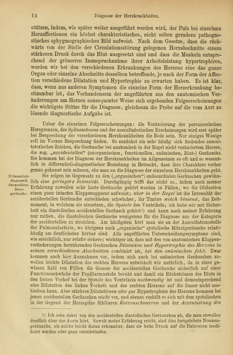 stützen, indem, wie später weiter ausgeführt werden wird, der Puls bei einzelnen Herzaffectionen ein höchst charakteristisches, nicht selten geradezu pathogno- stisches sphygmographisches Bild aufweist. Xach dem Gesetze, dass die rück- wärts Yon der Stelle der Circulationsstörung gelegenen Herzabschnitte einem stärkeren Druck durch das Blut ausgesetzt sind und dass die Muskeln entspre- chend der grösseren Inanspruchnahme ihrer Arbeitsleistung hypertrophiren, werden wir bei den verschiedenen Erkrankungen des Herzens eine das ganze Organ oder einzelne Abschnitte desselben betreffende, je nach der Form der Affec- tion verschiedene Dilatation und Hypertrophie zu erwarten haben. Es ist klar, dass, wenn aus anderen Symptomen die einzelne Form der Herzerkrankung be- stimmbar ist, das Vorhandensein der angeführten aus den anatomischen Ver- änderungen am Herzen consequenter Weise sich ergebenden Folgeerscheinungen die wichtigste Stütze für die Diagnose, gleichsam die Probe auf die vom Arzt zu lösende diagnostische Aufgabe ist. lieber die einzelnen Folgeerscheinungen: die Veränderung der percussorisclien Herzgrenzen, des Spitzenstosses und der auscultatorischen Erscheinungen wird erst später bei Besprechung der verschiedenen Herzkrankheiten die Eede sein. Xur einiges Wenige soll im Voraus Besprechung finden. So zunächst ein sehr häufig sich findendes auscul- tatorisches Zeichen, die Geräusche bei anatomisch in der Eegel nicht verändertem Herzen, die sog. „accidentellen (anorganischen, functionellen, anämischen, Blut-) Geräusche. Sie kommen bei der Diagnose der Herzkrankheiten im Allgemeinen so oft und so wesent- lich in differentiell-diagnostischer Beziehung in Betracht, dass ihre Charaktere vorher genau gekannt sein müssen, ehe man an die Diagnose der einzelnen Herzkrankheiten geht. Difierentiai- Sie Zeigen im Gegensatz zu den („organischen) endocardialen Geräuschen gewöhn- diagnostik licii giue geringere Intensität. Durchgängig trifft das nicht zu, indem nach meiner '^ggjj^'Erfahrung zuweilen sehr laute Geräusche gehört werden in Fällen, wo die Obduction geränsche. einen ganz intacten Klappenapparat aufweist; aber in der Regel ist die Intensität der accidentellen Geräusche entschieden schwächer, ihr Timbre weich blasend, das Zeit- moment, in welchem sie einsetzen, die Sijstole des Ventrikels; ich habe 'nie mit Sicher- heit ein diastolisches accidentelles Geräusch gehört i) und kann nach meiner Erfahrung nur rathen, die diastolischen Geräusche wenigstens für die Diagnose aus der Kategorie der accidentellen zu streichen. Am häufigsten hört man sie an der Auscultationsstelle der Pulmonalarterie, wo übrigens auch „organische systolische Mitralgeräusche relativ häufig am deutlichsten hörbar sind. Alle angeführten Unterscheidungssymptome sind, wie ersichtlich, nur relativ sichere; wichtiger ist, dass mit den von anatomischen Klappen- veränderungen herrührenden Geräuschen Dilatation und Hypertrophie des Herzens in seinen verschiedenen Abschnitten combinirt ist, bei den anämischen fehlt. Zwar kommen auch hier Ausnahmen vor, indem sich auch bei anämischen Geräuschen zu- weilen leichte Dilatation des rechten Herzens entwickelt wie natürlich, da in einer ge- wissen Zahl von Fällen die Genese der accidentellen Geräusche sicherlich auf einer Functionsschwäche der Papillarmuskeln beruht und damit ein Rückströmen des Bluts in den linken Vorhof bei der Systole des Ventrikels nothwendig ist und dementsprechend eine Dilatation des linken Vorhofs und des rechten Herzens auf die Dauer nicht aus- bleiben kann. Aber stärkere Dilatationen oder gar Hypertrophien des Herzens kommen bei jenen accidentellen Geräuschen nicht vor, und ebenso verhält es sich mit dem systolischen in der Gegend der Herzspitze fühlbaren Katzenschnurre.n und der Accentuirung des 1) Ich sehe dabei von den accidentelleu diastolischen Geräuschen ab, die man zuweilen deutlich über der Aorta hört. Soweit meine Erfahrung reicht, sind dies fortgeleitete Nonnen- geräusche, als solche leicht daran erkennbar, dass sie beim Druck auf die Halsvenen modi- ficirt werden oder ganz verschwinden.