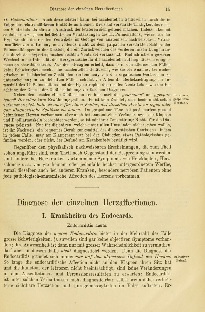 //. Pulmonallons. Aucli diese letztere kann bei accidentellen Geräuschen durch die in Folge der relativ stärkeren Blutfülle im kleinen Kreislauf verstärkte Thätigkeit des rech- ten Ventrikels als hörbarer Ausdruck der letzteren sich geltend machen. Indessen kommt es dabei nie zu jenen beträchtlichen Verstärkungen des IL Pulmonaltons, wie sie bei der Hypertrophie des rechten Ventrikels im Gefolge von anatomisch nachweisbaren Mitral- insufficienzen auftreten, und vollends nicht zu dem palpablen verstärkten Schluss der Pulmonalklappen in der Diastole, die ein Zurückweichen des vorderen linken Lungenran- des durch den hypertrophischen rechten Ventrikel voraussetzt. Endlich ist ein gewisser Wechsel in der Intensität der Herzgeräusche für die accidentellen Herzgeräusche einiger- maassen charakteristisch. Aus dem Gesagten erhellt, dass es in den allermeisten Fällen keine Schwierigkeit macht, die accidentellen Geräusche, wie sie bei Anämie, bei cache- ctischen und fieberhaften Zuständen vorkommen, von den organischen Geräuschen zu unterscheiden; in zweifelhaften Fällen schützt vor Allem die Berücksichtigung der In- tensität des IL Pulmonaltons und der Hypertrophie des rechten Ventrikels sowie die Be- achtung der Genese der Geräuschbildung vor falschen Diagnosen. Neben den accidentellen Geräuschen sei hier noch der „unreinen^^ und „gespal- unreine u. tenen Herztöne kurz Erwähnung gethan. Es ist kein Zweifel, dass beide nicht selten gespaltene vorkommen; ich halte es aber für einen Fehler, auf dieselben Werth zu legen oder gar diagnostische Schlüsse zu bauen. Da gespaltene Töne bei post mortem gesund befundenen Herzen vorkommen, aber auch bei anatomischen Veränderungen der Klappen und Papillarmuskeln beobachtet werden, so ist mit ihrer Constatirung Nichts für die Dia- gnose geleistet. Nur für diejenigen, welche unter allen Umständen sicher gehen wollen, ist ihr Nachweis ein bequemes Beruhigungsmittel des diagnostischen Gewissens, indem in jedem Falle, mag am Klappenapparat bei der Obduction etwas Pathologisches ge- funden werden, oder nicht, der Befund am Krankenbett bestätigt wird. Gegenüber den physikalisch nachweisbaren Erscheinungen, die zum Theil schon angeführt sind, zum Theil noch Gegenstand der Besprechung sein werden, sind andere bei Herzkranken vorkommende Symptome, wie Herzklopfen, Herz- schmerz u. a. von gar keinem oder jedenfalls höchst untergeordnetem Werthe, zumal dieselben auch bei anderen Kranken, besonders nervösen Patienten ohne jede pathologisch-anatomische Affection des Herzens vorkommen. Herztöne. Diagnose der einzelnen Herzaffectionen. I. Krankheiten des Endocards. Endocarditis acuta. Die Diagnose der acuten Endocarditis bietet in der Mehrzahl der Eälle grosse Schwierigkeiten, ja zuweilen sind gar keine objectiven Symptome vorhan- den ; ihre Anwesenheit ist dann nur mit grosser Wahrscheinlichkeit zu vermuthen, darf aber in diesem Falle nicht diagnosticirt werden. Denn die Diagnose der Endocarditis gründet sich immer nur auf den objectiven Befund am Herzen, objectiver So lange die endocarditische Affection nicht an den Klappen ihren Sitz hat und die Function der letzteren nicht beeinträchtigt, sind keine Veränderungen in den Auscultations- und Percussionsresultaten zu erwarten: Endocarditis ist unter solchen Verhältnissen nicht diagnosticirbar, selbst wenn dabei verbrei- terte sichtbare Herzaction und Unregelmässigkeiten im Pulse auftreten, Er- Befund.
