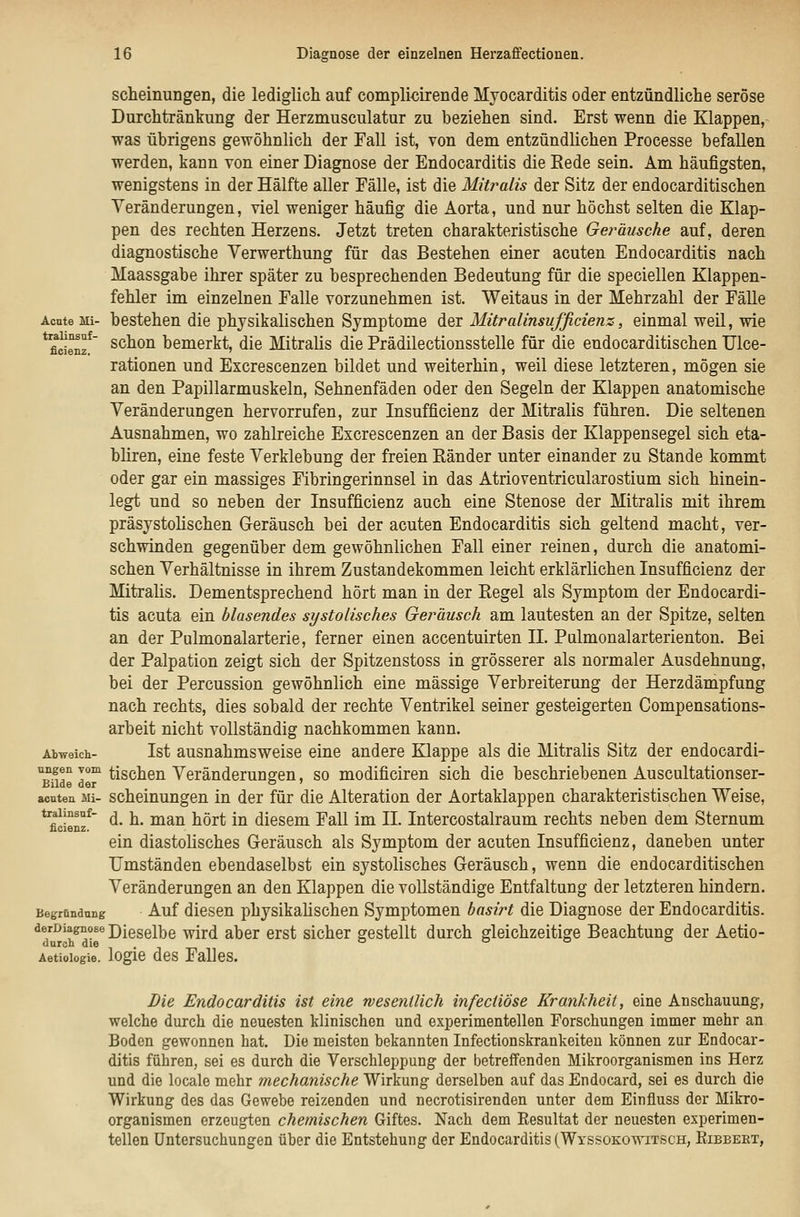 Acnte Mi- tralinsaf- ficienz. Abweich- nngen vom Bilde der acuten Mi- tralinsuf- ficienz. Begründung derDiagnose dnrcb die Aetiologie. scheinungen, die lediglich auf compliciiende Myocarditis oder entzündliche seröse Durchtränkung der Herzmusculatur zu beziehen sind. Erst wenn die Klappen, was übrigens gewöhnlich der Fall ist, von dem entzündlichen Processe befallen werden, kann von einer Diagnose der Endocarditis die Rede sein. Am häufigsten, wenigstens in der Hälfte aller Fälle, ist die Mitralis der Sitz der endocarditischen Veränderungen, viel weniger häufig die Aorta, und nur höchst selten die Klap- pen des rechten Herzens. Jetzt treten charakteristische Geräusche auf, deren diagnostische Verwerthung für das Bestehen einer acuten Endocarditis nach Maassgabe ihrer später zu besprechenden Bedeutung für die speciellen Klappen- fehler im einzelnen Falle vorzunehmen ist. Weitaus in der Mehrzahl der Fälle bestehen die physikalischen Symptome der Mitralinsufficienz, einmal weil, wie schon bemerkt, die Mitralis die Prädilectionsstelle für die endocarditischen TJlce- rationen und Excrescenzen bildet und weiterhin, weil diese letzteren, mögen sie an den Papillarmuskeln, Sehnenfäden oder den Segeln der Klappen anatomische Veränderungen hervorrufen, zur Insufficienz der Mitralis führen. Die seltenen Ausnahmen, wo zahlreiche Excrescenzen an der Basis der Klappensegel sich eta- bHren, eine feste Verklebung der freien Eänder unter einander zu Stande kommt oder gar ein massiges Fibringerinnsel in das Atrioventricularostium sich hinein- legt und so neben der Insufficienz auch eine Stenose der Mitralis mit ihrem präsystolischen Geräusch bei der acuten Endocarditis sich geltend macht, ver- schwinden gegenüber dem gewöhnlichen Fall einer reinen, durch die anatomi- schen Verhältnisse in ihrem Zustandekommen leicht erklärlichen Insufficienz der Mitralis. Dementsprechend hört man in der Eegel als Symptom der Endocardi- tis acuta ein blasendes systolisches Geräusch am lautesten an der Spitze, selten an der Pulmonalarterie, ferner einen accentuirten II. Piilmonalarterienton. Bei der Palpation zeigt sich der Spitzenstoss in grösserer als normaler Ausdehnung, bei der Percussion gewöhnlich eine massige Verbreiterung der Herzdämpfung nach rechts, dies sobald der rechte Ventrikel seiner gesteigerten Compensations- arbeit nicht vollständig nachkommen kann. Ist ausnahmsweise eine andere Klappe als die Mitrahs Sitz der endocardi- tischen Veränderungen, so modificiren sich die beschriebenen Auscultationser- scheinungen in der für die Alteration der Aortaklappen charakteristischen Weise, d. h. man hört in diesem FaU im II. Intercostalraum rechts neben dem Sternum ein diastolisches Geräusch als Symptom der acuten Insufficienz, daneben unter Umständen ebendaselbst ein systolisches Geräusch, wenn die endocarditischen Veränderungen an den Klappen die vollständige Entfaltung der letzteren hindern. Auf diesen physikahschen Symptomen basirt die Diagnose der Endocarditis. Dieselbe wird aber erst sicher gestellt durch gleichzeitige Beachtung der Aetio- logie des Falles. Die Endocarditis ist eine wesentlich infectiöse Krankheit, eine Anschauung, welche durch die neuesten klinischen und experimentellen Forschungen immer mehr an Boden gewonnen hat. Die meisten bekannten Infectionskrankeiteu können zur Endocar- ditis führen, sei es durch die Verschleppung der betreffenden Mikroorganismen ins Herz und die locale mehr mechanische Wirkung derselben auf das Endocard, sei es durch die Wirkung des das Gewebe reizenden und necrotisirenden unter dem Einfluss der Mikro- organismen erzeugten chemischen Giftes. Nach dem Resultat der neuesten experimen- tellen Untersuchungen über die Entstehung der Endocarditis (Wyssokowitsch, Eibbeet,