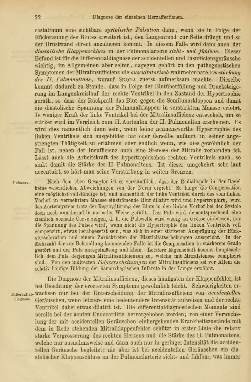 costalraum eine sichtbare systolische Fulsation dann, wenn sie in Folge der Kückstauung des Blutes erweitert ist, den Lungenrand zur Seite drängt und so der Brustwand direct anzuliegen kommt. In diesem Falle wird dann auch der diastolische Klappenschluss in der Pulmonalarterie sieht- und fühlbür. Dieser Befund ist für die Differentialdiagnose der accidentellen und Insufficienzgeräusche wichtig, im Allgemeinen aber selten, dagegen gehört zu den pathognostischen Symptomen der Mitralinsufficienz die auscultatorisch wahrnehmbare Verstärkung des IL Fulmofialto?is, worauf Skoda zuerst aufmerksam machte. Dieselbe kommt dadurch zu Stande, dass in Folge der Blutüberfüllung und Drucksteige- rung im Lungenkreislauf der rechte Ventrikel in den Zustand der Hypertrophie geräth, so dass der Bückprall das Blut gegen die Semilunarklappen und damit die diastolische Spannung der Pulmonalklappen in verstärktem Maasse erfolgt. Je weniger Kraft der linke Ventrikel bei der Mitralinsufficienz entwickelt, um so stärker wird im Vergleich zum IL Aortenton der IL Pulmonalton erscheinen. Es wird dies namentlich dann sein, wenn keine nennenswerthe Hypertrophie des linken Ventrikels sich ausgebildet hat oder derselbe anfängt in seiner ange- strengten Thätigkeit zu erlahmen oder endlich wenn, wie dies gewöhnlich der Fall ist, neben der Insufficienz auch eine Stenose der Mitralis vorhanden ist. Lässt auch die Arbeitskraft des hypertrophischen rechten Ventrikels nach, so sinkt damit die Stärke des IL Pulmonaltons. Ist dieser umgekehrt sehr laut accentuirt, so hört man seine Verstärkung in weiten Grenzen. Pttiscurve. Nach dem eben Gesagten ist es verständlich, dass der Eadialispuls in der Eegel keine wesentlichen Abweichungen von der ÜSTorm ergiebt. So lange die Compensation eine möglichst vollständige ist, und namentlich der linke Ventrikel durch das vom linken Vorhof in vermehrtem Maasse einströmende Blut dilatirt wird und hypertrophirt, wird das Aortensystem trotz der ßegurgitirung des Bluts in den linken Vorhof bei der Systole doch noch annähernd in normaler Weise gefüllt. Der Puls wird dementsprechend eine ziemlich normale Curve zeigen, d. h. die Pulswelle wird wenig an Grösse einbüssen, nur die Spannung des Pulses wird, wenn nicht die Hypertrophie des linken Ventrikels voll compensirt, etwas herabgesetzt sein, was sich in einer stärkeren Ausprägung der Kück- stosselevation und einem Zurücktreten der Elasticitätserhebungen ausspricht. In der Mehrzahl der zur Behandlung kommenden Fälle ist die Compensation in stärkerem Grade gestört und der Puls unregelmässig und klein. Letztere Eigenschaft kommt hauptsäch- lich dem Puls derjenigen Mitralinsufficienzen zu, welche mit Mitralstenose complicirt sind. Von den indirecten Folgeerscheinungen der Mitralinsufficienz sei vor Allem die relativ häufige Bildung der hämorrhagischen Infarcte in der Lunge erwähnt. Die Diagnose der Mitralinsufficienz, dieses häufigsten der Klappenfehler, ist bei Beachtung der erörterten Symptome gewöhnlich leicht. Schwierigkeiten er- Differentiai-wachsen uur bei der Unterscheidung der Mitralinsufficienz von accidentellen diagnose. Gcräuschen, wenn letztere eine bedeutendere Intensität aufweisen und der rechte Ventrikel dabei etwas dilatirt ist. Die differentialdiagnostischen Momente sind bereits bei der acuten Endocarditis hervorgehoben worden; von einer Verwechs- lung der mit accidentellen Geräuschen einhergehenden Krankheitszustände mit dem in Rede stehenden Mitralklappenfehler schützt in erster Linie die relativ starke Vergrösserung des rechten Herzens und die Stärke des IL Pulmonaltons, welche nur ausnahmsweise und dann auch nur in geringer Intensität die acciden- tellen Geräusche begleitet; nie aber ist bei accidentellen Geräuschen ein dia- stolischer Klappenschluss an der Pulmonalarterie sieht- und fühlbar, was immer