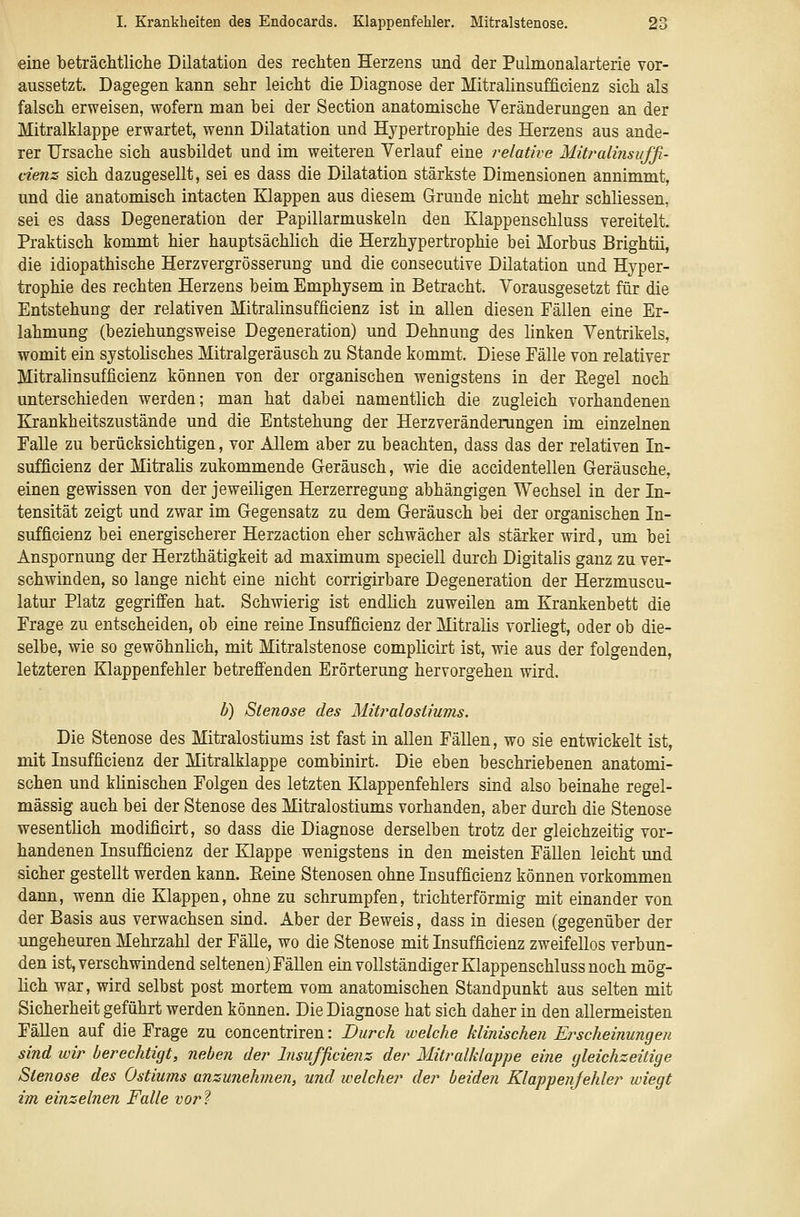 eine beträchtliche Dilatation des rechten Herzens und der Pulmonalarterie vor- aussetzt. Dagegen kann sehr leicht die Diagnose der Mitralinsufficienz sich als falsch erweisen, wofern man bei der Section anatomische Veränderungen an der Mitralklappe erwartet, wenn Dilatation und Hypertrophie des Herzens aus ande- rer Ursache sich ausbildet und im weiteren Verlauf eine relative Mitralinsuffi- cienz sich dazugesellt, sei es dass die Dilatation stärkste Dimensionen annimmt, und die anatomisch intacten Klappen aus diesem Grunde nicht mehr schliessen, sei es dass Degeneration der Papillarmuskeln den Klappenschluss vereitelt. Praktisch kommt hier hauptsächlich die Herzhypertrophie bei Morbus Brightii, die idiopathische Herzvergrösserung und die consecutive Dilatation und Hyper- trophie des rechten Herzens beim Emphysem in Betracht. Vorausgesetzt für die Entstehung der relativen Mitralinsufficienz ist in allen diesen Fällen eine Er- lahmung (beziehungsweise Degeneration) und Dehnung des linken Ventrikels, womit ein systolisches Mitralgeräusch zu Stande kommt. Diese Fälle von relativer Mitralinsufficienz können von der organischen wenigstens in der Eegel noch unterschieden werden; man hat dabei namentlich die zugleich vorhandenen Krankheitszustände und die Entstehung der Herzveränderungen im einzelnen Falle zu berücksichtigen, vor Allem aber zu beachten, dass das der relativen In- sufficienz der Mitraüs zukommende Geräusch, wie die accidentellen Geräusche, einen gewissen von der jeweiligen Herzerregung abhängigen Wechsel in der In- tensität zeigt und zwar im Gegensatz zu dem Geräusch bei der organischen In- sufficienz bei energischerer Herzaction eher schwächer als stärker wird, um bei Anspornung der Herzthätigkeit ad maximum speciell durch Digitalis ganz zu ver- schwinden, so lange nicht eine nicht corrigirbare Degeneration der Herzmuscu- latur Platz gegriffen hat. Schwierig ist endlich zuweilen am Krankenbett die Frage zu entscheiden, ob eine reine Insufficienz der Mitralis vorliegt, oder ob die- selbe, wie so gewöhnhch, mit Mitralstenose complicirt ist, wie aus der folgenden, letzteren Klappenfehler betrefi'enden Erörterung hervorgehen wird. h) Stenose des Mitralostiums. Die Stenose des Mitralostiums ist fast in allen Fällen, wo sie entwickelt ist, mit Insufficienz der Mitralklappe combinirt. Die eben beschriebenen anatomi- schen und klinischen Folgen des letzten Klappenfehlers sind also beinahe regel- mässig auch bei der Stenose des Mitralostiums vorhanden, aber durch die Stenose wesentlich modificirt, so dass die Diagnose derselben trotz der gleichzeitig vor- handenen Insufficienz der Klappe wenigstens in den meisten Fällen leicht und sicher gestellt werden kann. Eeine Stenosen ohne Insufficienz können vorkommen dann, wenn die Klappen, ohne zu schrumpfen, trichterförmig mit einander von der Basis aus verwachsen sind. Aber der Beweis, dass in diesen (gegenüber der ungeheuren Mehrzahl der Fälle, wo die Stenose mit Insufficienz zweifellos verbun- den ist, verschwindend seltenen) Fällen ein vollständiger Klappenschluss noch mög- lich war, wird selbst post mortem vom anatomischen Standpunkt aus selten mit Sicherheit geführt werden können. Die Diagnose hat sich daher in den allermeisten FäUen auf die Frage zu concentriren: Durch welche klinischen Ei^scheinungen sind wir berechtigt, neben der Insufficienz der Mitralklappe eine gleichzeitige Stenose des Ostiums anzunehmen, und welcher der beiden Klappenfehler wiegt im einzelnen Falle vor'^