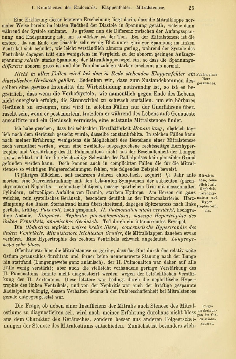 Eine Erklärung dieser letzteren Erscheinung liegt darin, dass die Mitralklappe nor- maler Weise bereits im letzten Endtheil der Diastole in Spannung geräth, welche dann während der Systole zunimmt. Je grösser nun die Differenz zwischen der Anfangsspan- nung und Endspannung ist, um so stärker ist der Ton. Bei der Mitralstenose ist die erstere, da am Ende der Diastole sehr wenig Blut unter geringer Spannung im linken Ventrikel sich befindet, wie leicht verständlich abnorm gering, während der Systole des Ventrikels dagegen tritt eine wenigstens im Vergleich zu der abnorm geringen Anfangs- spannung re/a^«v starke Spannung der Mitralklappensegel ein, so dass die Spannungs- differenz abnorm gross ist und der Ton demzufolge stärker erscheint als normal. Nicht in allen Fällen wird bei dem in Rede stehenden Klappenfehler ein FeWen eines diastolisches Geräusch gehört. Bedenken wir, dass zum Zustandekommen des- „äug^^gg selben eine gewisse Intensität der Wirbelbildung nothwendig ist, so ist es be- greiflich , dass wenn die Vorhofsystole, wie namentlich gegen Ende des Lebens, nicht energisch erfolgt, die Stromwirbel zu schwach ausfallen, um ein hörbares Geräusch zu erzeugen, und wird in solchen Fällen nur der Unerfahrene über- rascht sein, wenn er post mortem, trotzdem er während des Lebens aufs Genaueste auscultirte und ein Geräusch vermisste, eine eclatante Mitralstenose findet. Ich habe gesehen, dass bei schlechter Herzthätigkeit Monate lang, obgleich täg- lich nach dem Geräusch gesucht wurde, dasselbe constant fehlte. In solchen Fällen kann nach meiner Erfahrung wenigstens die Möglichkeit des Bestehens einer Mitralstenose noch vermuthet werden, wenn eine zweifellos ausgesprochene rechtsseitige Herzhyper- trophie und Verstärkung des II. Pulmonaltons nicht aus der Beschaffenheit der Lungen u. s.w. erklärt und für die gleichzeitige Schwäche des Eadialpulses kein plausibler Grund gefunden werden kann. Doch können auch in complicirten Fällen die für die Mitral- stenose so wichtigen Folgeerscheinungen fehlen, wie folgendes Beispiel beweist. 17jähriges Mädchen, seit mehreren Jahren chlorotisch, acquirit V2 Jahr ante MUraiste- mortem eine Nierenerkrankung mit den bekannten Symptomen der subacuten (paren- »se, com- chymatösen) Nephritis — schmutzig blutigem, massig spärlichem Urin mit massenhaften ^Nephritis Cylindern, zeitweiligen Anfällen von Urämie, starkem Hydrops. Am Herzen ein ganz parenchy- weiches, rein systolisches Geräusch, besonders deutlich an der Pulmonalarterie. Herz-™atosa und dämpfung den linken Sternalrand kaum überschreitend, dagegen Spitzenstoss nach links trophireord. gerückt, kräftig, Puls voll, hoch gespannt, II. Pulmonalion nicht verstärkt, hochgra- sin. dige Anämie. Diagnose: Nephritis parenchymatosa, massige Hypertrophie des linken Ventrikels, anämisches Geräusch. Tod durch ein intercurrentes Erysipel. Die Obduction ergiebt: weisse breite Niere, concentrische Hypertrophie des linken Ventrikels, Mitralstenose leichtesten Grades, die Mitralklappen daneben etwas verkürzt. Eine Hypertrophie des rechten Ventrikels schwach angedeutet. Lungenge- webe sehr blass. Offenbar war hier die Mitralstenose so gering, dass das Blut durch das relativ weite Ostium geräuschlos durchtrat und ferner keine nennenswerte Stauung nach der Lunge hin stattfand (Lungengewebe ganz anämisch), der II. Pulmonalton war daher auf alle Fälle wenig verstärkt; aber auch die vielleicht vorhandene geringe Verstärkung des IL Pumonaltons konnte nicht diagnosticirt werden wegen der beträchtlichen Verstär- kung des II. Aortentons. Diese letztere war bedingt durch die nephritische Hyper- trophie des linken Ventrikels, und von der Nephritis war auch der kräftige gespannte Kadialpuls abhängig, dessen Verhalten demnach der Pulsbeschaffenheit bei Mitralstenose gerade entgegengesetzt war. Die Frage, ob neben einer Insufficienz der Mitralis auch Stenose des Mitral- Foige- ostiums zu diagnosticiren sei, wird nach meiner Erfahrung durchaus nicht felossg^^''^^^^], aus dem Charakter des Geräusches, sondern besser aus anderen Folgeerschei- cuiations- nungen der Stenose des Mitralostiums entschieden. Zunächst ist besonders wich- ^p^^*-