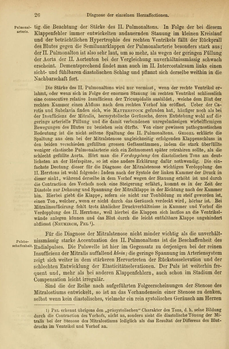 Pnlmonal- arterie. tig. die Beachtung der Stärke des IL Pulmonaltons. In Folge der bei diesem Klappenfehler immer entwickelten andauernden Stauung im kleinen Kreislauf und der beträchtlichen Hypertrophie des rechten Ventrikels fällt der Rückprall des Blutes gegen die Semilunarklappen der Pulmonalarterie besonders stark aus; der II. Pulmonalton ist also sehr laut, um so mehr, als wegen der geringen Füllung der Aorta der 11. Äortenton bei der Vergleichung unverhältnissmässig schwach erscheint. Dementsprechend findet man auch im IL Intercostalraum links einen sieht- und fühlbaren diastolischen Schlag und pflanzt sich derselbe weithin in die Nachbarschaft fort. Die Stärke des IL Pulmonaltons wird nur vermisst, wenn der rechte Ventrikel er- lahmt, oder wenn sich in Folge der enormen Stauung im rechten Ventrikel schliesslich eine consecutive relative Insufficienz der Tricuspidalis ausbildet, welche dem Blut der rechten Kammer einen Abfluss nach dem rechten Vorhof hin eröffnet. Heber der Ca- rotis und Subclavia finden sich, wie Matterstock gefunden hat, häufiger noch als bei der Insufficienz der Mitralis, herzsystolische G-eräusche, deren Entstehung wohl auf die geringe arterielle Füllung und die damit verbundenen unregelmässigen wirbeiförmigen Bewegungen des Blutes zu beziehen sein dürfte. Von einer gewissen pathognostischen Bedeutung ist die nicht seltene Spaltung des IL Pulmonaltons. Geigel erklärte die Spaltung aus dem bei der Mitralstenose ungleichzeitig erfolgenden Klappenschluss in den beiden verschieden gefüllten grossen Gefässstämmen, indem die stark überfüllte weniger elastische Pulmonalarterie sich ein Zeitmoment später retrahiren sollte, als die schlecht gefüllte Aorta. Hört man die Verdopplung des diastolischen Tons am deut- lichsten an der Herzspitze, so ist eine andere Erklärung dafür nothwendig. Die ein- fachste Deutung dieser für die Diagnose der Mitralstenose wichtigen Verdopplung des IL Herztons ist wohl folgende: Indem nach der Systole der linken Kammer der Druck in dieser sinkt, während derselbe in dem Vorhof wegen der Stauung erhöht ist und durch die Contraction des Vorhofs noch eine Steigerung erfährt, kommt es in der Zeit der Diastole zur Dehnung und Spannung der Mitralklappe in der Richtung nach der Kammer hin. Hierbei giebt die Klappe, sofern sie nicht zur Tonbildung zu steif geworden ist, einen Ton, welcher, wenn er nicht durch das Geräusch verdeckt wird, hörbar ist. Bei Mitralinsufficirung fehlt trotz ähnlicher Druckverhältnisse in Kammer und Vorhof die Verdopplung des IL Herztons, weil hierbei die Klappen sich lautlos an die Ventrikel- wände anlegen können und das Blut durch die leicht entfaltbare Klappe ungehindert abfliesst (Neukiech, Pel •). Für die Diagnose der Mitralstenose nicht minder wichtig als die unverhält- Puisbe- nissmässig starke Accentuation des IL Pulmonaltons ist die Beschaffenheit des schaffenheit. Radialpulses. Die Pulswelle ist hier im Gegensatz zu derjenigen bei der reinen Insufficienz der Mitralis auffallend klein ■ die geringe Spannung im Arteriensystem zeigt sich weiter in dem stärkeren Hervortreten der Rückstosselevation und der schlechten Entwicklung der Elasticitätselevationen. Der Puls ist weiterhin fre- quent und, mehr als bei anderen Klappenfehlern, auch schon im Stadium der Compensation leicht irregulär. Sind die der Reihe nach aufgeführten Folgeerscheinungen der Stenose des Mitralostiums entwickelt, so ist an das Vorhandensein einer Stenose zu denken, selbst wenn kein diastolisches, vielmehr ein rein systolisches Geräusch am Herzen 1) Pel erkennt übrigens den „präsystolischen Charakter des Tons, d. h. seine Bildung durch die Contraction des Vorhofs, nicht an, sondern sieht die diastolische Tönung der Mi- tralis bei der Stenose des Mitralostiums lediglich als das Resultat der Differenz des Blut- drucks im Ventrikel und Vorhof an.