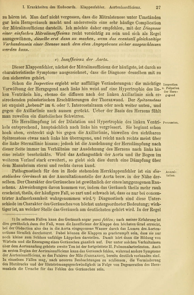 zu hören ist. Man darf nicht vergessen, dass die Mitralstenose unter Umständen gar kein Herzgeräusch macht und andererseits eine sehr häufige Complication der Mitralinsufficienz darstellt. Ich möchte daher empfehlen, mit der Diagnose einer einfachen Mitralinsufficienz recht vorsichtig zu sein und sich als Regel anzugewöhnen, dieselbe erst dann su machen, wenn das eventuell gleichzeitige Vorhandensein einer Stenose nach dem eben Angegebenen sicher ausgeschlossen werden kann. c) Insufficienz der Aorta. Dieser Klappenfehler, nächst der Mitralinsufficienz der häufigste, ist durch so charakteristische Symptome ausgezeichnet, dass die Diagnose desselben mit zu den sichersten gehört. Schon die Inspection ergiebt sehr auffällige Veränderungen: die mächtige inspectiou Vorwölbung der Herzgegend nach links hin weist auf eine Hypertrophie des lin- ^- P'^ip^'tio'i ken Ventrikels hin, ebenso die diffusen nach der linken Axillarlinie sich er- gegend streckenden pulsatorischen Erschütterungen der Thoraxwand. Der Spitzenstoss ist exquisit „hebend im 6. oder 7. Intercostalraum oder noch weiter unten, und gegen die Axillarlinie nach aussen gerückt. Ueber der Basis des Herzens fühlt man zuweilen ein diastolisches Schwirren. Die Herzdämpfung ist der Dilatation und Hypertrophie des linken Ventri- percussion. kels entsprechend, hauptsächlich nach links hin vergrössert. Sie beginnt schon hoch oben, erstreckt si(;h bis gegen die Axillarlinie, bisweilen den sichtbaren Spitzenstoss etwas nach links hin überragend, und reicht nach rechts meist über die linke Sternallinie hinaus; jedoch ist die Ausdehnung der Herzdämpfung nach dieser Seite immer im Verhältniss zur Ausdehnung des Herzens nach links hin eine relativ beschränkte. Wird das Anfangsstück der Aorta und ihr Bogen im weiteren Verlauf stark erweitert, so giebt sich dies durch eine Dämpfung über dem Manubrium sterni und rechts davon kund. Pathognostisch für den in Rede stehenden Herzklappenfehler ist ein dia- ausoui- stolisches Geräusch an der Auscultationsstelle der Aorta bezw. in der Nähe der- **^'**^ selben. Der Charakter des Geräusches ist gewöhnlich der eines langgezogenen Rau- schens. Abweichungen davon kommen vor, indem das Geräusch theils mehr rauh erscheint, theils, der häufigere Fall, so zart und schwach ist, dass es nur bei concen- trirter Aufmerksamkeit wahrgenommen wird.^) Diagnostisch sind diese Unter- schiede im Charakter des Geräusches von höchst untergeordneter Bedeutung; wich- tiger ist, an welcher Stelle das Geräusch am deutlichsten gehört wird. In der Regel 1) In seltenen Fällen kann das Geräusch sogar ganz fehlen; nach meiner Erfahrung ist dies gewöhnlich dann der Fall, wenn die Insufficienz der Klappe den höchsten Grad erreicht, bei der Obduction also das in die Aorta eingegossene Wasser durch das Lumen des Aorten- ostiums förmlich durchstürzt. Dabei können die Klappen so geschrumpft sein, dass sie nur noch kleine zum Schluss unfähige Läppchen darstellen. Damit hört dann die Bildung von Wirbeln und die Erzeugung eines Geräusches gänzlich auf. Der unter solchen Verhältnissen über dem Aortenanfang gehörte zweite Ton ist der fortgeleitete II. Pulmonalarterienton. Auch im ersten Beginn der Aorteninsufficienz kann das Geräusch fehlen, während andere Symptome der Aorteninsufficienz, so das Pulsiren der Milz (Gkrhakdt), bereits deutlich vorhanden sind. In einzelnen Fällen mag, nach neueren Beobachtungen zu schliessen, die Verminderung des Blutdrucks und der Blutströmungsgeschwindigkeit in Folge von Degeneration des Herz- muskels die Ursache für das Fehlen des Geräusches sein.