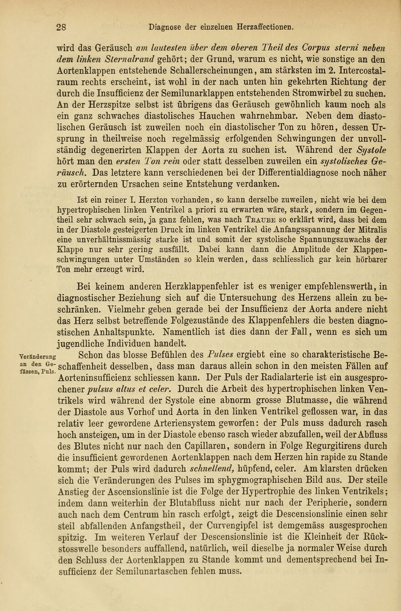 wird das Geräusch am lautesten über dem oberen Theil des Corpus sterni neben dem linken Slernalrand gehört; der Grund, warum es nicht, wie sonstige an den Aortenklappen entstehende Schallerscheinungen, am stärksten im 2. Intercostal- laum rechts erscheint, ist wohl in der nach unten hin gekehrten Eichtung der durch die Insufficienz der Semilunarklappen entstehenden Stromwirbel zu suchen. An der Herzspitze selbst ist übrigens das Geräusch gewöhnlich kaum noch als ein ganz schwaches diastolisches Hauchen wahrnehmbar. Neben dem diasto- lischen Geräusch ist zuweilen noch ein diastolischer Ton zu hören, dessen Ur- sprung in theilweise noch regelmässig erfolgenden Schwingungen der unvoll- ständig degenerirten Klappen der Aorta zu suchen ist. Während der Systole hört man den ersten Ton rein oder statt desselben zuweilen ein systolisches Ge- räusch. Das letztere kann verschiedenen bei der Differentialdiagnose noch näher zu erörternden Ursachen seine Entstehung verdanken. Ist ein reiner I. Herzton vorhanden, so kann derselbe zuweilen, nicht wie bei dem hypertrophischen linken Ventrikel a priori zu erwarten wäre, stark, sondern im Gegen- theil sehr schwach sein, ja ganz fehlen, was nach Traube so erklärt wird, dass bei dem in der Diastole gesteigerten Druck im linken Ventrikel die Anfangsspannung der Mitralis eine unverhältnissmässig starke ist und somit der systolische Spannungszuwachs der Klappe nur sehr gering ausfällt. Dabei kann dann die Amplitude der Klappen- schwingungen unter Umständen so klein werden, dass schliesslich gar kein hörbarer Ton mehr erzeugt wird. Bei keinem anderen Herzklappenfehler ist es weniger empfehlenswerth, in diagnostischer Beziehung sich auf die Untersuchung des Herzens allein zu be- schränken. Vielmehr geben gerade bei der Insufficienz der Aorta andere nicht das Herz selbst betreffende Folgezustände des Klappenfehlers die besten diagno- stischen Anhaltspunkte. Namentlich ist dies dann der Fall, wenn es sich um jugendliche Individuen handelt. VerändernBg Schou das blossc Befühlen des Pulses ergiebt eine so charakteristische Be- an den <3e. g^j^^g.g^j^g^^ dcsselbeu, dass man daraus allein schon in den meisten Fällen auf »ssen, Puls. Aorteninsufficienz schliessen kann. Der Puls der Kadialarterie ist ein ausgespro- chener pulsus altus et celer. Durch die Arbeit des hypertrophischen linken Ven- trikels wird während der Systole eine abnorm grosse Blutmasse, die während der Diastole aus Vorhof und Aorta in den linken Ventrikel geflossen war, in das relativ leer gewordene Arteriensystem geworfen: der Puls muss dadurch rasch hoch ansteigen, um in der Diastole ebenso rasch wieder abzufallen, weil der Abfluss des Blutes nicht nur nach den Capillaren, sondern in Folge Regurgitirens durch die insufficient gewordenen Aortenklappen nach dem Herzen hin rapide zu Stande kommt; der Puls wird dadurch schnellend, hüpfend, celer. Am klarsten drücken sich die Veränderungen des Pulses im sphygmographischen Bild aus. Der steile Anstieg der Ascensionslinie ist die Folge der Hypertrophie des linken Ventrikels; indem dann weiterhin der Blutabfluss nicht nur nach der Peripherie, sondern auch nach dem Centrum hin rasch erfolgt, zeigt die Descensionslinie einen sehr steil abfallenden Anfangstheil, der Curvengipfel ist demgemäss ausgesprochen spitzig. Im weiteren Verlauf der Descensionslinie ist die Kleinheit der Rück- stosswelle besonders auffallend, natürlich, weil dieselbe ja normaler Weise durch den Schluss der Aortenklappen zu Stande kommt und dementsprechend bei In- sufficienz der Semilunartaschen fehlen muss.