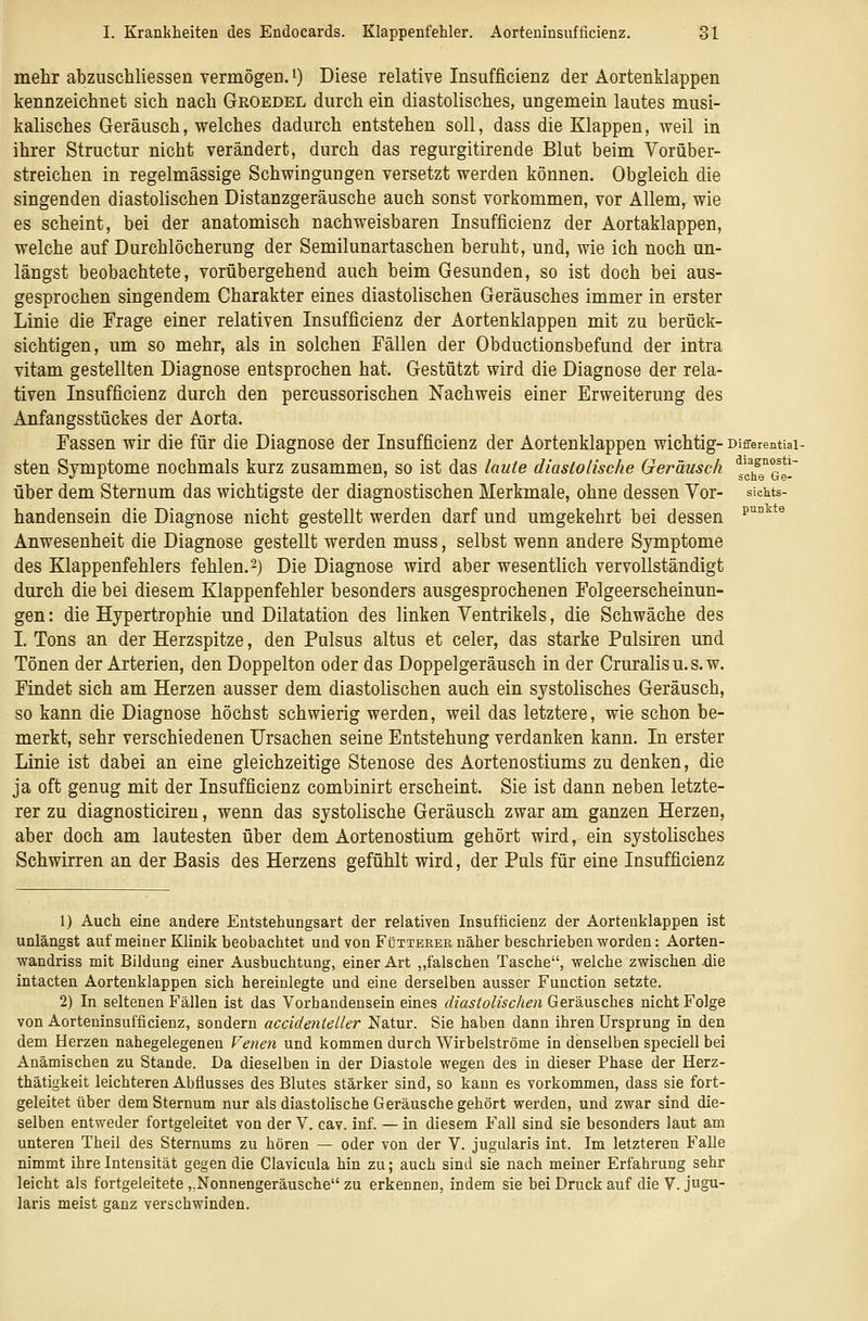 mehr abzuschliessen vermögen. 0 Diese relative Insufficienz der Aortenklappen kennzeichnet sich nach Groedel durch ein diastolisches, ungemein lautes musi- kalisches Geräusch, welches dadurch entstehen soll, dass die Klappen, weil in ihrer Structur nicht verändert, durch das regurgitirende Blut beim Vorüber- streichen in regelmässige Schwingungen versetzt werden können. Obgleich die singenden diastolischen Distanzgeräusche auch sonst vorkommen, vor Allem, wie es scheint, bei der anatomisch nachweisbaren Insufficienz der Aortaklappen, welche auf Durchlöcherung der Semilunartaschen beruht, und, wie ich noch un- längst beobachtete, vorübergehend auch beim Gesunden, so ist doch bei aus- gesprochen singendem Charakter eines diastolischen Geräusches immer in erster Linie die Frage einer relativen Insufficienz der Aortenklappen mit zu berück- sichtigen, um so mehr, als in solchen Fällen der Obductionsbefund der intra vitam gestellten Diagnose entsprochen hat. Gestützt wird die Diagnose der rela- tiven Insufficienz durch den percussorischen Nachweis einer Erweiterung des Anfangsstückes der Aorta. Fassen wir die für die Diagnose der Insufficienz der Aortenklappen wichtig- Differentiai- sten Symptome nochmals kurz zusammen, so ist das laute diastolische Geräusch ^g^eTe- über dem Sternum das wichtigste der diagnostischen Merkmale, ohne dessen Vor- sieiits- handensein die Diagnose nicht gestellt werden darf und umgekehrt bei dessen ^''°^*^ Anwesenheit die Diagnose gestellt werden muss, selbst wenn andere Symptome des Klappenfehlers fehlen.2) Die Diagnose wird aber wesentlich vervollständigt durch die bei diesem Klappenfehler besonders ausgesprochenen Folgeerscheinun- gen : die Hypertrophie und Dilatation des linken Ventrikels, die Schwäche des I. Tons an der Herzspitze, den Pulsus altus et celer, das starke Pulsiren und Tönen der Arterien, den Doppelton oder das Doppelgeräusch in der Cruralis u. s. w. Findet sich am Herzen ausser dem diastolischen auch ein systolisches Geräusch, so kann die Diagnose höchst schwierig werden, weil das letztere, wie schon be- merkt, sehr verschiedenen Ursachen seine Entstehung verdanken kann. In erster Linie ist dabei an eine gleichzeitige Stenose des Aortenostiums zu denken, die ja oft genug mit der Insufficienz combinirt erscheint. Sie ist dann neben letzte- rer zu diagnosticiren, wenn das systolische Geräusch zwar am ganzen Herzen, aber doch am lautesten über dem Aortenostium gehört wird, ein systolisches Schwirren an der Basis des Herzens gefühlt wird, der Puls für eine Insufficienz 1) Auch eine andere Entstehungsart der relativen Insufficienz der Aortenklappen ist unlängst auf meiner Klinik beobachtet und von Fütteber näher beschrieben worden: Aorten- vfandriss mit Bildung einer Ausbuchtung, einer Art „falschen Tasche, welche zwischen .die intacten Aortenklappen sich hereinlegte und eine derselben ausser Function setzte. 2) In seltenen Fällen ist das Vorhandenseineines diastolischen Get&\i%c\ie^% nicht Folge von Aorteninsufficienz, sondern accidenteller Natur. Sie haben dann ihren Ursprung in den dem Herzen nahegelegenen Venen und kommen durch Wirbelströme in denselben speciell bei Anämischen zu Stande. Da dieselben in der Diastole wegen des in dieser Phase der Herz- thätigkeit leichteren Abflusses des Blutes stärker sind, so kann es vorkommen, dass sie fort- geleitet über dem Sternum nur als diastolische Geräusche gehört werden, und zwar sind die- selben entweder fortgeleitet von der V. cav. inf. — in diesem Fall sind sie besonders laut am unteren Theil des Sternums zu hören — oder von der V. jugularis int. Im letzteren Falle nimmt ihre Intensität gegen die Clavicula hin zu; auch sind sie nach meiner Erfahrung sehr leicht als fortgeleitete ,,Nonnengeräusche zu erkennen, indem sie bei Druck auf die V. jugu- laris meist ganz verschwinden.