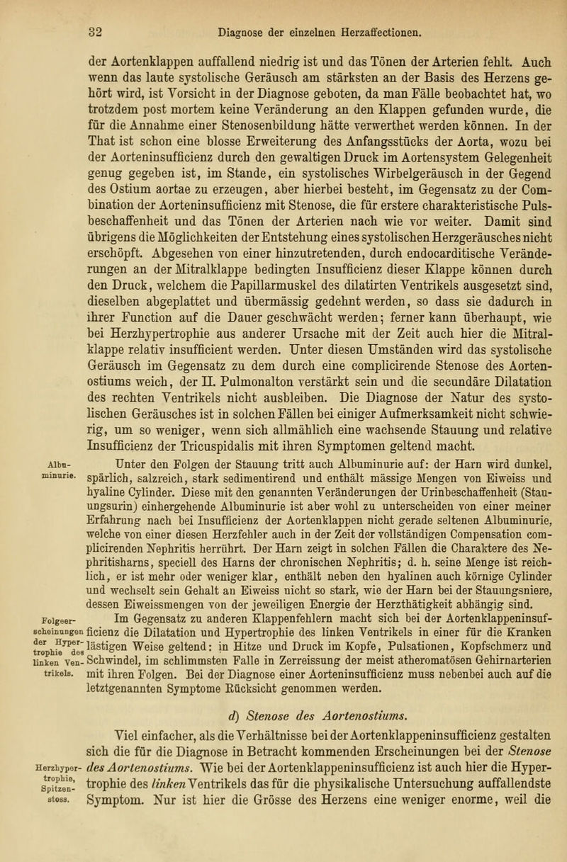 der Aortenklappen auffallend niedrig ist und das Tönen der Arterien fehlt. Auch wenn das laute systolische Geräusch am stärksten an der Basis des Herzens ge- hört wird, ist Vorsicht in der Diagnose geboten, da man Fälle beobachtet hat, wo trotzdem post mortem keine Veränderung an den Klappen gefunden wurde, die für die Annahme einer Stenosenbildung hätte verwerthet werden können. In der That ist schon eine blosse Erweiterung des Anfangsstücks der Aorta, wozu bei der Aorteninsufficienz durch den gewaltigen Druck im Aortensystem Gelegenheit genug gegeben ist, im Stande, ein systolisches Wirbelgeräusch in der Gegend des Ostium aortae zu erzeugen, aber hierbei besteht, im Gegensatz zu der Com- bination der Aorteninsufficienz mit Stenose, die für erstere charakteristische Puls- beschaflfenheit und das Tönen der Arterien nach wie vor weiter. Damit sind übrigens die Möglichkeiten der Entstehung eines systolischen Herzgeräusches nicht erschöpft. Abgesehen von einer hinzutretenden, durch endocarditische Verände- rungen an der Mitralklappe bedingten Insufficienz dieser Klappe können durch den Druck, welchem die Papillarmuskel des dilatirten Ventrikels ausgesetzt sind, dieselben abgeplattet und übermässig gedehnt werden, so dass sie dadurch in ihrer Function auf die Dauer geschwächt werden; ferner kann überhaupt, wie bei Herzhypertrophie aus anderer Ursache mit der Zeit auch hier die Mitral- klappe relativ insufficient werden. Unter diesen Umständen wird das systolische Geräusch im Gegensatz zu dem durch eine complicirende Stenose des Aorten- ostiums weich, der II. Pulmonalton verstärkt sein und die secundäre Dilatation des rechten Ventrikels nicht ausbleiben. Die Diagnose der Natur des systo- lischen Geräusches ist in solchen Fällen bei einiger Aufmerksamkeit nicht schwie- rig, um so weniger, wenn sich allmählich eine wachsende Stauung und relative Insufficienz der Tricuspidalis mit ihren Symptomen geltend macht. Aibu- Unter den Folgen der Stauung tritt auch Albuminurie auf: der Harn wird dunkel, minnrie. spärlich, salzreich, stark sedimentirend und enthält massige Mengen von Eiweiss und hyaline Cylinder. Diese mit den genannten Veränderungen der Urinbeschaffenheit (Stau- ungsurin) einhergehende Albuminurie ist aber wohl zu unterscheiden von einer meiner Erfahrung nach bei Insufficienz der Aortenklappen nicht gerade seltenen Albuminurie, welche von einer diesen Herzfehler auch in der Zeit der vollständigen Compensation com- pücirenden Nephritis herrührt. Der Harn zeigt in solchen Fällen die Charaktere des Ne- phritisharns, speciell des Harns der chronischen Nephritis; d. h. seine Menge ist reich* lieh, er ist mehr oder weniger klar, enthält neben den hyalinen auch körnige Cylinder und wechselt sein Gehalt an Eiweiss nicht so stark, wie der Harn bei der Stauungsniere, dessen Eiweissmengen von der jeweiligen Energie der Herzthätigkeit abhängig sind. Foigeor- Im Gegensatz zu anderen Klappenfehlern macht sich bei der Aortenklappeninsuf- Bcheinnngen ficieuz die Dilatation und Hypertrophie des linken Ventrikels in einer für die Kranken tM h^^des lästigen Weise geltend: in Hitze und Druck im Kopfe, Pulsationen, Kopfschmerz und Unken ven- Schwindel, im schlimmsten Falle in Zerreissung der meist atheromatösen Gehirnarterien trikeia. mit ihren Folgen. Bei der Diagnose einer Aorteninsufficienz muss nebenbei auch auf die letztgenannten Symptome Eücksicht genommen werden. d) Stenose des Aortenostiums. Viel einfacher, als die Verhältnisse beider Aortenklappeninsufficienz gestalten sich die für die Diagnose in Betracht kommenden Erscheinungen bei der Stenose Herzhypor- des AoHenostiums. Wie bei der Aortenklappeninsufficienz ist auch hier die Hyper- spifzVn- trophie des //«Ä:ew Ventrikels das für die physikalische Untersuchung auffallendste 8to88. Symptom. Nur ist hier die Grösse des Herzens eine weniger enorme, weil die