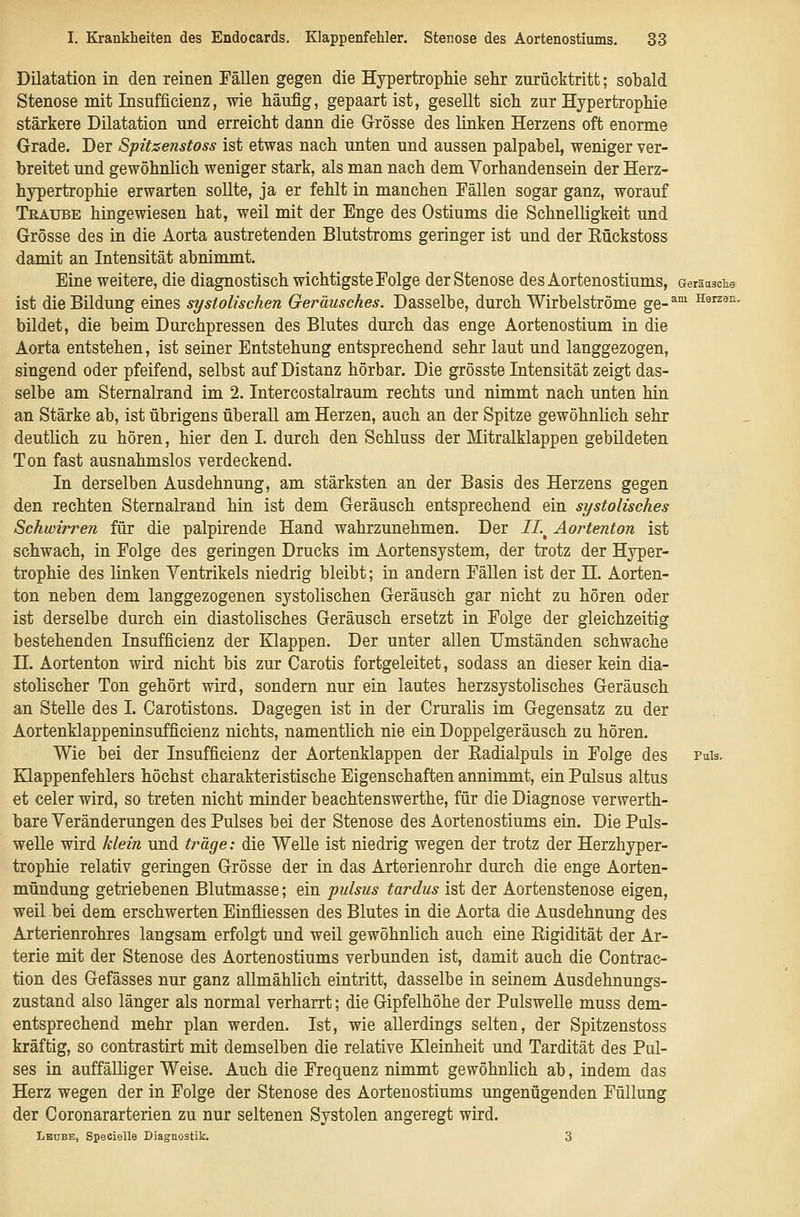 Dilatation in den reinen Fällen gegen die Hypertrophie sehr zurücktritt; sobald Stenose mit Insufficienz, wie häufig, gepaart ist, gesellt sich zur Hypertrophie stärkere Dilatation und erreicht dann die Grösse des linken Herzens oft enorme Grade. Der Spitsenstoss ist etwas nach unten und aussen palpabel, weniger ver- breitet und gewöhnlich weniger stark, als man nach dem Yorhandensein der Herz- hypertrophie erwarten sollte, ja er fehlt in manchen Fällen sogar ganz, worauf Teaübe hingewiesen hat, weil mit der Enge des Ostiums die Schnelligkeit und Grösse des in die Aorta austretenden Blutstroms geringer ist und der Eückstoss damit an Intensität abnimmt. Eine weitere, die diagnostisch wichtigste Folge der Stenose des Aortenostiums, Geräusche ist die Bildung eines systolischen Geräusches. Dasselbe, durch Wirbelströme ge-^^ Harzen. bildet, die beim Durchpressen des Blutes durch das enge Aortenostium in die Aorta entstehen, ist seiner Entstehung entsprechend sehr laut und langgezogen, singend oder pfeifend, selbst auf Distanz hörbar. Die grösste Intensität zeigt das- selbe am Sternalrand im 2. Intercostalraum rechts und nimmt nach unten hin an Stärke ab, ist übrigens überall am Herzen, auch an der Spitze gewöhnlich sehr deutlich zu hören, hier den I. durch den Schluss der Mitralklappen gebildeten Ton fast ausnahmslos verdeckend. In derselben Ausdehnung, am stärksten an der Basis des Herzens gegen den rechten Sternalrand hin ist dem Geräusch entsprechend ein systolisches Schwirren für die palpirende Hand wahrzunehmen. Der 11.^ Aortenton ist schwach, in Folge des geringen Drucks im Aortensystem, der trotz der Hyper- trophie des linken Ventrikels niedrig bleibt; in andern Fällen ist der 11. Aorten- ton neben dem langgezogenen systolischen Geräusch gar nicht zu hören oder ist derselbe durch ein diastolisches Geräusch ersetzt in Folge der gleichzeitig bestehenden Insufficienz der Klappen. Der unter allen Umständen schwache IL Aortenton wird nicht bis zur Carotis fortgeleitet, sodass an dieser kein dia- stolischer Ton gehört wird, sondern nur ein lautes herzsystolisches Geräusch an Stelle des I. Carotistons. Dagegen ist in der Cruralis im Gegensatz zu der Aortenklappeninsufficienz nichts, namentlich nie ein Doppelgeräusch zu hören. Wie bei der Insufficienz der Aortenklappen der Radialpuls in Folge des puIs. Klappenfehlers höchst charakteristische Eigenschaften annimmt, ein Pulsus altus et celer wird, so treten nicht minder beachtenswerthe, für die Diagnose verwerth- bare Veränderungen des Pulses bei der Stenose des Aortenostiums ein. Die Puls- welle wird klein und träge: die Welle ist niedrig wegen der trotz der Herzhyper- trophie relativ geringen Grösse der in das Arterienrohr durch die enge Aorten- mündung getriebenen Blutmasse; ein pulsus tardus ist der Aortenstenose eigen, weil bei dem erschwerten Einfliessen des Blutes in die Aorta die Ausdehnung des Arterienrohres langsam erfolgt und weil gewöhnlich auch eine Rigidität der Ar- terie mit der Stenose des Aortenostiums verbunden ist, damit auch die Contrac- tion des Gefässes nur ganz allmählich eintritt, dasselbe in seinem Ausdehnungs- zustand also länger als normal verharrt; die Gipfelhöhe der Pulswelle muss dem- entsprechend mehr plan werden. Ist, wie allerdings selten, der Spitzenstoss kräftig, so contrastirt mit demselben die relative Kleinheit und Tardität des Pul- ses in auffälliger Weise. Auch die Frequenz nimmt gewöhnlich ab, indem das Herz wegen der in Folge der Stenose des Aortenostiums ungenügenden Füllung der Coronararterien zu nur seltenen Systolen angeregt wird. Lbdbe, Specielle Diagnostik. 3