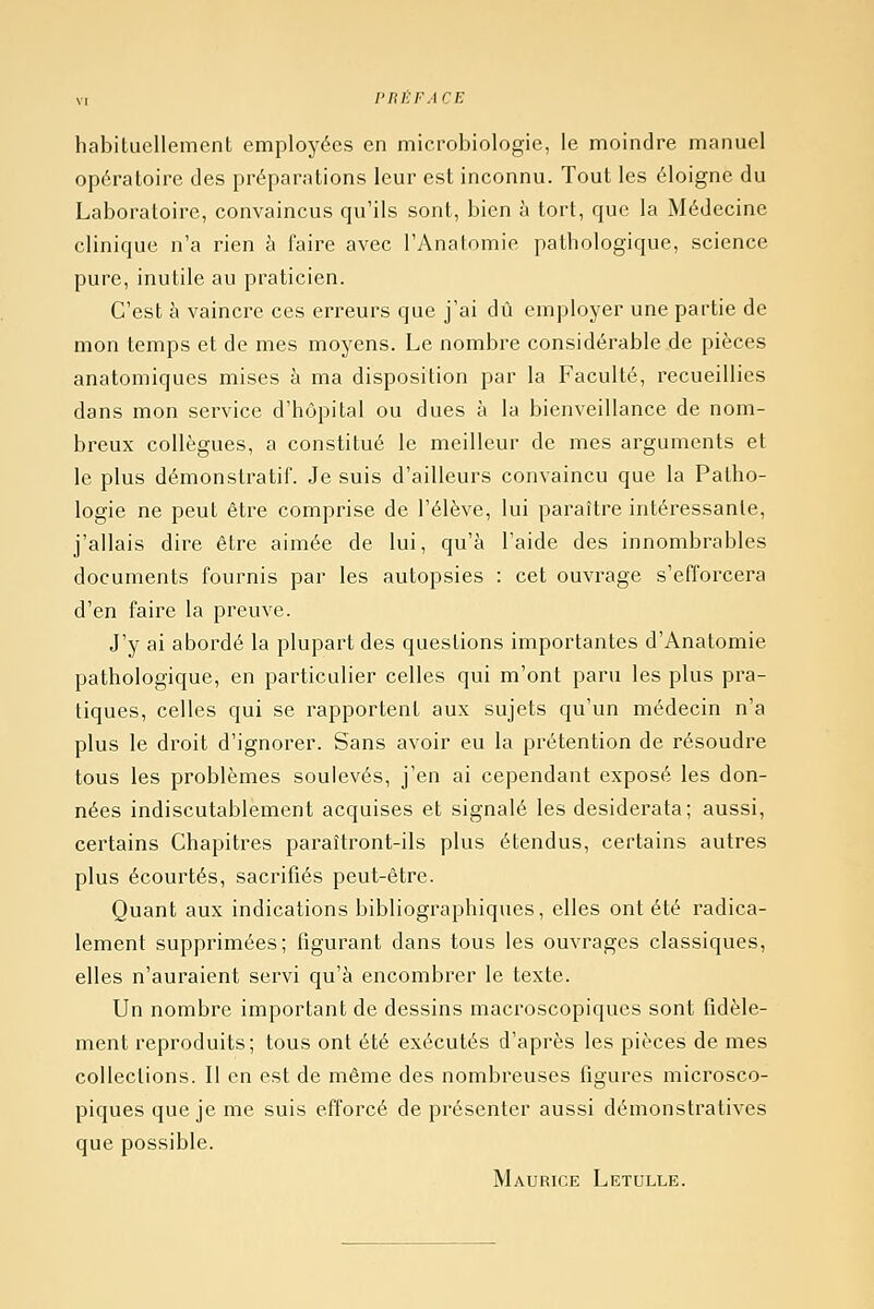 habituellement employées en microbiologie, le moindre manuel opératoire des préparations leur est inconnu. Tout les éloigne du Laboratoire, convaincus qu'ils sont, bien à tort, que la Médecine clinique n'a rien à faire avec l'Anatomie pathologique, science pure, inutile au praticien. C'est à vaincre ces erreurs que j'ai dû employer une partie de mon temps et de mes moyens. Le nombre considérable de pièces anatomiques mises à ma disposition par la Faculté, recueillies dans mon service d'hôpital ou dues à la bienveillance de nom- breux collègues, a constitué le meilleur de mes arguments et le plus démonstratif. Je suis d'ailleurs convaincu que la Patho- logie ne peut être comprise de l'élève, lui paraître intéressante, j'allais dire être aimée de lui, qu'à l'aide des innombrables documents fournis par les autopsies : cet ouvrage s'efforcera d'en faire la preuve. J'y ai abordé la plupart des questions importantes d'Anatomie pathologique, en particulier celles qui m'ont paru les plus pra- tiques, celles qui se rapportent aux sujets qu'un médecin n'a plus le droit d'ignorer. Sans avoir eu la prétention de résoudre tous les problèmes soulevés, j'en ai cependant exposé les don- nées indiscutablement acquises et signalé les desiderata; aussi, certains Chapitres paraîtront-ils plus étendus, certains autres plus écourtés, sacrifiés peut-être. Quant aux indications bibliographiques, elles ont été radica- lement supprimées; figurant dans tous les ouvrages classiques, elles n'auraient servi qu'à encombrer le texte. Un nombre important de dessins macroscopiques sont fidèle- ment reproduits; tous ont été exécutés d'après les pièces de mes collections. Il en est de même des nombreuses figures microsco- piques que je me suis efforcé de présenter aussi démonstratives que possible. Maurice Letulle.