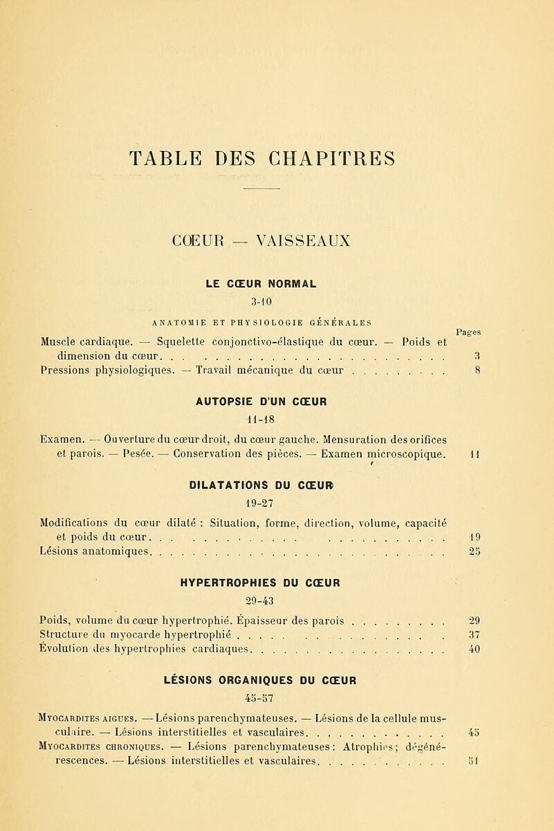 Pages COEUR — VAISSEAUX LE CŒUR NORMAL 3-10 ANATOMIE ET PHYSIOLOGIE GÉNÉRALES Muscle cardiaque. — Squelette conjonctivo-élastique du cœur. — Poids et dimension du cœur 3 Pressions physiologiques. — Travail mécanique du cœur 8 AUTOPSIE D'UN CŒUR H-18 Examen. — Ouverture du cœur droit, du cœur gauche. Mensuration des orifices et parois. — Pesée. — Conservation des pièces. — Examen microscopique. 11 DILATATIONS DU CŒURi 19-27 Modifications du cœur dilaté : Situation, forme, direction, volume, capacité et poids du cœur 19 Lésions anatomiques 25 HYPERTROPHIES DU CŒUR 29-43 Poids, volume du cœur hypertrophié. Épaisseur des parois 29 Structure du myocarde hypertrophié . 37 Evolulion des hypertrophies cardiaques 40 LÉSIONS ORGANIQUES DU CŒUR 45-57 Myocardites aiguës. — Lésions parenchymateuses. — Lésions de la cellule mus- cul.dre. — Lésions interstitielles et vasculaires 45 Myocardites chroniques. — Lésions parenchymateuses: Atrophios; dégéné- rescences. — Lésions interstitielles et vasculaires 51