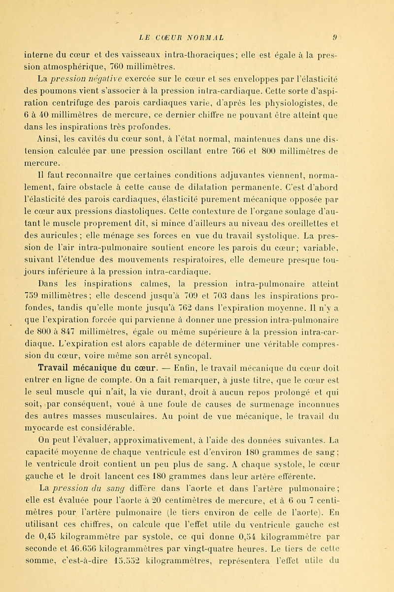 interne du cœur et des vaisseaux inlra-thoraciques; elle est égale à la pres- sion atmosphérique, 760 millimètres. La pression négalive exercée sur le cœur et ses enveloppes par l'élasticité des poumons vient s'associer à la pression inlra-cardiaque. Cette sorte d'aspi- ration centrifuge des parois cardiaques varie, d'après les physiologistes, de 6 à 40 millimètres de mercure, ce dernier chiffre ne pouvant être atteint que dans les inspirations très profondes. Ainsi, les cavités du cœur sont, à l'état normal, maintenues dans une dis- tension calculée par une pression oscillant entre 766 et 800 millimètres de mercure. Il faut reconnaître que certaines conditions adjuvantes viennent, norma- lement, faire obstacle à celte cause de dilatation permanenle. C'est d'abord l'élasticité des parois cardiaques, élasticité purement mécanique opposée par le cœur aux pressions diasloliques. Cette contexture de l'organe soulage d'au- tant le muscle proprement dit, si mince d'ailleurs au niveau des oreillettes et des auricules ; elle ménage ses forces en vue du travail systolique. La pres- sion de l'air intra-pulmonaire soutient encore les parois du cœur; variable, suivant l'étendue des mouvements respiratoires, elle demeure presque tou- jours inférieure à la pression intra-cardiaque. Dans les inspirations calmes, la pression intra-pulmonaire atteint 7S9 millimètres; elle descend jusqu'à 709 et 703 dans les inspirations pro- fondes, tandis qu'elle monte jusqu'à 762 dans l'expiration moyenne. Il n'y a que l'expiration forcée qui parvienne à donner une pression intra-pulmonaire de 800 à 847 millimètres, égale ou même supérieure à la pression intra-car- diaque. L'expiration est alors capable de déterminer une véritable compres- sion du cœur, voire même son arrêt syucopal. Travail mécanique du cœur. — Enfin, le travail mécanique du cœur doit entrer en ligne de compte. On a fait remarquer, ajuste titre, que le cœur est le seul muscle qui n'ait, la vie durant, droit à aucun repos prolongé et qui soit, par conséquent, voué à une foule de causes de surmenage inconnues des autres masses musculaires. Au point de vue mécanique, le travail du myocarde est considérable. On peut l'évaluer, approximativement, à l'aide des données suivantes. La capacité moyenne de chaque ventricule est d'environ 180 grammes de sang ; le ventricule droit contient un peu plus de sang. A chaque systole, le cœur gauche et le droit lancent ces 180 grammes dans leur artère efiférente. ha, pression du sancf difl'ère dans l'aorte et dans l'artère pulmonaire; elle est évaluée pour l'aorle à 20 centimètres de mercure, et à 6 ou 7 centi- mètres pour l'artère pulmonaire (le tiers environ de celle de l'aorle). En utilisant ces chiffres, on calcule que l'effet utile du ventricule gauche est de 0,43 kilogrammètre par systole, ce qui donne 0,54 kilogrammètre par seconde et 46.656 kilogrammètres par vingt-quatre heures. Le tiers de cette somme, c'est-à-dire 15.552 kilogrammètres, représentera l'effet utile du