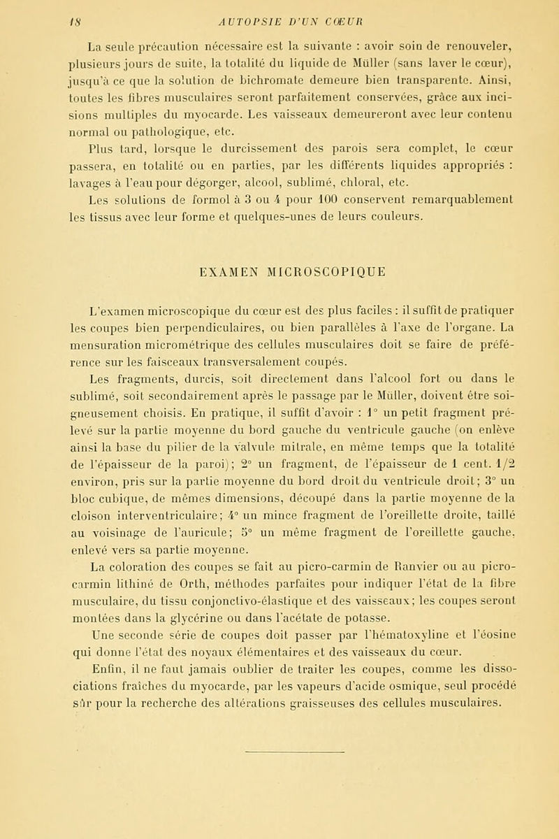 La seule précaution nécessaire est la suivante : avoir soin de renouveler, plusieurs jours de suite, la totalité du liquide de MuUer (sans laver le cœur), jusqu'à ce que la solution de bichromate demeure bien transparente. Ainsi, toutes les fibres musculaires seront parfaitement conservées, grâce aux inci- sions multiples du myocarde. Les vaisseaux demeureront avec leur contenu normal ou pathologique, etc. Plus tard, lorsque le durcissement des parois sera complet, le cœur passera, en totalité ou en parties, par les différents liquides appropriés : lavages à l'eau pour dégorger, alcool, sublimé, chloral, etc. Les solutions de formol à 3 ou 4 pour 100 conservent remarquablement les tissus avec leur forme et quelques-unes de leurs couleurs. EXAMEN MICROSCOPIQUE L'examen microscopique du cœur est des plus faciles : il suffit de pratiquer les coupes bien perpendiculaires, ou bien parallèles à l'axe de l'organe. La mensuration micrométrique des cellules musculaires doit se faire de préfé- rence sur les faisceaux transversalement coupés. Les fragments, durcis, soit directement dans l'alcool fort ou dans le sublimé, soit secondairement après le passage par le Mûller, doivent être soi- gneusement choisis. En pratique, il suffit d'avoir : d un petit fragment pré- levé sur la partie moyenne du bord gauche du ventricule gauche (on enlève ainsi la base du pilier de la valvule mitrale, en même temps que la totalité de l'épaisseur de la paroi) ; 2° un fragment, de l'épaisseur de 1 cent. 1/2 environ, pris sur la partie moyenne du bord droit du ventricule droit; 3° un bloc cubique, de mêmes dimensions, découpé dans la partie moyenne de la cloison interventriculaire; 4° un mince fragment de l'oreillelte droite, taillé au voisinage de l'auricule; 5° un même fragment de l'oreillette gauche, enlevé vers sa partie moyenne. La coloration des coupes se fait au picro-carmin de Ranvier ou au picro- carmin lithiné de Orth, méthodes parfaites pour indiquer l'état de la fibre musculaire, du tissu conjonclivo-élaslique et des vaisseaux; les coupes seront montées dans la glycérine ou dans l'acétate de potasse. Une seconde série de coupes doit passer par l'hématoxyline et l'éosine qui donne l'état des noyaux élémentaires et des vaisseaux du cœur. Enfin, il ne faut jamais oublier de traiter les coupes, comme les disso- ciations fraîches du myocarde, par les vapeurs d'acide osmique, seul procédé sTir pour la recherche des altérations graisseuses des cellules musculaires.