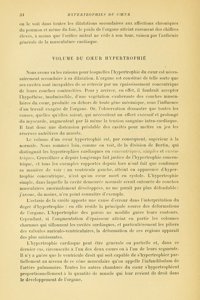 on le voit dans toutes les dilatations secondaires aux affections chroniques du poumon et même du foie, le poids de l'organe atteint rarement des chiffres élevés, à moins que l'orifice mitral ne cède ii son tour, vaincu par l'asthénie générale de la musculature cardiaque. VOLUME DU COEUR HYPERTROPHIÉ Nous avons vu les raisons pour lesquelles l'hypertrophie du cœur est néces- sairement secondaire à sa dilatation. L'organe est constitué de telle sorte que ses cavités sont incapables de se rétrécir par un épaississement concentrique de leurs couches contractiles. Pour y arriver, en effet, il faudrait accepter l'hypothèse, inadmissible, d'une végétation exubérante des couches muscu- laires du cœur, produite en dehors de toute gène mécanique, sous l'influence d'un travail exagéré de l'organe. Or, l'observation démontre que toutes les causes, quelles qu'elles soient, qui nécessitent un effort excessif et prolongé du myocarde, augmentent par là même la tension sanguine intra-cardiaque. n faut donc une distension préalable des cavités pour mettre en jeu les réserves nutritives du muscle. Le volume d'un cœur hypertrophié est, par conséquent, supérieur à la normale. Nous sommes loin, comme on voit, de la division de Bertin, qui distinguait les hypertrophies cardiaques en concentriques, simples et excen- triques. Cruveilhier a depuis longtemps fait justice de l'hypertrophie concen- trique, et tous les exemples rapportés depuis lors n'ont fait que confirmer sa manière de voir : un ventricule gauche, atteint en apparence d'hyper- trophie concentrique, n'est qu'un cœur mort en systole. L'hypertrophie simple, dans laquelle la cavité demeurée normale serait entourée de couches musculaires anormalement développées, ne me paraît pas plus défendable; j'avoue, du moins, n'en point connaître d'exemple. L'ectasie delà cavité apporte une cause d'erreur dans l'interprétation du degré d'hypertrophie : en elle réside la principale source des déformations de l'organe. L'hypertrophie des parois ne modifie guère leurs contours. Cependant, si l'augmentation d'épaisseur atteint en partie les colonnes charnues qui sillonnent les cavités cardiaques, et particulièrement les piliers des valvules auriculo-ventriculaires, la déformation de ces régions apparaît des plus saisissantes. L'hypertrophie cardiaque peut être générale ou partielle et, dans ce dernier cas, circonscrite à l'un des deux cœurs ou à l'un de leurs segments. Il n'y a guère que le ventricule droit qui soit capable de s'hypertrophier par- tiellement au niveau de ce cône musculaire qu'on appelle Finfundibulum de l'artère pulmonaire. Toutes les autres chambres du cœur s'hypertrophient proportionnellement à la quantité de muscle qui leur revient de droit dans le développement de l'organe.