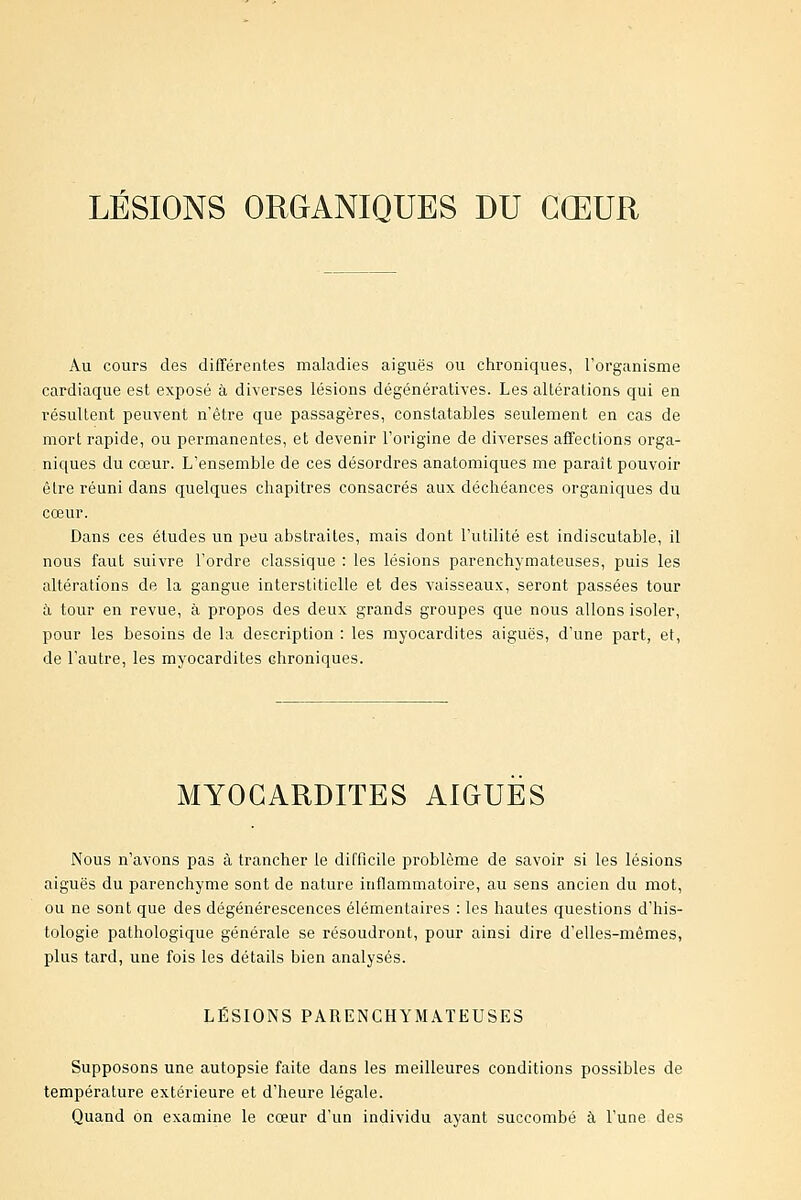 Au cours des différentes maladies aiguës ou chroniques, l'organisme cardiaque est exposé à diverses lésions dégénératives. Les altérations qui en résultent peuvent n'être que passagères, constatables seulement en cas de mort rapide, ou permanentes, et devenir l'origine de diverses affections orga- niques du cœur. L'ensemble de ces désordres anatomiques me paraît pouvoir être réuni dans quelques chapitres consacrés aux déchéances organiques du cœur. Dans ces études un peu abstraites, mais dont l'utilité est indiscutable, il nous faut suivre l'ordre classique : les lésions parenchymateuses, puis les altérations de la gangue interstitielle et des vaisseaux, seront passées tour à tour en revue, à propos des deux grands groupes que nous allons isoler, pour les besoins de la description : les myocardites aiguës, d'une part, et, de l'autre, les myocardites chroniques. MYOCARDITES AIGUËS Nous n'avons pas à trancher le difficile problème de savoir si les lésions aiguës du parenchyme sont de nature inflammatoire, au sens ancien du mot, ou ne sont que des dégénérescences élémentaires : les hautes questions d'his- tologie pathologique générale se résoudront, pour ainsi dire d'elles-mêmes, plus tard, une fois les détails bien analysés. LÉSIONS PARENCHYMATEUSES Supposons une autopsie faite dans les meilleures conditions possibles de température extérieure et d'heure légale. Quand on examine le cœur d'un individu ayant succombé à l'une des