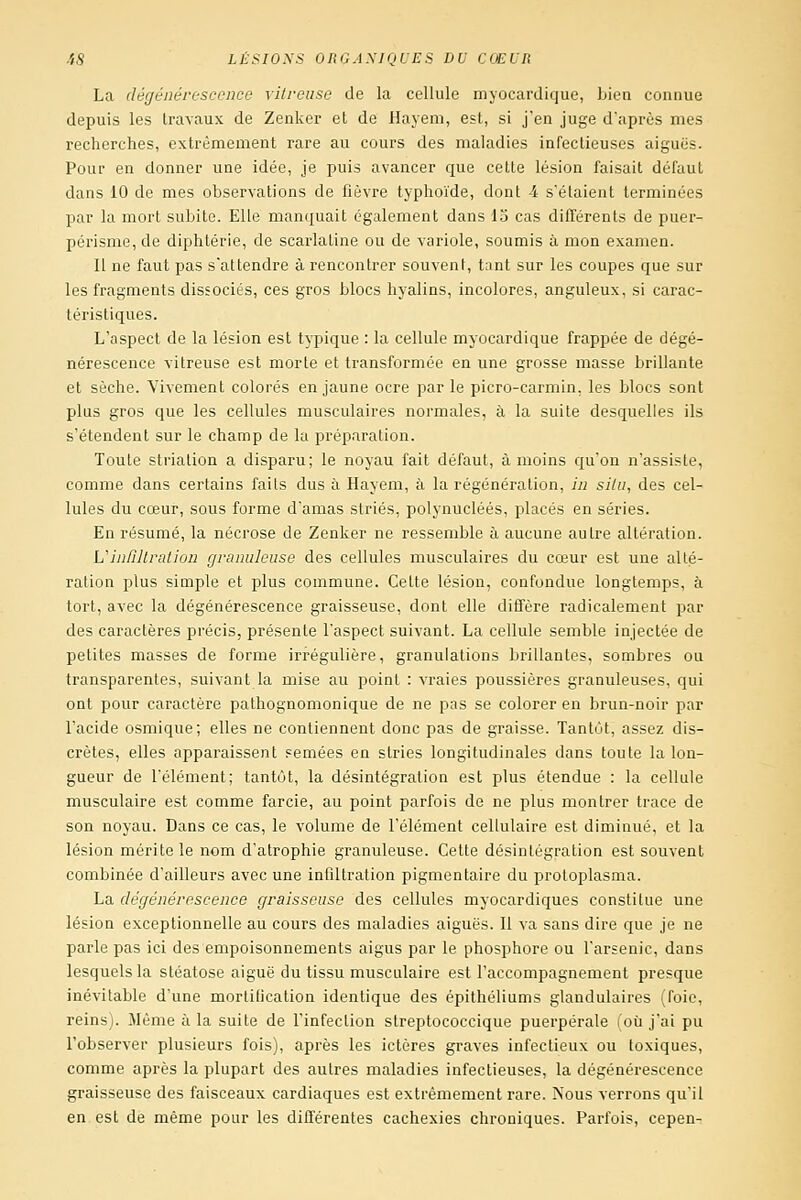 La dégénérescence vitreuse de la cellule myocardique, bien connue depuis les travaux de Zenker et de Hayem, est, si j'en juge d'après mes recherches, extrêmement rare au cours des maladies infectieuses aiguës. Pour en donner une idée, je puis avancer que cette lésion faisait défaut dans 10 de mes observations de fièvre typhoïde, dont 4 s'étaient terminées par la mort subite. Elle manquait également dans 13 cas difTérents de puer- périsme, de diphtérie, de scarlatine ou de variole, soumis à mon examen. Il ne faut pas s'attendre à rencontrer souvent, tant sur les coupes que sur les fragments dissociés, ces gros blocs hyalins, incolores, anguleux, si carac- téristiques. L'aspect de la lésion est typique : la cellule myocardique frappée de dégé- nérescence vitreuse est morte et transformée en une grosse masse brillante et sèche. Vivement colorés en jaune ocre par le picro-carmin, les blocs sont plus gros que les cellules musculaires normales, à la suite desquelles ils s'étendent sur le champ de la préparation. Toute striation a disparu; le noyau fait défaut, à moins qu'on n'assiste, comme dans certains faits dus à Hayem, à la régénération, in situ, des cel- lules du cœur, sous forme d'amas striés, polynucléés, placés en séries. En résumé, la nécrose de Zenker ne ressemble à aucune autre altération. Uinfiltration granuleuse des cellules musculaires du cœur est une alté- ration plus simple et plus commune. Cette lésion, confondue longtemps, à tort, avec la dégénérescence graisseuse, dont elle diffère radicalement par des caractères précis, présente l'aspect suivant. La cellule semble injectée de petites masses de forme irrégulière, granulations brillantes, sombres ou transparentes, suivant la mise au point : vraies poussières granuleuses, qui ont pour caractère pathognomonique de ne pas se colorer en brun-noir par l'acide osmique; elles ne contiennent donc pas de graisse. Tantôt, assez dis- crètes, elles apparaissent Femées en stries longitudinales dans toute la lon- gueur de l'élément; tantôt, la désintégration est plus étendue : la cellule musculaire est comme farcie, au point parfois de ne plus montrer trace de son noyau. Dans ce cas, le volume de l'élément cellulaire est diminué, et la lésion mérite le nom d'atrophie granuleuse. Cette désintégration est souvent combinée d'ailleurs avec une infiltration pigmentaire du protoplasma. La dégénérescence graisseuse des cellules myocardiques constitue une lésion exceptionnelle au cours des maladies aiguës. Il va sans dire que je ne parle pas ici des empoisonnements aigus par le phosphore ou l'arsenic, dans lesquels la stéatose aiguë du tissu musculaire est l'accompagnement presque inévitable d'une mortification identique des épilhéliums glandulaires (foie, reins). Même à la suite de l'infection streptococcique puerpérale (où j'ai pu l'observer plusieurs fois), après les ictères graves infectieux ou toxiques, comme après la plupart des autres maladies infectieuses, la dégénérescence graisseuse des faisceaux cardiaques est extrêmement rare. iVous verrons qu'il en est de même pour les différentes cachexies chroniques. Parfois, cepen-