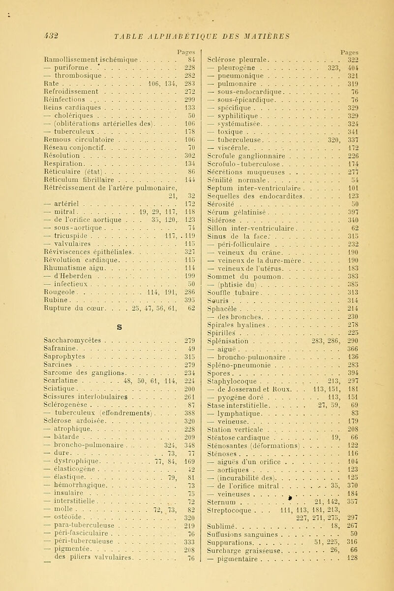 Ramollissement ischémique — puriforme . .' — thrombosique Rate 106, 134, Refroidissement Réinfections lleins cardiaques — cholériques — (oblitérations artérielles des). . . . — tuberculeux Remous circulatoire Réseau conjonctif Résolution Respiration Réticulaire (état) Réticulum fîbrillaire Rétrécissement de l'artère pulmonaire, 21, — artériel — mitral 19, 29, 117, — de l'oriflce aortique . . . 33, 120,- — sous-aortique — tricuspide . 117, — valvulaires Reviviscences épithéliales Révolution cardiaque Rhumatisme aigu — d'Heberdeu ' — infectieux Rougeole 114, 191, Rubine Rupture du cœur. ... 23, 47, 36, 61, S Saccharomycètes Safranine Saprophytes Sarcines Sarcome des ganglions Scarlatine 48, 30, 61, 114, Sciatique Scissures interlobulaires Sclérogenèse — tuberculeux ;elîondrements).... Sclérose ardoisée — atrophique — bâtarde — broncho-pulmonaire 324, — dure 73, — dystropliique 77, 84, — élasticogène — élastique 79, — hémorrhagique — insulaire — interstitielle — molle 72, 73, — ostéoïde — para-tuberculeuse — péri-fasciculaire — péri-tuberculeuse — pigmentée des piliers valvulaires 282 283 272 299 133 30 106 178 106 70 302 134 86 144 32 172 118 123 74 119 Mo 327 113 114 199 30 286 393 62 Pages Sclérose pleurale 322 — pleurogéne 323, 404 — pneumoniqiie 321 — pulmonaire 319 — sous-endocardiqne 76 — sous-épicardique 76 — spécifique 329 — syphilitique 329 — systématisée 324 — toxique 341 — tuberculeuse 320, 337 — viscérale 172 Scrofule ganglionnaire 226 Scrofulo-tuberculose 174 Sécrétions muqueuses 277 Sénilité normale 34 Septum inter-ventriculaire 101 Séquelles des endocardites 123 Sérosité 50 Sérum gélatinisé 397 Sidérose 340 Sillon inter-ventriculaire 62 Sinus de la fcice.' 313 — péri-folliculaire 232 — veineux du crâne 190 — veineux de la dure-mère 190 — veineux de l'utérus 183 Sommet du poumon 383 — (phtisie du) 383 Souffle tubaire 313 Ssuris 314 Sphacèle 214 — des bronches 230 Spirales hyalines 278 Spirilles 223 Splénisation 283, 286, 290 —■ aiguë 366 — broncho-pulmonaire 136 Spléno-pneumonie 283 Spores 394 Staphylocoque 213, 297 — de Josserandet Roux. . . 113,131, 181 — P5'ogène doré 113, 151 Stase interstitielle 27, 39, 69 — lymphatique 83 — veineuse 179 Station verticale . 208 Stéatose cardiaque 19, 66 Sténosantes (déformations) 122 Sténoses M6 — aiguës d'un orifice 104 — aortiques 123 — (incurabilité des) 123 — de l'orifice mitral . 33, 370 — veineuses 184 Sternum . . 21, 142, 337 Streptocoque . . . 111, 113, 181, 213, 227, 271, 273, 297 Sublimé 18, 267 Suffusions sanguines 50 Suppurations. ....... 51, 225, 316 Surcharge graisseuse, 26, 66 — pigmentaire 128