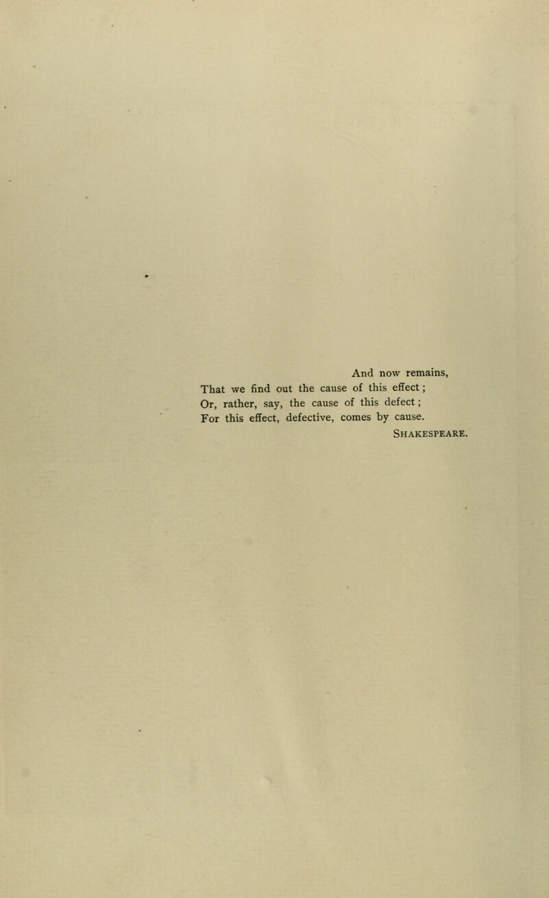 And now remains, That we find out the cause of this effect; Or, rather, say, the cause of this defect; For this effect, defective, comes by cause. Shakespeare.
